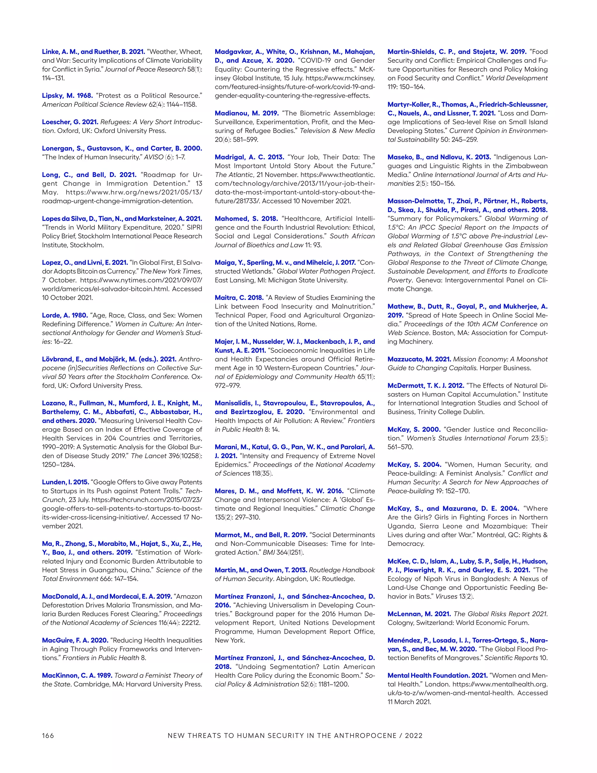 Linke, A. M., and Ruether, B. 2021. “Weather, Wheat,
and War: Security Implications of Climate Variability
for Conflict in Syria.” Journal of Peace Research 58(1):
114–131.
Lipsky, M. 1968. “Protest as a Political Resource.”
American Political Science Review 62(4): 1144–1158.
Loescher, G. 2021. Refugees: A Very Short Introduc-
tion. Oxford, UK: Oxford University Press.
Lonergan, S., Gustavson, K., and Carter, B. 2000.
“The Index of Human Insecurity.” AVISO (6): 1–7.
Long, C., and Bell, D. 2021. “Roadmap for Ur-
gent Change in Immigration Detention.” 13
May. https://www.hrw.org/news/2021/05/13/
roadmap-urgent-change-immigration-detention.
Lopes da Silva, D., Tian, N., and Marksteiner, A. 2021.
“Trends in World Military Expenditure, 2020.” SIPRI
Policy Brief, Stockholm International Peace Research
Institute, Stockholm.
Lopez, O., and Livni, E. 2021. “In Global First, El Salva-
dorAdoptsBitcoinasCurrency.”TheNewYorkTimes,
7 October. https://www.nytimes.com/2021/09/07/
world/americas/el-salvador-­bitcoin.html. Accessed
10 October 2021.
Lorde, A. 1980. “Age, Race, Class, and Sex: Women
Redefining Difference.” Women in Culture: An Inter-
sectional Anthology for Gender and Women’s Stud-
ies: 16–22.
Lövbrand, E., and Mobjörk, M. (eds.). 2021. Anthro-
pocene (in)Securities Reflections on Collective Sur-
vival 50 Years after the Stockholm Conference. Ox-
ford, UK: Oxford University Press.
Lozano, R., Fullman, N., Mumford, J. E., Knight, M.,
Barthelemy, C. M., Abbafati, C., Abbastabar, H.,
and others. 2020. “Measuring Universal Health Cov-
erage Based on an Index of Effective Coverage of
Health Services in 204 Countries and Territories,
1990–2019: A Systematic Analysis for the Global Bur-
den of Disease Study 2019.” The Lancet 396(10258):
1250–1284.
Lunden, I. 2015. “Google Offers to Give away Patents
to Startups in Its Push against Patent Trolls.” Tech-
Crunch, 23 July. https://techcrunch.com/2015/07/23/
google-offers-to-sell-patents-to-startups-to-boost-
its-wider-cross-licensing-initiative/. Accessed 17 No-
vember 2021.
Ma, R., Zhong, S., Morabito, M., Hajat, S., Xu, Z., He,
Y., Bao, J., and others. 2019. “Estimation of Work-
related Injury and Economic Burden Attributable to
Heat Stress in Guangzhou, China.” Science of the
Total Environment 666: 147–154.
MacDonald, A. J., and Mordecai, E. A. 2019. “Amazon
Deforestation Drives Malaria Transmission, and Ma-
laria Burden Reduces Forest Clearing.” Proceedings
of the National Academy of Sciences 116(44): 22212.
MacGuire, F. A. 2020. “Reducing Health Inequalities
in Aging Through Policy Frameworks and Interven-
tions.” Frontiers in Public Health 8.
MacKinnon, C. A. 1989. Toward a Feminist Theory of
the State. Cambridge, MA: Harvard University Press.
Madgavkar, A., White, O., Krishnan, M., Mahajan,
D., and Azcue, X. 2020. “COVID-19 and Gender
Equality: Countering the Regressive effects.” McK-
insey Global Institute, 15 July. https://www.mckinsey.
com/featured-insights/future-of-work/covid-19-and-
gender-equality-countering-the-regressive-effects.
Madianou, M. 2019. “The Biometric Assemblage:
Surveillance, Experimentation, Profit, and the Mea-
suring of Refugee Bodies.” Television  New Media
20(6): 581–599.
Madrigal, A. C. 2013. “Your Job, Their Data: The
Most Important Untold Story About the Future.”
The Atlantic, 21 November. https://www.theatlantic.
com/technology/archive/2013/11/your-job-their-
data-the-most-important-untold-story-about-the-
future/281733/. Accessed 10 November 2021.
Mahomed, S. 2018. “Healthcare, Artificial Intelli-
gence and the Fourth Industrial Revolution: Ethical,
Social and Legal Considerations.” South African
Journal of Bioethics and Law 11: 93.
Maiga, Y., Sperling, M. v., and Mihelcic, J. 2017. “Con-
structed Wetlands.” Global Water Pathogen Project.
East Lansing, MI: Michigan State University.
Maitra, C. 2018. “A Review of Studies Examining the
Link between Food Insecurity and Malnutrition.”
Technical Paper, Food and Agricultural Organiza-
tion of the United Nations, Rome.
Majer, I. M., Nusselder, W. J., Mackenbach, J. P., and
Kunst, A. E. 2011. “Socioeconomic Inequalities in Life
and Health Expectancies around Official Retire-
ment Age in 10 Western-European Countries.” Jour-
nal of Epidemiology and Community Health 65(11):
972–979.
Manisalidis, I., Stavropoulou, E., Stavropoulos, A.,
and Bezirtzoglou, E. 2020. “Environmental and
Health Impacts of Air Pollution: A Review.” Frontiers
in Public Health 8: 14.
Marani, M., Katul, G. G., Pan, W. K., and Parolari, A.
J. 2021. “Intensity and Frequency of Extreme Novel
Epidemics.” Proceedings of the National Academy
of Sciences 118(35).
Mares, D. M., and Moffett, K. W. 2016. “Climate
Change and Interpersonal Violence: A ‘Global’ Es-
timate and Regional Inequities.” Climatic Change
135(2): 297–310.
Marmot, M., and Bell, R. 2019. “Social Determinants
and Non-Communicable Diseases: Time for Inte-
grated Action.” BMJ 364(I251).
Martin, M., and Owen, T. 2013. Routledge Handbook
of Human Security. Abingdon, UK: Routledge.
Martínez Franzoni, J., and Sánchez-Ancochea, D.
2016. “Achieving Universalism in Developing Coun-
tries.” Background paper for the 2016 Human De-
velopment Report, United Nations Development
Programme, Human Development Report Office,
New York.
Martínez Franzoni, J., and Sánchez-Ancochea, D.
2018. “Undoing Segmentation? Latin American
Health Care Policy during the Economic Boom.” So-
cial Policy  Administration 52(6): 1181–1200.
Martin-Shields, C. P., and Stojetz, W. 2019. “Food
Security and Conflict: Empirical Challenges and Fu-
ture Opportunities for Research and Policy Making
on Food Security and Conflict.” World Development
119: 150–164.
Martyr-Koller, R., Thomas, A., Friedrich-Schleussner,
C., Nauels, A., and Lissner, T. 2021. “Loss and Dam-
age Implications of Sea-level Rise on Small Island
Developing States.” Current Opinion in Environmen-
tal Sustainability 50: 245–259.
Maseko, B., and Ndlovu, K. 2013. “Indigenous Lan-
guages and Linguistic Rights in the Zimbabwean
Media.” Online International Journal of Arts and Hu-
manities 2(5): 150–156.
Masson-Delmotte, T., Zhai, P., Pörtner, H., Roberts,
D., Skea, J., Shukla, P., Pirani, A., and others. 2018.
“Summary for Policymakers.” Global Warming of
1.5°C: An IPCC Special Report on the Impacts of
Global Warming of 1.5°C above Pre-industrial Lev-
els and Related Global Greenhouse Gas Emission
Pathways, in the Context of Strengthening the
Global Response to the Threat of Climate Change,
Sustainable Development, and Efforts to Eradicate
Poverty. Geneva: Intergovernmental Panel on Cli-
mate Change.
Mathew, B., Dutt, R., Goyal, P., and Mukherjee, A.
2019. “Spread of Hate Speech in Online Social Me-
dia.” Proceedings of the 10th ACM Conference on
Web Science. Boston, MA: Association for Comput-
ing Machinery.
Mazzucato, M. 2021. Mission Economy: A Moonshot
Guide to Changing Capitalis. Harper Business.
McDermott, T. K. J. 2012. “The Effects of Natural Di-
sasters on Human Capital Accumulation.” Institute
for International Integration Studies and School of
Business, Trinity College Dublin.
McKay, S. 2000. “Gender Justice and Reconcilia-
tion.” Women’s Studies International Forum 23(5):
561–570.
McKay, S. 2004. “Women, Human Security, and
Peace-building: A Feminist Analysis.” Conflict and
Human Security: A Search for New Approaches of
Peace-building 19: 152–170.
McKay, S., and Mazurana, D. E. 2004. “Where
Are the Girls? Girls in Fighting Forces in Northern
Uganda, Sierra Leone and Mozambique: Their
Lives during and after War.” Montréal, QC: Rights 
Democracy.
McKee, C. D., Islam, A., Luby, S. P., Salje, H., Hudson,
P. J., Plowright, R. K., and Gurley, E. S. 2021. “The
Ecology of Nipah Virus in Bangladesh: A Nexus of
Land-Use Change and Opportunistic Feeding Be-
havior in Bats.” Viruses 13(2).
McLennan, M. 2021. The Global Risks Report 2021.
Cologny, Switzerland: World Economic Forum.
Menéndez, P., Losada, I. J., Torres-Ortega, S., Nara-
yan, S., and Bec, M. W. 2020. “The Global Flood Pro-
tection Benefits of Mangroves.” Scientific Reports 10.
Mental Health Foundation. 2021. “Women and Men-
tal Health.” London. https://www.mentalhealth.org.
uk/a-to-z/w/women-and-mental-health. Accessed
11 March 2021.
166 NEW THREATS TO HUMAN SECURITY IN THE ANTHROPOCENE / 2022
 