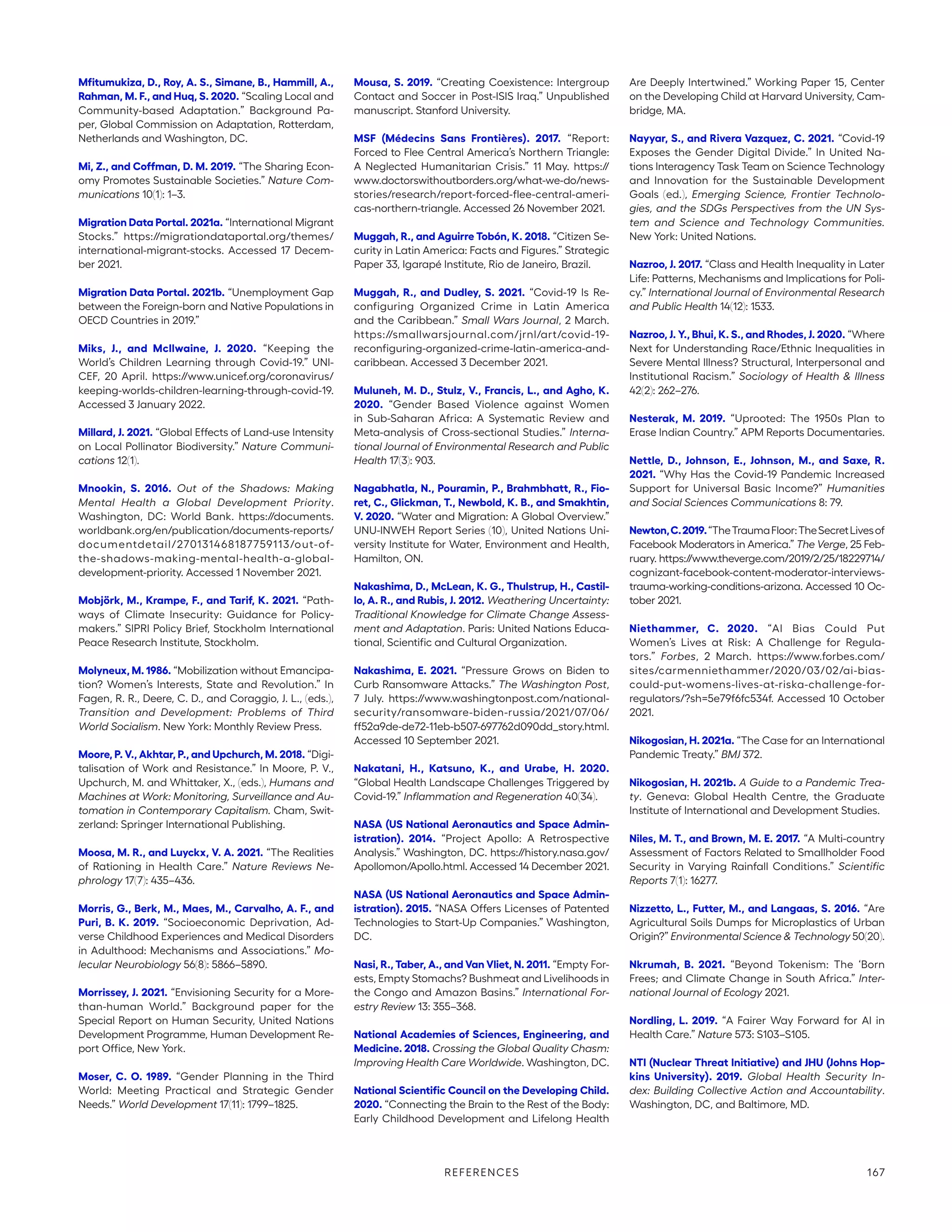 Mfitumukiza, D., Roy, A. S., Simane, B., Hammill, A.,
Rahman, M. F., and Huq, S. 2020. “Scaling Local and
Community-based Adaptation.” Background Pa-
per, Global Commission on Adaptation, Rotterdam,
Netherlands and Washington, DC.
Mi, Z., and Coffman, D. M. 2019. “The Sharing Econ-
omy Promotes Sustainable Societies.” Nature Com-
munications 10(1): 1–3.
Migration Data Portal. 2021a. “International Migrant
Stocks.” https://migrationdataportal.org/themes/
international-migrant-stocks. Accessed 17 Decem-
ber 2021.
Migration Data Portal. 2021b. “Unemployment Gap
between the Foreign-born and Native Populations in
OECD Countries in 2019.”
Miks, J., and McIlwaine, J. 2020. “Keeping the
World’s Children Learning through Covid-19.” UNI-
CEF, 20 April. https://www.unicef.org/coronavirus/
keeping-worlds-children-learning-through-covid-19.
Accessed 3 January 2022.
Millard, J. 2021. “Global Effects of Land-use Intensity
on Local Pollinator Biodiversity.” Nature Communi-
cations 12(1).
Mnookin, S. 2016. Out of the Shadows: Making
Mental Health a Global Development Priority.
Washington, DC: World Bank. https://documents.
worldbank.org/en/publication/documents-­reports/
documentdetail/270131468187759113/out-of-
the-shadows-­making-mental-health-a-global-
development-priority. Accessed 1 November 2021.
Mobjörk, M., Krampe, F., and Tarif, K. 2021. “Path-
ways of Climate Insecurity: Guidance for Policy-
makers.” SIPRI Policy Brief, Stockholm International
Peace Research Institute, Stockholm.
Molyneux, M. 1986. “Mobilization without Emancipa-
tion? Women’s Interests, State and Revolution.” In
Fagen, R. R., Deere, C. D., and Coraggio, J. L., (eds.),
Transition and Development: Problems of Third
World Socialism. New York: Monthly Review Press.
Moore, P. V., Akhtar, P., and Upchurch, M. 2018. “Digi-
talisation of Work and Resistance.” In Moore, P. V.,
Upchurch, M. and Whittaker, X., (eds.), Humans and
Machines at Work: Monitoring, Surveillance and Au-
tomation in Contemporary Capitalism. Cham, Swit-
zerland: Springer International Publishing.
Moosa, M. R., and Luyckx, V. A. 2021. “The Realities
of Rationing in Health Care.” Nature Reviews Ne-
phrology 17(7): 435–436.
Morris, G., Berk, M., Maes, M., Carvalho, A. F., and
Puri, B. K. 2019. “Socioeconomic Deprivation, Ad-
verse Childhood Experiences and Medical Disorders
in Adulthood: Mechanisms and Associations.” Mo-
lecular Neurobiology 56(8): 5866–5890.
Morrissey, J. 2021. “Envisioning Security for a More-
than-human World.” Background paper for the
Special Report on Human Security, United Nations
Development Programme, Human Development Re-
port Office, New York.
Moser, C. O. 1989. “Gender Planning in the Third
World: Meeting Practical and Strategic Gender
Needs.” World Development 17(11): 1799–1825.
Mousa, S. 2019. “Creating Coexistence: Intergroup
Contact and Soccer in Post-ISIS Iraq.” Unpublished
manuscript. Stanford University.
MSF (Médecins Sans Frontières). 2017. “Report:
Forced to Flee Central America’s Northern Triangle:
A Neglected Humanitarian Crisis.” 11 May. https://
www.doctorswithoutborders.org/what-we-do/news-­
stories/research/report-forced-flee-central-ameri-
cas-northern-triangle. Accessed 26 November 2021.
Muggah, R., and Aguirre Tobón, K. 2018. “Citizen Se-
curity in Latin America: Facts and Figures.” Strategic
Paper 33, Igarapé Institute, Rio de Janeiro, Brazil.
Muggah, R., and Dudley, S. 2021. “Covid-19 Is Re-
configuring Organized Crime in Latin America
and the Caribbean.” Small Wars Journal, 2 March.
https://smallwarsjournal.com/jrnl/art/covid-19-­
reconfiguring-organized-crime-latin-america-and-
caribbean. Accessed 3 December 2021.
Muluneh, M. D., Stulz, V., Francis, L., and Agho, K.
2020. “Gender Based Violence against Women
in Sub-Saharan Africa: A Systematic Review and
Meta-analysis of Cross-sectional Studies.” Interna-
tional Journal of Environmental Research and Public
Health 17(3): 903.
Nagabhatla, N., Pouramin, P., Brahmbhatt, R., Fio-
ret, C., Glickman, T., Newbold, K. B., and Smakhtin,
V. 2020. “Water and Migration: A Global Overview.”
UNU-INWEH Report Series (10), United Nations Uni-
versity Institute for Water, Environment and Health,
Hamilton, ON.
Nakashima, D., McLean, K. G., Thulstrup, H., Castil-
lo, A. R., and Rubis, J. 2012. Weathering Uncertainty:
Traditional Knowledge for Climate Change Assess-
ment and Adaptation. Paris: United Nations Educa-
tional, Scientific and Cultural Organization.
Nakashima, E. 2021. “Pressure Grows on Biden to
Curb Ransomware Attacks.” The Washington Post,
7 July. https://www.washingtonpost.com/national-
security/ransomware-biden-russia/2021/07/06/
ff52a9de-de72-11eb-b507-697762d090dd_story.html.
Accessed 10 September 2021.
Nakatani, H., Katsuno, K., and Urabe, H. 2020.
“Global Health Landscape Challenges Triggered by
Covid-19.” Inflammation and Regeneration 40(34).
NASA (US National Aeronautics and Space Admin-
istration). 2014. “Project Apollo: A Retrospective
Analysis.” Washington, DC. https://history.nasa.gov/­
Apollomon/Apollo.html. Accessed 14 December 2021.
NASA (US National Aeronautics and Space Admin-
istration). 2015. “NASA Offers Licenses of Patented
Technologies to Start-Up Companies.” Washington,
DC.
Nasi, R., Taber, A., and Van Vliet, N. 2011. “Empty For-
ests, Empty Stomachs? Bushmeat and Livelihoods in
the Congo and Amazon Basins.” International For-
estry Review 13: 355–368.
National Academies of Sciences, Engineering, and
Medicine. 2018. Crossing the Global Quality Chasm:
Improving Health Care Worldwide. Washington, DC.
National Scientific Council on the Developing Child.
2020. “Connecting the Brain to the Rest of the Body:
Early Childhood Development and Lifelong Health
Are Deeply Intertwined.” Working Paper 15, Center
on the Developing Child at Harvard University, Cam-
bridge, MA.
Nayyar, S., and Rivera Vazquez, C. 2021. “Covid-19
Exposes the Gender Digital Divide.” In United Na-
tions Interagency Task Team on Science Technology
and Innovation for the Sustainable Development
Goals (ed.), Emerging Science, Frontier Technolo-
gies, and the SDGs Perspectives from the UN Sys-
tem and Science and Technology Communities.
New York: United Nations.
Nazroo, J. 2017. “Class and Health Inequality in Later
Life: Patterns, Mechanisms and Implications for Poli-
cy.” International Journal of Environmental Research
and Public Health 14(12): 1533.
Nazroo, J. Y., Bhui, K. S., and Rhodes, J. 2020. “Where
Next for Understanding Race/Ethnic Inequalities in
Severe Mental Illness? Structural, Interpersonal and
Institutional Racism.” Sociology of Health  Illness
42(2): 262–276.
Nesterak, M. 2019. “Uprooted: The 1950s Plan to
Erase Indian Country.” APM Reports Documentaries.
Nettle, D., Johnson, E., Johnson, M., and Saxe, R.
2021. “Why Has the Covid-19 Pandemic Increased
Support for Universal Basic Income?” Humanities
and Social Sciences Communications 8: 79.
Newton,C.2019.“TheTraumaFloor:TheSecretLivesof
Facebook Moderators in America.” The Verge, 25 Feb-
ruary. https:/
/www.theverge.com/2019/2/25/18229714/
cognizant-facebook-­content-moderator-interviews-
trauma-working-conditions-arizona. Accessed 10 Oc-
tober 2021.
Niethammer, C. 2020. “AI Bias Could Put
Women’s Lives at Risk: A Challenge for Regula-
tors.” Forbes, 2 March. https://www.forbes.com/
sites/carmenniethammer/2020/03/02/ai-bias-
could-put-womens-lives-at-riska-challenge-for-­
regulators/?sh=5e79f6fc534f. Accessed 10 October
2021.
Nikogosian, H. 2021a. “The Case for an International
Pandemic Treaty.” BMJ 372.
Nikogosian, H. 2021b. A Guide to a Pandemic Trea-
ty. Geneva: Global Health Centre, the Graduate
Institute of International and Development Studies.
Niles, M. T., and Brown, M. E. 2017. “A Multi-country
Assessment of Factors Related to Smallholder Food
Security in Varying Rainfall Conditions.” Scientific
Reports 7(1): 16277.
Nizzetto, L., Futter, M., and Langaas, S. 2016. “Are
Agricultural Soils Dumps for Microplastics of Urban
Origin?” Environmental Science  Technology 50(20).
Nkrumah, B. 2021. “Beyond Tokenism: The ‘Born
Frees; and Climate Change in South Africa.” Inter-
national Journal of Ecology 2021.
Nordling, L. 2019. “A Fairer Way Forward for AI in
Health Care.” Nature 573: S103–S105.
NTI (Nuclear Threat Initiative) and JHU (Johns Hop-
kins University). 2019. Global Health Security In-
dex: Building Collective Action and Accountability.
Washington, DC, and Baltimore, MD.
REFERENCES 167
 
