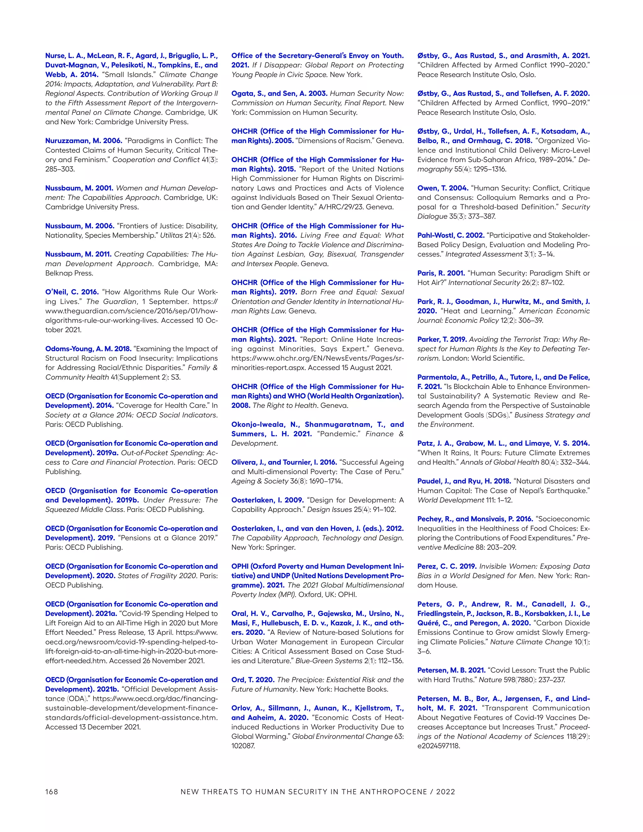 Nurse, L. A., McLean, R. F., Agard, J., Briguglio, L. P.,
Duvat-Magnan, V., Pelesikoti, N., Tompkins, E., and
Webb, A. 2014. “Small Islands.” Climate Change
2014: Impacts, Adaptation, and Vulnerability. Part B:
Regional Aspects. Contribution of Working Group II
to the Fifth Assessment Report of the Intergovern-
mental Panel on Climate Change. Cambridge, UK
and New York: Cambridge University Press.
Nuruzzaman, M. 2006. “Paradigms in Conflict: The
Contested Claims of Human Security, Critical The-
ory and Feminism.” Cooperation and Conflict 41(3):
285–303.
Nussbaum, M. 2001. Women and Human Develop-
ment: The Capabilities Approach. Cambridge, UK:
Cambridge University Press.
Nussbaum, M. 2006. “Frontiers of Justice: Disability,
Nationality, Species Membership.” Utilitas 21(4): 526.
Nussbaum, M. 2011. Creating Capabilities: The Hu-
man Development Approach. Cambridge, MA:
Belknap Press.
O’Neil, C. 2016. “How Algorithms Rule Our Work-
ing Lives.” The Guardian, 1 September. https://
www.theguardian.com/science/2016/sep/01/how-­
algorithms-rule-our-working-lives. Accessed 10 Oc-
tober 2021.
Odoms-Young, A. M. 2018. “Examining the Impact of
Structural Racism on Food Insecurity: Implications
for Addressing Racial/Ethnic Disparities.” Family 
Community Health 41(Supplement 2): S3.
OECD (Organisation for Economic Co-operation and
Development). 2014. “Coverage for Health Care.” In
Society at a Glance 2014: OECD Social Indicators.
Paris: OECD Publishing.
OECD (Organisation for Economic Co-operation and
Development). 2019a. Out-of-Pocket Spending: Ac-
cess to Care and Financial Protection. Paris: OECD
Publishing.
OECD (Organisation for Economic Co-operation
and Development). 2019b. Under Pressure: The
Squeezed Middle Class. Paris: OECD Publishing.
OECD (Organisation for Economic Co-operation and
Development). 2019. “Pensions at a Glance 2019.”
Paris: OECD Publishing.
OECD (Organisation for Economic Co-operation and
Development). 2020. States of Fragility 2020. Paris:
OECD Publishing.
OECD (Organisation for Economic Co-operation and
Development). 2021a. “Covid-19 Spending Helped to
Lift Foreign Aid to an All-Time High in 2020 but More
Effort Needed.” Press Release, 13 April. https://www.
oecd.org/newsroom/covid-19-spending-helped-to-
lift-foreign-aid-to-an-all-time-high-in-2020-but-more-
effort-needed.htm. Accessed 26 November 2021.
OECD (Organisation for Economic Co-operation and
Development). 2021b. “Official Development Assis-
tance (ODA).” https://www.oecd.org/dac/financing-
sustainable-development/development-finance-
standards/official-development-assistance.htm.
Accessed 13 December 2021.
Office of the Secretary-General’s Envoy on Youth.
2021. If I Disappear: Global Report on Protecting
Young People in Civic Space. New York.
Ogata, S., and Sen, A. 2003. Human Security Now:
Commission on Human Security, Final Report. New
York: Commission on Human Security.
OHCHR (Office of the High Commissioner for Hu-
man Rights). 2005. “Dimensions of Racism.” Geneva.
OHCHR (Office of the High Commissioner for Hu-
man Rights). 2015. “Report of the United Nations
High Commissioner for Human Rights on Discrimi-
natory Laws and Practices and Acts of Violence
against Individuals Based on Their Sexual Orienta-
tion and Gender Identity.” A/HRC/29/23. Geneva.
OHCHR (Office of the High Commissioner for Hu-
man Rights). 2016. Living Free and Equal: What
States Are Doing to Tackle Violence and Discrimina-
tion Against Lesbian, Gay, Bisexual, Transgender
and Intersex People. Geneva.
OHCHR (Office of the High Commissioner for Hu-
man Rights). 2019. Born Free and Equal: Sexual
Orientation and Gender Identity in International Hu-
man Rights Law. Geneva.
OHCHR (Office of the High Commissioner for Hu-
man Rights). 2021. “Report: Online Hate Increas-
ing against Minorities, Says Expert.” Geneva.
https://www.ohchr.org/EN/NewsEvents/Pages/sr-­
minorities-report.aspx. Accessed 15 August 2021.
OHCHR (Office of the High Commissioner for Hu-
man Rights) and WHO (World Health Organization).
2008. The Right to Health. Geneva.
Okonjo-Iweala, N., Shanmugaratnam, T., and
Summers, L. H. 2021. “Pandemic.” Finance 
Development.
Olivera, J., and Tournier, I. 2016. “Successful Ageing
and Multi-dimensional Poverty: The Case of Peru.”
Ageing  Society 36(8): 1690–1714.
Oosterlaken, I. 2009. “Design for Development: A
Capability Approach.” Design Issues 25(4): 91–102.
Oosterlaken, I., and van den Hoven, J. (eds.). 2012.
The Capability Approach, Technology and Design.
New York: Springer.
OPHI (Oxford Poverty and Human Development Ini-
tiative) and UNDP (United Nations Development Pro-
gramme). 2021. The 2021 Global Multidimensional
Poverty Index (MPI). Oxford, UK: OPHI.
Oral, H. V., Carvalho, P., Gajewska, M., Ursino, N.,
Masi, F., Hullebusch, E. D. v., Kazak, J. K., and oth-
ers. 2020. “A Review of Nature-based Solutions for
Urban Water Management in European Circular
Cities: A Critical Assessment Based on Case Stud-
ies and Literature.” Blue-Green Systems 2(1): 112–136.
Ord, T. 2020. The Precipice: Existential Risk and the
Future of Humanity. New York: Hachette Books.
Orlov, A., Sillmann, J., Aunan, K., Kjellstrom, T.,
and Aaheim, A. 2020. “Economic Costs of Heat-
induced Reductions in Worker Productivity Due to
Global Warming.” Global Environmental Change 63:
102087.
Østby, G., Aas Rustad, S., and Arasmith, A. 2021.
“Children Affected by Armed Conflict 1990–2020.”
Peace Research Institute Oslo, Oslo.
Østby, G., Aas Rustad, S., and Tollefsen, A. F. 2020.
“Children Affected by Armed Conflict, 1990–2019.”
Peace Research Institute Oslo, Oslo.
Østby, G., Urdal, H., Tollefsen, A. F., Kotsadam, A.,
Belbo, R., and Ormhaug, C. 2018. “Organized Vio-
lence and Institutional Child Delivery: Micro-Level
Evidence from Sub-Saharan Africa, 1989–2014.” De-
mography 55(4): 1295–1316.
Owen, T. 2004. “Human Security: Conflict, Critique
and Consensus: Colloquium Remarks and a Pro-
posal for a Threshold-based Definition.” Security
Dialogue 35(3): 373–387.
Pahl-Wostl, C. 2002. “Participative and Stakeholder-
Based Policy Design, Evaluation and Modeling Pro-
cesses.” Integrated Assessment 3(1): 3–14.
Paris, R. 2001. “Human Security: Paradigm Shift or
Hot Air?” International Security 26(2): 87–102.
Park, R. J., Goodman, J., Hurwitz, M., and Smith, J.
2020. “Heat and Learning.” American Economic
Journal: Economic Policy 12(2): 306–39.
Parker, T. 2019. Avoiding the Terrorist Trap: Why Re-
spect for Human Rights Is the Key to Defeating Ter-
rorism. London: World Scientific.
Parmentola, A., Petrillo, A., Tutore, I., and De Felice,
F. 2021. “Is Blockchain Able to Enhance Environmen-
tal Sustainability? A Systematic Review and Re-
search Agenda from the Perspective of Sustainable
Development Goals (SDGs).” Business Strategy and
the Environment.
Patz, J. A., Grabow, M. L., and Limaye, V. S. 2014.
“When It Rains, It Pours: Future Climate Extremes
and Health.” Annals of Global Health 80(4): 332–344.
Paudel, J., and Ryu, H. 2018. “Natural Disasters and
Human Capital: The Case of Nepal’s Earthquake.”
World Development 111: 1–12.
Pechey, R., and Monsivais, P. 2016. “Socioeconomic
Inequalities in the Healthiness of Food Choices: Ex-
ploring the Contributions of Food Expenditures.” Pre-
ventive Medicine 88: 203–209.
Perez, C. C. 2019. Invisible Women: Exposing Data
Bias in a World Designed for Men. New York: Ran-
dom House.
Peters, G. P., Andrew, R. M., Canadell, J. G.,
Friedlingstein, P., Jackson, R. B., Korsbakken, J. I., Le
Quéré, C., and Peregon, A. 2020. “Carbon Dioxide
Emissions Continue to Grow amidst Slowly Emerg-
ing Climate Policies.” Nature Climate Change 10(1):
3–6.
Petersen, M. B. 2021. “Covid Lesson: Trust the Public
with Hard Truths.” Nature 598(7880): 237–237.
Petersen, M. B., Bor, A., Jørgensen, F., and Lind-
holt, M. F. 2021. “Transparent Communication
About Negative Features of Covid-19 Vaccines De-
creases Acceptance but Increases Trust.” Proceed-
ings of the National Academy of Sciences 118(29):
e2024597118.
168 NEW THREATS TO HUMAN SECURITY IN THE ANTHROPOCENE / 2022
 