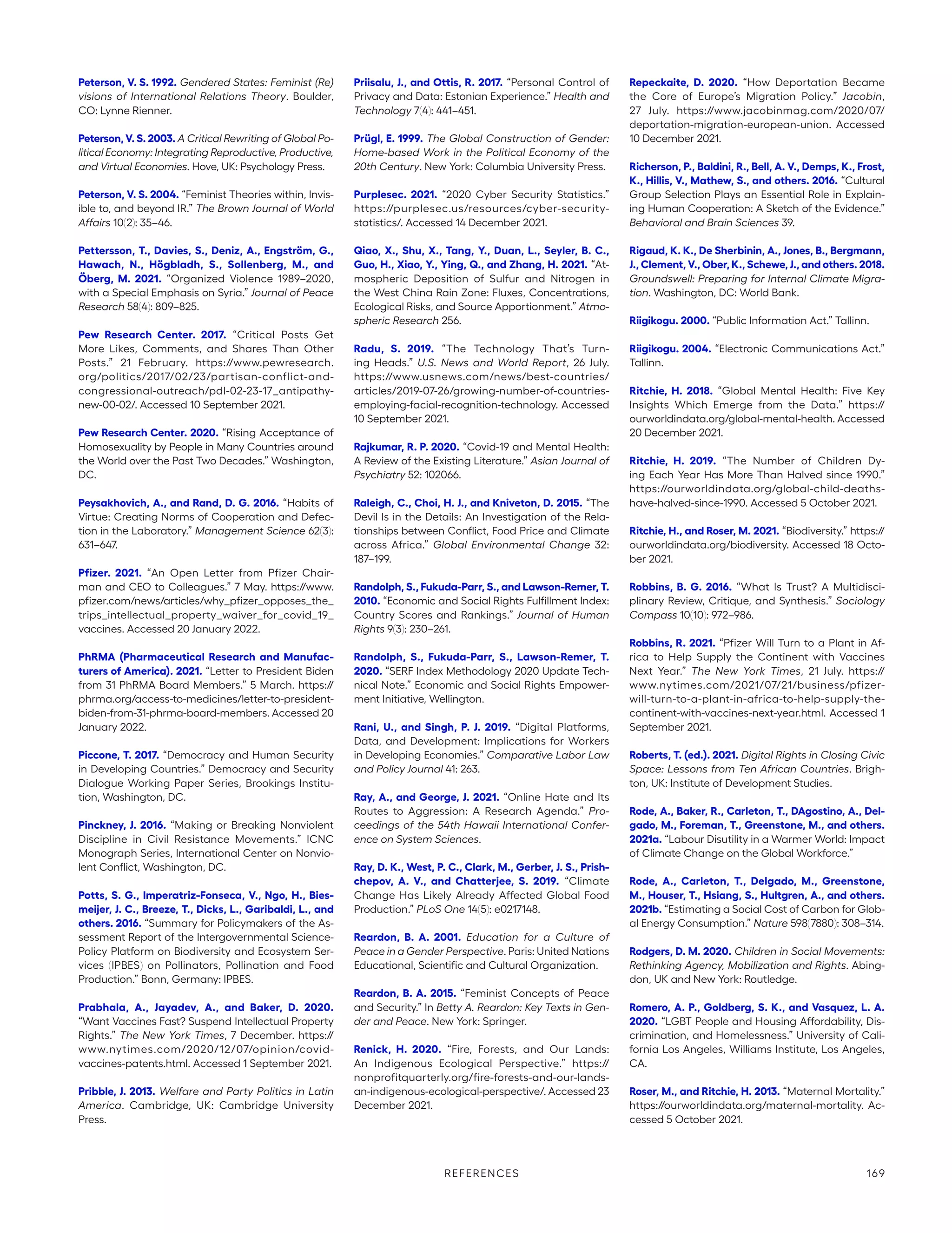 Peterson, V. S. 1992. Gendered States: Feminist (Re)
visions of International Relations Theory. Boulder,
CO: Lynne Rienner.
Peterson, V. S. 2003. A Critical Rewriting of Global Po-
litical Economy: Integrating Reproductive, Productive,
and Virtual Economies. Hove, UK: Psychology Press.
Peterson, V. S. 2004. “Feminist Theories within, Invis-
ible to, and beyond IR.” The Brown Journal of World
Affairs 10(2): 35–46.
Pettersson, T., Davies, S., Deniz, A., Engström, G.,
Hawach, N., Högbladh, S., Sollenberg, M., and
Öberg, M. 2021. “Organized Violence 1989–2020,
with a Special Emphasis on Syria.” Journal of Peace
Research 58(4): 809–825.
Pew Research Center. 2017. “Critical Posts Get
More Likes, Comments, and Shares Than Other
Posts.” 21 February. https://www.pewresearch.
org/­politics/2017/02/23/partisan-conflict-and-
congressional-outreach/pdl-02-23-17_antipathy-
new-00-02/. Accessed 10 September 2021.
Pew Research Center. 2020. “Rising Acceptance of
Homosexuality by People in Many Countries around
the World over the Past Two Decades.” Washington,
DC.
Peysakhovich, A., and Rand, D. G. 2016. “Habits of
Virtue: Creating Norms of Cooperation and Defec-
tion in the Laboratory.” Management Science 62(3):
631–647.
Pfizer. 2021. “An Open Letter from Pfizer Chair-
man and CEO to Colleagues.” 7 May. https://www.
pfizer.com/news/articles/why_pfizer_opposes_the_
trips_intellectual_property_waiver_for_covid_19_
vaccines. Accessed 20 January 2022.
PhRMA (Pharmaceutical Research and Manufac-
turers of America). 2021. “Letter to President Biden
from 31 PhRMA Board Members.” 5 March. https://
phrma.org/access-to-medicines/letter-to-president-
biden-from-31-phrma-board-members. Accessed 20
January 2022.
Piccone, T. 2017. “Democracy and Human Security
in Developing Countries.” Democracy and Security
Dialogue Working Paper Series, Brookings Institu-
tion, Washington, DC.
Pinckney, J. 2016. “Making or Breaking Nonviolent
Discipline in Civil Resistance Movements.” ICNC
Monograph Series, International Center on Nonvio-
lent Conflict, Washington, DC.
Potts, S. G., Imperatriz-Fonseca, V., Ngo, H., Bies-
meijer, J. C., Breeze, T., Dicks, L., Garibaldi, L., and
others. 2016. “Summary for Policymakers of the As-
sessment Report of the Intergovernmental Science-
Policy Platform on Biodiversity and Ecosystem Ser-
vices (IPBES) on Pollinators, Pollination and Food
Production.” Bonn, Germany: IPBES.
Prabhala, A., Jayadev, A., and Baker, D. 2020.
“Want Vaccines Fast? Suspend Intellectual Property
Rights.” The New York Times, 7 December. https://
www.nytimes.com/2020/12/07/opinion/covid-­
vaccines-patents.html. Accessed 1 September 2021.
Pribble, J. 2013. Welfare and Party Politics in Latin
America. Cambridge, UK: Cambridge University
Press.
Priisalu, J., and Ottis, R. 2017. “Personal Control of
Privacy and Data: Estonian Experience.” Health and
Technology 7(4): 441–451.
Prügl, E. 1999. The Global Construction of Gender:
Home-based Work in the Political Economy of the
20th Century. New York: Columbia University Press.
Purplesec. 2021. “2020 Cyber Security Statistics.”
https://purplesec.us/resources/cyber-security-­
statistics/. Accessed 14 December 2021.
Qiao, X., Shu, X., Tang, Y., Duan, L., Seyler, B. C.,
Guo, H., Xiao, Y., Ying, Q., and Zhang, H. 2021. “At-
mospheric Deposition of Sulfur and Nitrogen in
the West China Rain Zone: Fluxes, Concentrations,
Ecological Risks, and Source Apportionment.” Atmo-
spheric Research 256.
Radu, S. 2019. “The Technology That’s Turn-
ing Heads.” U.S. News and World Report, 26 July.
https://www.usnews.com/news/best-countries/
articles/2019-07-26/growing-number-of-countries-
employing-facial-recognition-technology. Accessed
10 September 2021.
Rajkumar, R. P. 2020. “Covid-19 and Mental Health:
A Review of the Existing Literature.” Asian Journal of
Psychiatry 52: 102066.
Raleigh, C., Choi, H. J., and Kniveton, D. 2015. “The
Devil Is in the Details: An Investigation of the Rela-
tionships between Conflict, Food Price and Climate
across Africa.” Global Environmental Change 32:
187–199.
Randolph, S., Fukuda-Parr, S., and Lawson-Remer, T.
2010. “Economic and Social Rights Fulfillment Index:
Country Scores and Rankings.” Journal of Human
Rights 9(3): 230–261.
Randolph, S., Fukuda-Parr, S., Lawson-Remer, T.
2020. “SERF Index Methodology 2020 Update Tech-
nical Note.” Economic and Social Rights Empower-
ment Initiative, Wellington.
Rani, U., and Singh, P. J. 2019. “Digital Platforms,
Data, and Development: Implications for Workers
in Developing Economies.” Comparative Labor Law
and Policy Journal 41: 263.
Ray, A., and George, J. 2021. “Online Hate and Its
Routes to Aggression: A Research Agenda.” Pro-
ceedings of the 54th Hawaii International Confer-
ence on System Sciences.
Ray, D. K., West, P. C., Clark, M., Gerber, J. S., Prish-
chepov, A. V., and Chatterjee, S. 2019. “Climate
Change Has Likely Already Affected Global Food
Production.” PLoS One 14(5): e0217148.
Reardon, B. A. 2001. Education for a Culture of
Peace in a Gender Perspective. Paris: United Nations
Educational, Scientific and Cultural Organization.
Reardon, B. A. 2015. “Feminist Concepts of Peace
and Security.” In Betty A. Reardon: Key Texts in Gen-
der and Peace. New York: Springer.
Renick, H. 2020. “Fire, Forests, and Our Lands:
An Indigenous Ecological Perspective.” https://­
nonprofitquarterly.org/fire-forests-and-our-lands-
an-indigenous-ecological-perspective/. Accessed 23
December 2021.
Repeckaite, D. 2020. “How Deportation Became
the Core of Europe’s Migration Policy.” Jacobin,
27 July. https://www.jacobinmag.com/2020/07/­
deportation-migration-european-union. Accessed
10 December 2021.
Richerson, P., Baldini, R., Bell, A. V., Demps, K., Frost,
K., Hillis, V., Mathew, S., and others. 2016. “Cultural
Group Selection Plays an Essential Role in Explain-
ing Human Cooperation: A Sketch of the Evidence.”
Behavioral and Brain Sciences 39.
Rigaud, K. K., De Sherbinin, A., Jones, B., Bergmann,
J., Clement, V., Ober, K., Schewe, J., and others. 2018.
Groundswell: Preparing for Internal Climate Migra-
tion. Washington, DC: World Bank.
Riigikogu. 2000. “Public Information Act.” Tallinn.
Riigikogu. 2004. “Electronic Communications Act.”
Tallinn.
Ritchie, H. 2018. “Global Mental Health: Five Key
Insights Which Emerge from the Data.” https://­
ourworldindata.org/global-mental-health. Accessed
20 December 2021.
Ritchie, H. 2019. “The Number of Children Dy-
ing Each Year Has More Than Halved since 1990.”
https://­ourworldindata.org/global-child-deaths-
have-halved-since-1990. Accessed 5 October 2021.
Ritchie, H., and Roser, M. 2021. “Biodiversity.” https://
ourworldindata.org/biodiversity. Accessed 18 Octo-
ber 2021.
Robbins, B. G. 2016. “What Is Trust? A Multidisci-
plinary Review, Critique, and Synthesis.” Sociology
Compass 10(10): 972–986.
Robbins, R. 2021. “Pfizer Will Turn to a Plant in Af-
rica to Help Supply the Continent with Vaccines
Next Year.” The New York Times, 21 July. https://
www.­nytimes.com/2021/07/21/business/pfizer-
will-turn-to-a-plant-in-africa-to-help-supply-the-­
continent-with-vaccines-next-year.html. Accessed 1
September 2021.
Roberts, T. (ed.). 2021. Digital Rights in Closing Civic
Space: Lessons from Ten African Countries. Brigh-
ton, UK: Institute of Development Studies.
Rode, A., Baker, R., Carleton, T., DAgostino, A., Del-
gado, M., Foreman, T., Greenstone, M., and others.
2021a. “Labour Disutility in a Warmer World: Impact
of Climate Change on the Global Workforce.”
Rode, A., Carleton, T., Delgado, M., Greenstone,
M., Houser, T., Hsiang, S., Hultgren, A., and others.
2021b. “Estimating a Social Cost of Carbon for Glob-
al Energy Consumption.” Nature 598(7880): 308–314.
Rodgers, D. M. 2020. Children in Social Movements:
Rethinking Agency, Mobilization and Rights. Abing-
don, UK and New York: Routledge.
Romero, A. P., Goldberg, S. K., and Vasquez, L. A.
2020. “LGBT People and Housing Affordability, Dis-
crimination, and Homelessness.” University of Cali-
fornia Los Angeles, Williams Institute, Los Angeles,
CA.
Roser, M., and Ritchie, H. 2013. “Maternal Mortality.”
https://ourworldindata.org/maternal-mortality. Ac-
cessed 5 October 2021.
REFERENCES 169
 