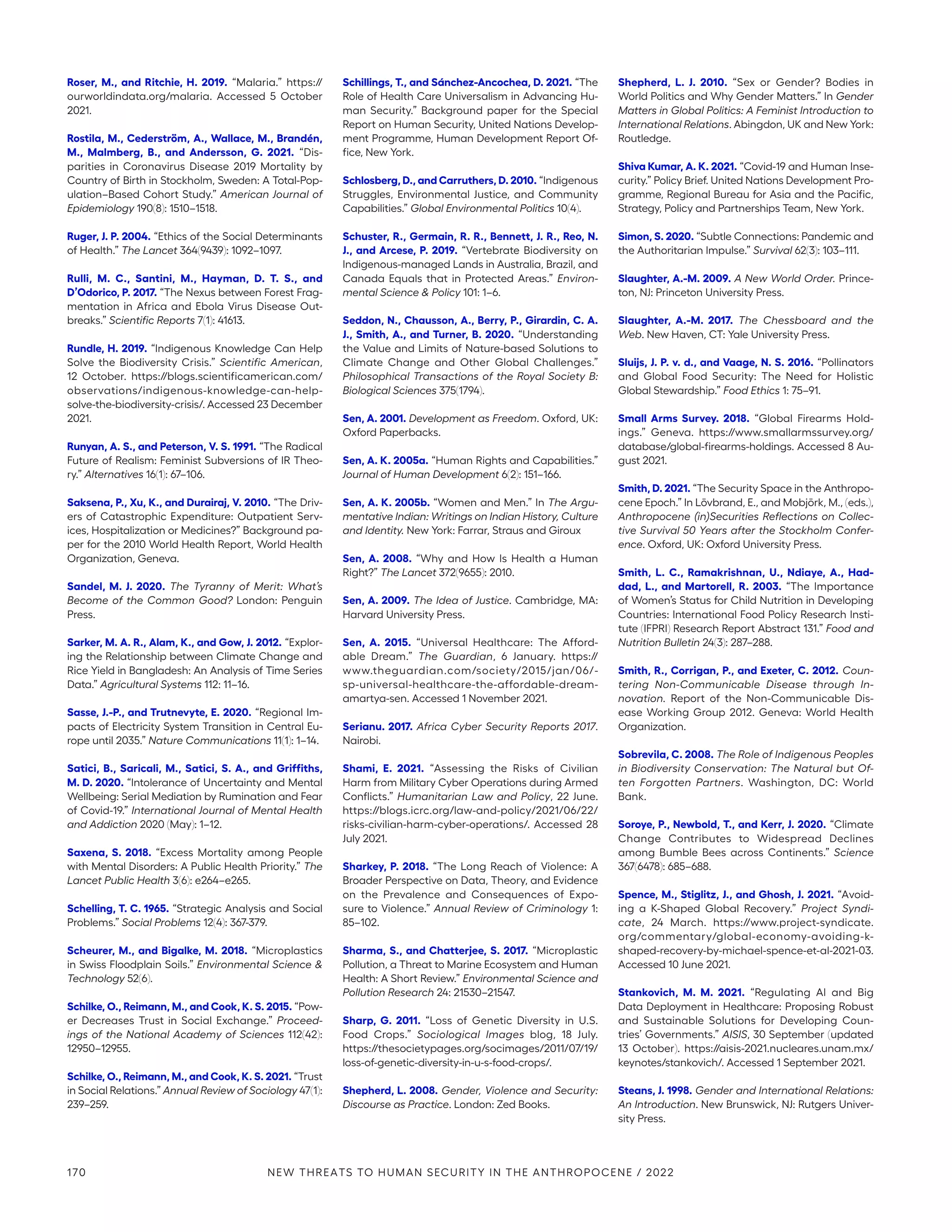Roser, M., and Ritchie, H. 2019. “Malaria.” https://­
ourworldindata.org/malaria. Accessed 5 October
2021.
Rostila, M., Cederström, A., Wallace, M., Brandén,
M., Malmberg, B., and Andersson, G. 2021. “Dis-
parities in Coronavirus Disease 2019 Mortality by
Country of Birth in Stockholm, Sweden: A Total-Pop-
ulation–Based Cohort Study.” American Journal of
Epidemiology 190(8): 1510–1518.
Ruger, J. P. 2004. “Ethics of the Social Determinants
of Health.” The Lancet 364(9439): 1092–1097.
Rulli, M. C., Santini, M., Hayman, D. T. S., and
D’Odorico, P. 2017. “The Nexus between Forest Frag-
mentation in Africa and Ebola Virus Disease Out-
breaks.” Scientific Reports 7(1): 41613.
Rundle, H. 2019. “Indigenous Knowledge Can Help
Solve the Biodiversity Crisis.” Scientific American,
12 October. https://blogs.scientificamerican.com/­
observations/indigenous-knowledge-can-help-
solve-the-biodiversity-crisis/. Accessed 23 December
2021.
Runyan, A. S., and Peterson, V. S. 1991. “The Radical
Future of Realism: Feminist Subversions of IR Theo-
ry.” Alternatives 16(1): 67–106.
Saksena, P., Xu, K., and Durairaj, V. 2010. “The Driv-
ers of Catastrophic Expenditure: Outpatient Serv-
ices, Hospitalization or Medicines?” Background pa-
per for the 2010 World Health Report, World Health
Organization, Geneva.
Sandel, M. J. 2020. The Tyranny of Merit: What’s
Become of the Common Good? London: Penguin
Press.
Sarker, M. A. R., Alam, K., and Gow, J. 2012. “Explor-
ing the Relationship between Climate Change and
Rice Yield in Bangladesh: An Analysis of Time Series
Data.” Agricultural Systems 112: 11–16.
Sasse, J.-P., and Trutnevyte, E. 2020. “Regional Im-
pacts of Electricity System Transition in Central Eu-
rope until 2035.” Nature Communications 11(1): 1–14.
Satici, B., Saricali, M., Satici, S. A., and Griffiths,
M. D. 2020. “Intolerance of Uncertainty and Mental
Wellbeing: Serial Mediation by Rumination and Fear
of Covid-19.” International Journal of Mental Health
and Addiction 2020 (May): 1–12.
Saxena, S. 2018. “Excess Mortality among People
with Mental Disorders: A Public Health Priority.” The
Lancet Public Health 3(6): e264–e265.
Schelling, T. C. 1965. “Strategic Analysis and Social
Problems.” Social Problems 12(4): 367-379.
Scheurer, M., and Bigalke, M. 2018. “Microplastics
in Swiss Floodplain Soils.” Environmental Science 
Technology 52(6).
Schilke, O., Reimann, M., and Cook, K. S. 2015. “Pow-
er Decreases Trust in Social Exchange.” Proceed-
ings of the National Academy of Sciences 112(42):
12950–12955.
Schilke, O., Reimann, M., and Cook, K. S. 2021. “Trust
in Social Relations.” Annual Review of Sociology 47(1):
239–259.
Schillings, T., and Sánchez-Ancochea, D. 2021. “The
Role of Health Care Universalism in Advancing Hu-
man Security.” Background paper for the Special
Report on Human Security, United Nations Develop-
ment Programme, Human Development Report Of-
fice, New York.
Schlosberg, D., and Carruthers, D. 2010. “Indigenous
Struggles, Environmental Justice, and Community
Capabilities.” Global Environmental Politics 10(4).
Schuster, R., Germain, R. R., Bennett, J. R., Reo, N.
J., and Arcese, P. 2019. “Vertebrate Biodiversity on
Indigenous-managed Lands in Australia, Brazil, and
Canada Equals that in Protected Areas.” Environ-
mental Science  Policy 101: 1–6.
Seddon, N., Chausson, A., Berry, P., Girardin, C. A.
J., Smith, A., and Turner, B. 2020. “Understanding
the Value and Limits of Nature-based Solutions to
Climate Change and Other Global Challenges.”
Philosophical Transactions of the Royal Society B:
Biological Sciences 375(1794).
Sen, A. 2001. Development as Freedom. Oxford, UK:
Oxford Paperbacks.
Sen, A. K. 2005a. “Human Rights and Capabilities.”
Journal of Human Development 6(2): 151–166.
Sen, A. K. 2005b. “Women and Men.” In The Argu-
mentative Indian: Writings on Indian History, Culture
and Identity. New York: Farrar, Straus and Giroux
Sen, A. 2008. “Why and How Is Health a Human
Right?” The Lancet 372(9655): 2010.
Sen, A. 2009. The Idea of Justice. Cambridge, MA:
Harvard University Press.
Sen, A. 2015. “Universal Healthcare: The Afford-
able Dream.” The Guardian, 6 January. https://
www.­theguardian.com/society/2015/jan/06/-
sp-­universal-healthcare-the-affordable-dream-
amartya-sen. Accessed 1 November 2021.
Serianu. 2017. Africa Cyber Security Reports 2017.
Nairobi.
Shami, E. 2021. “Assessing the Risks of Civilian
Harm from Military Cyber Operations during Armed
Conflicts.” Humanitarian Law and Policy, 22 June.
https://blogs.icrc.org/law-and-policy/2021/06/22/
risks-civilian-harm-cyber-operations/. Accessed 28
July 2021.
Sharkey, P. 2018. “The Long Reach of Violence: A
Broader Perspective on Data, Theory, and Evidence
on the Prevalence and Consequences of Expo-
sure to Violence.” Annual Review of Criminology 1:
85–102.
Sharma, S., and Chatterjee, S. 2017. “Microplastic
Pollution, a Threat to Marine Ecosystem and Human
Health: A Short Review.” Environmental Science and
Pollution Research 24: 21530–21547.
Sharp, G. 2011. “Loss of Genetic Diversity in U.S.
Food Crops.” Sociological Images blog, 18 July.
https://thesocietypages.org/socimages/2011/07/19/
loss-of-genetic-diversity-in-u-s-food-crops/.
Shepherd, L. 2008. Gender, Violence and Security:
Discourse as Practice. London: Zed Books.
Shepherd, L. J. 2010. “Sex or Gender? Bodies in
World Politics and Why Gender Matters.” In Gender
Matters in Global Politics: A Feminist Introduction to
International Relations. Abingdon, UK and New York:
Routledge.
Shiva Kumar, A. K. 2021. “Covid-19 and Human Inse-
curity.” Policy Brief. United Nations Development Pro-
gramme, Regional Bureau for Asia and the Pacific,
Strategy, Policy and Partnerships Team, New York.
Simon, S. 2020. “Subtle Connections: Pandemic and
the Authoritarian Impulse.” Survival 62(3): 103–111.
Slaughter, A.-M. 2009. A New World Order. Prince-
ton, NJ: Princeton University Press.
Slaughter, A.-M. 2017. The Chessboard and the
Web. New Haven, CT: Yale University Press.
Sluijs, J. P. v. d., and Vaage, N. S. 2016. “Pollinators
and Global Food Security: The Need for Holistic
Global Stewardship.” Food Ethics 1: 75–91.
Small Arms Survey. 2018. “Global Firearms Hold-
ings.” Geneva. https://www.smallarmssurvey.org/
database/global-firearms-holdings. Accessed 8 Au-
gust 2021.
Smith, D. 2021. “The Security Space in the Anthropo-
cene Epoch.” In Lövbrand, E., and Mobjörk, M., (eds.),
Anthropocene (in)Securities Reflections on Collec-
tive Survival 50 Years after the Stockholm Confer-
ence. Oxford, UK: Oxford University Press.
Smith, L. C., Ramakrishnan, U., Ndiaye, A., Had-
dad, L., and Martorell, R. 2003. “The Importance
of Women’s Status for Child Nutrition in Developing
Countries: International Food Policy Research Insti-
tute (IFPRI) Research Report Abstract 131.” Food and
Nutrition Bulletin 24(3): 287–288.
Smith, R., Corrigan, P., and Exeter, C. 2012. Coun-
tering Non-Communicable Disease through In-
novation. Report of the Non-Communicable Dis-
ease Working Group 2012. Geneva: World Health
Organization.
Sobrevila, C. 2008. The Role of Indigenous Peoples
in Biodiversity Conservation: The Natural but Of-
ten Forgotten Partners. Washington, DC: World
Bank.
Soroye, P., Newbold, T., and Kerr, J. 2020. “Climate
Change Contributes to Widespread Declines
among Bumble Bees across Continents.” Science
367(6478): 685–688.
Spence, M., Stiglitz, J., and Ghosh, J. 2021. “Avoid-
ing a K-Shaped Global Recovery.” Project Syndi-
cate, 24 March. https://www.project-­syndicate.
org/­commentary/global-economy-avoiding-k-
shaped-recovery-by-michael-spence-et-al-2021-03.
Accessed 10 June 2021.
Stankovich, M. M. 2021. “Regulating AI and Big
Data Deployment in Healthcare: Proposing Robust
and Sustainable Solutions for Developing Coun-
tries’ Governments.” AISIS, 30 September (updated
13 October). https://aisis-2021.nucleares.unam.mx/­
keynotes/stankovich/. Accessed 1 September 2021.
Steans, J. 1998. Gender and International Relations:
An Introduction. New Brunswick, NJ: Rutgers Univer-
sity Press.
170 NEW THREATS TO HUMAN SECURITY IN THE ANTHROPOCENE / 2022
 
