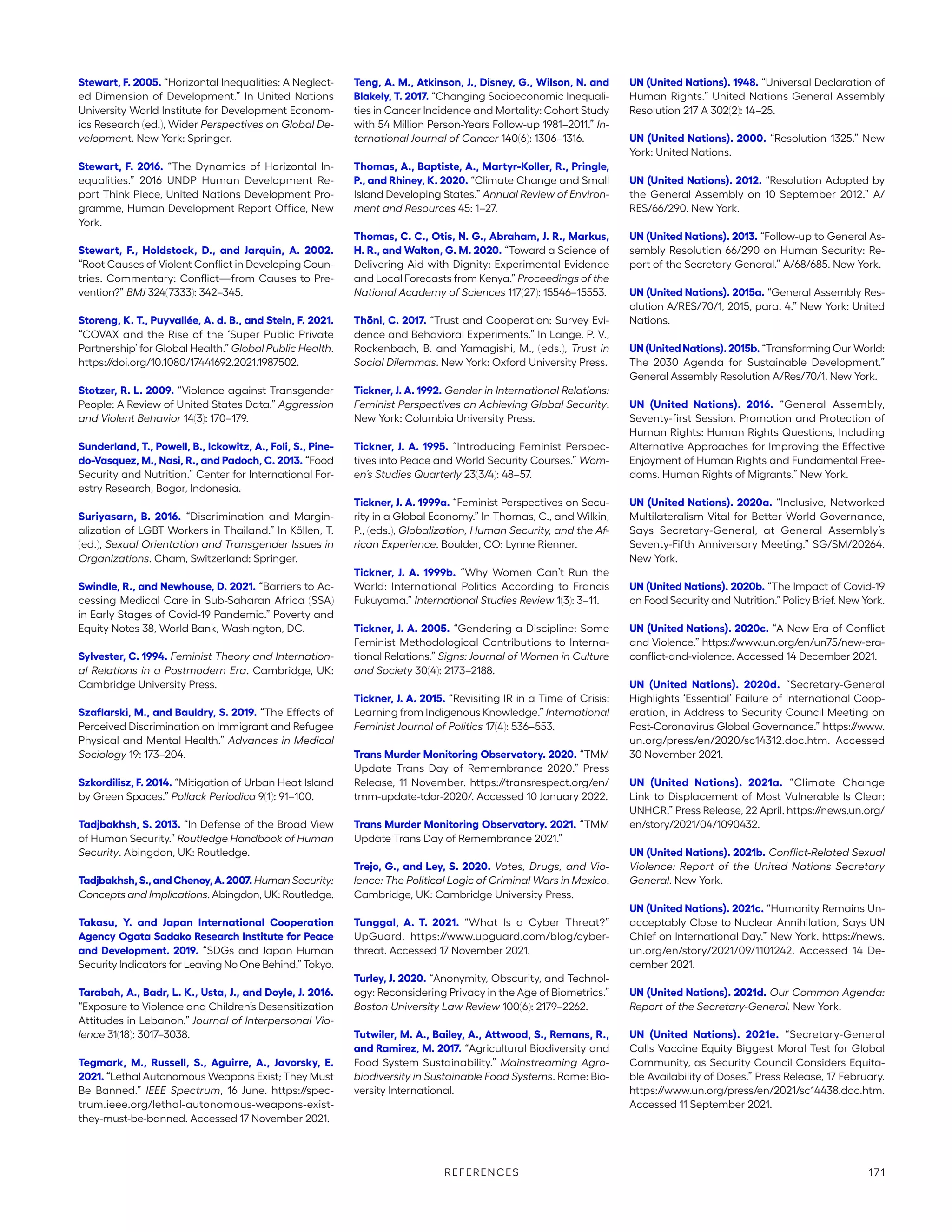 Stewart, F. 2005. “Horizontal Inequalities: A Neglect-
ed Dimension of Development.” In United Nations
University World Institute for Development Econom-
ics Research (ed.), Wider Perspectives on Global De-
velopment. New York: Springer.
Stewart, F. 2016. “The Dynamics of Horizontal In-
equalities.” 2016 UNDP Human Development Re-
port Think Piece, United Nations Development Pro-
gramme, Human Development Report Office, New
York.
Stewart, F., Holdstock, D., and Jarquin, A. 2002.
“Root Causes of Violent Conflict in Developing Coun-
tries. Commentary: Conflict—from Causes to Pre-
vention?” BMJ 324(7333): 342–345.
Storeng, K. T., Puyvallée, A. d. B., and Stein, F. 2021.
“COVAX and the Rise of the ‘Super Public Private
Partnership’ for Global Health.” Global Public Health.
https://doi.org/10.1080/17441692.2021.1987502.
Stotzer, R. L. 2009. “Violence against Transgender
People: A Review of United States Data.” Aggression
and Violent Behavior 14(3): 170–179.
Sunderland, T., Powell, B., Ickowitz, A., Foli, S., Pine-
do-Vasquez, M., Nasi, R., and Padoch, C. 2013. “Food
Security and Nutrition.” Center for International For-
estry Research, Bogor, Indonesia.
Suriyasarn, B. 2016. “Discrimination and Margin-
alization of LGBT Workers in Thailand.” In Köllen, T.
(ed.), Sexual Orientation and Transgender Issues in
Organizations. Cham, Switzerland: Springer.
Swindle, R., and Newhouse, D. 2021. “Barriers to Ac-
cessing Medical Care in Sub-Saharan Africa (SSA)
in Early Stages of Covid-19 Pandemic.” Poverty and
Equity Notes 38, World Bank, Washington, DC.
Sylvester, C. 1994. Feminist Theory and Internation-
al Relations in a Postmodern Era. Cambridge, UK:
Cambridge University Press.
Szaflarski, M., and Bauldry, S. 2019. “The Effects of
Perceived Discrimination on Immigrant and Refugee
Physical and Mental Health.” Advances in Medical
Sociology 19: 173–204.
Szkordilisz, F. 2014. “Mitigation of Urban Heat Island
by Green Spaces.” Pollack Periodica 9(1): 91–100.
Tadjbakhsh, S. 2013. “In Defense of the Broad View
of Human Security.” Routledge Handbook of Human
Security. Abingdon, UK: Routledge.
Tadjbakhsh,S.,andChenoy,A.2007. Human Security:
Concepts and Implications. Abingdon, UK: Routledge.
Takasu, Y. and Japan International Cooperation
Agency Ogata Sadako Research Institute for Peace
and Development. 2019. “SDGs and Japan Human
Security Indicators for Leaving No One Behind.” Tokyo.
Tarabah, A., Badr, L. K., Usta, J., and Doyle, J. 2016.
“Exposure to Violence and Children’s Desensitization
Attitudes in Lebanon.” Journal of Interpersonal Vio-
lence 31(18): 3017–3038.
Tegmark, M., Russell, S., Aguirre, A., Javorsky, E.
2021. “Lethal Autonomous Weapons Exist; They Must
Be Banned.” IEEE Spectrum, 16 June. https://spec-
trum.ieee.org/lethal-autonomous-weapons-exist-
they-must-be-banned. Accessed 17 November 2021.
Teng, A. M., Atkinson, J., Disney, G., Wilson, N. and
Blakely, T. 2017. “Changing Socioeconomic Inequali-
ties in Cancer Incidence and Mortality: Cohort Study
with 54 Million Person-Years Follow-up 1981–2011.” In-
ternational Journal of Cancer 140(6): 1306–1316.
Thomas, A., Baptiste, A., Martyr-Koller, R., Pringle,
P., and Rhiney, K. 2020. “Climate Change and Small
Island Developing States.” Annual Review of Environ-
ment and Resources 45: 1–27.
Thomas, C. C., Otis, N. G., Abraham, J. R., Markus,
H. R., and Walton, G. M. 2020. “Toward a Science of
Delivering Aid with Dignity: Experimental Evidence
and Local Forecasts from Kenya.” Proceedings of the
National Academy of Sciences 117(27): 15546–15553.
Thöni, C. 2017. “Trust and Cooperation: Survey Evi-
dence and Behavioral Experiments.” In Lange, P. V.,
Rockenbach, B. and Yamagishi, M., (eds.), Trust in
Social Dilemmas. New York: Oxford University Press.
Tickner, J. A. 1992. Gender in International Relations:
Feminist Perspectives on Achieving Global Security.
New York: Columbia University Press.
Tickner, J. A. 1995. “Introducing Feminist Perspec-
tives into Peace and World Security Courses.” Wom-
en’s Studies Quarterly 23(3/4): 48–57.
Tickner, J. A. 1999a. “Feminist Perspectives on Secu-
rity in a Global Economy.” In Thomas, C., and Wilkin,
P., (eds.), Globalization, Human Security, and the Af-
rican Experience. Boulder, CO: Lynne Rienner.
Tickner, J. A. 1999b. “Why Women Can’t Run the
World: International Politics According to Francis
Fukuyama.” International Studies Review 1(3): 3–11.
Tickner, J. A. 2005. “Gendering a Discipline: Some
Feminist Methodological Contributions to Interna-
tional Relations.” Signs: Journal of Women in Culture
and Society 30(4): 2173–2188.
Tickner, J. A. 2015. “Revisiting IR in a Time of Crisis:
Learning from Indigenous Knowledge.” International
Feminist Journal of Politics 17(4): 536–553.
Trans Murder Monitoring Observatory. 2020. “TMM
Update Trans Day of Remembrance 2020.” Press
Release, 11 November. https://transrespect.org/en/
tmm-update-tdor-2020/. Accessed 10 January 2022.
Trans Murder Monitoring Observatory. 2021. “TMM
Update Trans Day of Remembrance 2021.”
Trejo, G., and Ley, S. 2020. Votes, Drugs, and Vio-
lence: The Political Logic of Criminal Wars in Mexico.
Cambridge, UK: Cambridge University Press.
Tunggal, A. T. 2021. “What Is a Cyber Threat?”
UpGuard. https://www.upguard.com/blog/cyber-
threat. Accessed 17 November 2021.
Turley, J. 2020. “Anonymity, Obscurity, and Technol-
ogy: Reconsidering Privacy in the Age of Biometrics.”
Boston University Law Review 100(6): 2179–2262.
Tutwiler, M. A., Bailey, A., Attwood, S., Remans, R.,
and Ramirez, M. 2017. “Agricultural Biodiversity and
Food System Sustainability.” Mainstreaming Agro-
biodiversity in Sustainable Food Systems. Rome: Bio-
versity International.
UN (United Nations). 1948. “Universal Declaration of
Human Rights.” United Nations General Assembly
Resolution 217 A 302(2): 14–25.
UN (United Nations). 2000. “Resolution 1325.” New
York: United Nations.
UN (United Nations). 2012. “Resolution Adopted by
the General Assembly on 10 September 2012.” A/
RES/66/290. New York.
UN (United Nations). 2013. “Follow-up to General As-
sembly Resolution 66/290 on Human Security: Re-
port of the Secretary-General.” A/68/685. New York.
UN (United Nations). 2015a. “General Assembly Res-
olution A/RES/70/1, 2015, para. 4.” New York: United
Nations.
UN(UnitedNations).2015b. “Transforming Our World:
The 2030 Agenda for Sustainable Development.”
General Assembly Resolution A/Res/70/1. New York.
UN (United Nations). 2016. “General Assembly,
Seventy-first Session. Promotion and Protection of
Human Rights: Human Rights Questions, Including
Alternative Approaches for Improving the Effective
Enjoyment of Human Rights and Fundamental Free-
doms. Human Rights of Migrants.” New York.
UN (United Nations). 2020a. “Inclusive, Networked
Multilateralism Vital for Better World Governance,
Says Secretary-General, at General Assembly’s
Seventy-Fifth Anniversary Meeting.” SG/SM/20264.
New York.
UN (United Nations). 2020b. “The Impact of Covid-19
on Food Security and Nutrition.” Policy Brief. New York.
UN (United Nations). 2020c. “A New Era of Conflict
and Violence.” https://www.un.org/en/un75/new-era-
conflict-and-violence. Accessed 14 December 2021.
UN (United Nations). 2020d. “Secretary-General
Highlights ‘Essential’ Failure of International Coop-
eration, in Address to Security Council Meeting on
Post-Coronavirus Global Governance.” https://www.
un.org/press/en/2020/sc14312.doc.htm. Accessed
30 November 2021.
UN (United Nations). 2021a. “Climate Change
Link to Displacement of Most Vulnerable Is Clear:
­UNHCR.” Press Release, 22 April. https://news.un.org/
en/story/2021/04/1090432.
UN (United Nations). 2021b. Conflict-Related Sexual
Violence: Report of the United Nations Secretary
General. New York.
UN (United Nations). 2021c. “Humanity Remains Un-
acceptably Close to Nuclear Annihilation, Says UN
Chief on International Day.” New York. https://news.
un.org/en/story/2021/09/1101242. Accessed 14 De-
cember 2021.
UN (United Nations). 2021d. Our Common Agenda:
Report of the Secretary-General. New York.
UN (United Nations). 2021e. “Secretary-General
Calls Vaccine Equity Biggest Moral Test for Global
Community, as Security Council Considers Equita-
ble Availability of Doses.” Press Release, 17 February.
https://www.un.org/press/en/2021/sc14438.doc.htm.
Accessed 11 September 2021.
REFERENCES 171
 