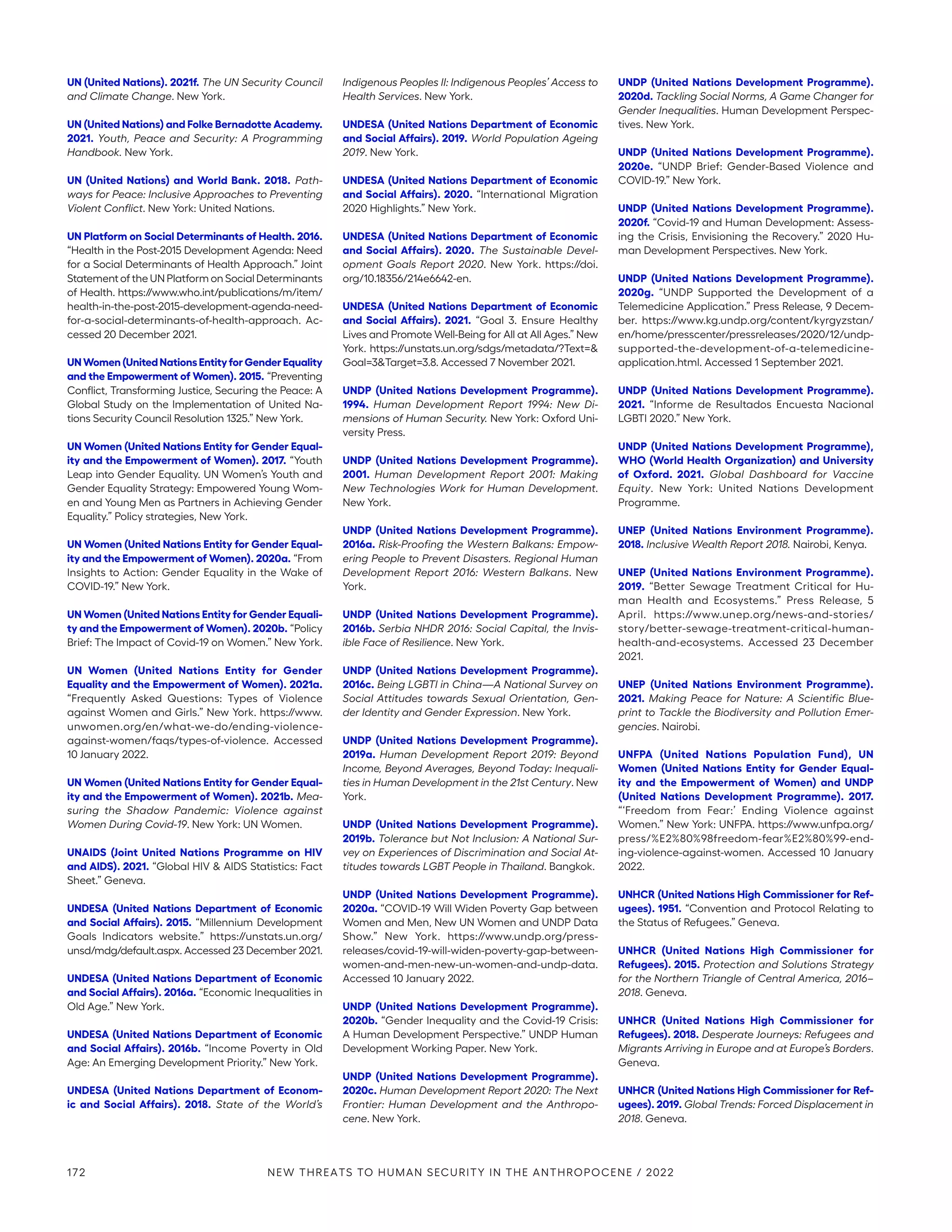 UN (United Nations). 2021f. The UN Security Council
and Climate Change. New York.
UN (United Nations) and Folke Bernadotte Academy.
2021. Youth, Peace and Security: A Programming
Handbook. New York.
UN (United Nations) and World Bank. 2018. Path-
ways for Peace: Inclusive Approaches to Preventing
Violent Conflict. New York: United Nations.
UN Platform on Social Determinants of Health. 2016.
“Health in the Post-2015 Development Agenda: Need
for a Social Determinants of Health Approach.” Joint
Statement of the UN Platform on Social Determinants
of Health. https://www.who.int/publications/m/item/
health-in-the-post-2015-­development-agenda-need-
for-a-social-determinants-of-health-approach. Ac-
cessed 20 December 2021.
UN Women (United Nations Entity for Gender Equality
and the Empowerment of Women). 2015. “Preventing
Conflict, Transforming Justice, Securing the Peace: A
Global Study on the Implementation of United Na-
tions Security Council Resolution 1325.” New York.
UN Women (United Nations Entity for Gender Equal-
ity and the Empowerment of Women). 2017. “Youth
Leap into Gender Equality. UN Women’s Youth and
Gender Equality Strategy: Empowered Young Wom-
en and Young Men as Partners in Achieving Gender
Equality.” Policy strategies, New York.
UN Women (United Nations Entity for Gender Equal-
ity and the Empowerment of Women). 2020a. “From
Insights to Action: Gender Equality in the Wake of
COVID-19.” New York.
UN Women (United Nations Entity for Gender Equali-
ty and the Empowerment of Women). 2020b. “Policy
Brief: The Impact of Covid-19 on Women.” New York.
UN Women (United Nations Entity for Gender
Equality and the Empowerment of Women). 2021a.
“Frequently Asked Questions: Types of Violence
against Women and Girls.” New York. https://www.­
unwomen.org/en/what-we-do/ending-violence-
against-women/faqs/types-of-violence. Accessed
10 January 2022.
UN Women (United Nations Entity for Gender Equal-
ity and the Empowerment of Women). 2021b. Mea-
suring the Shadow Pandemic: Violence against
Women During Covid-19. New York: UN Women.
UNAIDS (Joint United Nations Programme on HIV
and AIDS). 2021. “Global HIV  AIDS Statistics: Fact
Sheet.” Geneva.
UNDESA (United Nations Department of Economic
and Social Affairs). 2015. “Millennium Development
Goals Indicators website.” https://unstats.un.org/
unsd/mdg/default.aspx. Accessed 23 December 2021.
UNDESA (United Nations Department of Economic
and Social Affairs). 2016a. “Economic Inequalities in
Old Age.” New York.
UNDESA (United Nations Department of Economic
and Social Affairs). 2016b. “Income Poverty in Old
Age: An Emerging Development Priority.” New York.
UNDESA (United Nations Department of Econom-
ic and Social Affairs). 2018. State of the World’s
Indigenous Peoples II: Indigenous Peoples’ Access to
Health Services. New York.
UNDESA (United Nations Department of Economic
and Social Affairs). 2019. World Population Ageing
2019. New York.
UNDESA (United Nations Department of Economic
and Social Affairs). 2020. “International Migration
2020 Highlights.” New York.
UNDESA (United Nations Department of Economic
and Social Affairs). 2020. The Sustainable Devel-
opment Goals Report 2020. New York. https://doi.
org/10.18356/214e6642-en.
UNDESA (United Nations Department of Economic
and Social Affairs). 2021. “Goal 3. Ensure Healthy
Lives and Promote Well-Being for All at All Ages.” New
York. https://unstats.un.org/sdgs/metadata/?Text=
Goal=3Target=3.8. Accessed 7 November 2021.
UNDP (United Nations Development Programme).
1994. Human Development Report 1994: New Di-
mensions of Human Security. New York: Oxford Uni-
versity Press.
UNDP (United Nations Development Programme).
2001. Human Development Report 2001: Making
New Technologies Work for Human Development.
New York.
UNDP (United Nations Development Programme).
2016a. Risk-Proofing the Western Balkans: Empow-
ering People to Prevent Disasters. Regional Human
Development Report 2016: Western Balkans. New
York.
UNDP (United Nations Development Programme).
2016b. Serbia NHDR 2016: Social Capital, the Invis-
ible Face of Resilience. New York.
UNDP (United Nations Development Programme).
2016c. Being LGBTI in China—A National Survey on
Social Attitudes towards Sexual Orientation, Gen-
der Identity and Gender Expression. New York.
UNDP (United Nations Development Programme).
2019a. Human Development Report 2019: Beyond
Income, Beyond Averages, Beyond Today: Inequali-
ties in Human Development in the 21st Century. New
York.
UNDP (United Nations Development Programme).
2019b. Tolerance but Not Inclusion: A National Sur-
vey on Experiences of Discrimination and Social At-
titudes towards LGBT People in Thailand. Bangkok.
UNDP (United Nations Development Programme).
2020a. “COVID-19 Will Widen Poverty Gap between
Women and Men, New UN Women and UNDP Data
Show.” New York. https://www.undp.org/press-­
releases/covid-19-will-widen-poverty-gap-between-
women-and-men-new-un-women-and-undp-data.
Accessed 10 January 2022.
UNDP (United Nations Development Programme).
2020b. “Gender Inequality and the Covid-19 Crisis:
A Human Development Perspective.” UNDP Human
Development Working Paper. New York.
UNDP (United Nations Development Programme).
2020c. Human Development Report 2020: The Next
Frontier: Human Development and the Anthropo-
cene. New York.
UNDP (United Nations Development Programme).
2020d. Tackling Social Norms, A Game Changer for
Gender Inequalities. Human Development Perspec-
tives. New York.
UNDP (United Nations Development Programme).
2020e. “UNDP Brief: Gender-Based Violence and
COVID-19.” New York.
UNDP (United Nations Development Programme).
2020f. “Covid-19 and Human Development: Assess-
ing the Crisis, Envisioning the Recovery.” 2020 Hu-
man Development Perspectives. New York.
UNDP (United Nations Development Programme).
2020g. “UNDP Supported the Development of a
Telemedicine Application.” Press Release, 9 Decem-
ber. https://www.kg.undp.org/content/kyrgyzstan/
en/home/presscenter/pressreleases/2020/12/undp-
supported-the-development-of-a-telemedicine-­
application.html. Accessed 1 September 2021.
UNDP (United Nations Development Programme).
2021. “Informe de Resultados Encuesta Nacional
LGBTI 2020.” New York.
UNDP (United Nations Development Programme),
WHO (World Health Organization) and University
of Oxford. 2021. Global Dashboard for Vaccine
Equity. New York: United Nations Development
Programme.
UNEP (United Nations Environment Programme).
2018. Inclusive Wealth Report 2018. Nairobi, Kenya.
UNEP (United Nations Environment Programme).
2019. “Better Sewage Treatment Critical for Hu-
man Health and Ecosystems.” Press Release, 5
April. https://www.unep.org/news-and-stories/
story/­better-sewage-treatment-critical-human-
health-and-ecosystems. Accessed 23 December
2021.
UNEP (United Nations Environment Programme).
2021. Making Peace for Nature: A Scientific Blue-
print to Tackle the Biodiversity and Pollution Emer-
gencies. Nairobi.
UNFPA (United Nations Population Fund), UN
Women (United Nations Entity for Gender Equal-
ity and the Empowerment of Women) and UNDP
(United Nations Development Programme). 2017.
“‘Freedom from Fear:’ Ending Violence against
Women.” New York: UNFPA. https://www.unfpa.org/
press/%E2%80%98freedom-fear%E2%80%99-end-
ing-violence-against-women. Accessed 10 January
2022.
UNHCR (United Nations High Commissioner for Ref-
ugees). 1951. “Convention and Protocol Relating to
the Status of Refugees.” Geneva.
UNHCR (United Nations High Commissioner for
Refugees). 2015. Protection and Solutions Strategy
for the Northern Triangle of Central America, 2016–
2018. Geneva.
UNHCR (United Nations High Commissioner for
Refugees). 2018. Desperate Journeys: Refugees and
Migrants Arriving in Europe and at Europe’s Borders.
Geneva.
UNHCR (United Nations High Commissioner for Ref-
ugees). 2019. Global Trends: Forced Displacement in
2018. Geneva.
172 NEW THREATS TO HUMAN SECURITY IN THE ANTHROPOCENE / 2022
 