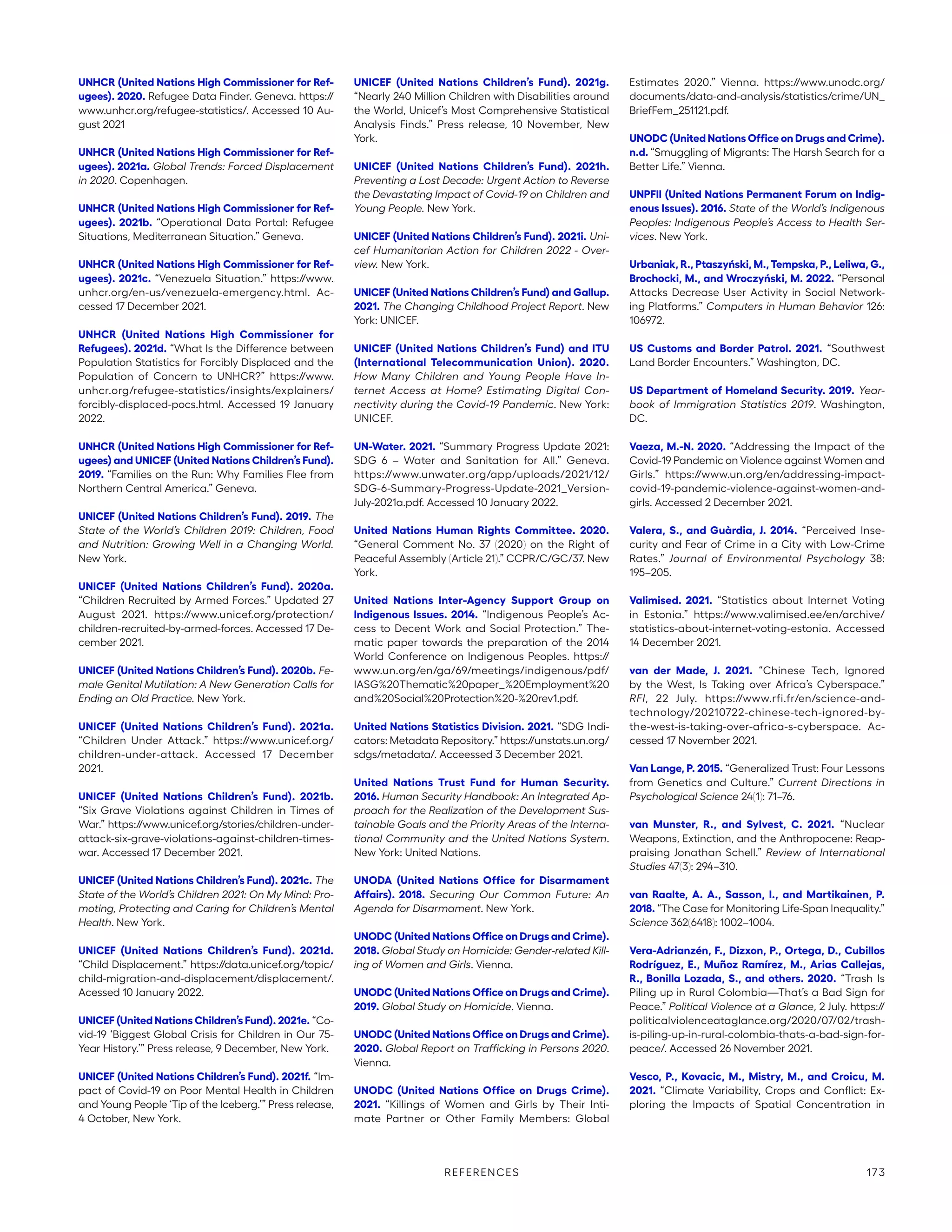 UNHCR (United Nations High Commissioner for Ref-
ugees). 2020. Refugee Data Finder. Geneva. https://
www.unhcr.org/refugee-statistics/. Accessed 10 Au-
gust 2021
UNHCR (United Nations High Commissioner for Ref-
ugees). 2021a. Global Trends: Forced Displacement
in 2020. Copenhagen.
UNHCR (United Nations High Commissioner for Ref-
ugees). 2021b. “Operational Data Portal: Refugee
Situations, Mediterranean Situation.” Geneva.
UNHCR (United Nations High Commissioner for Ref-
ugees). 2021c. “Venezuela Situation.” https://www.
unhcr.org/en-us/venezuela-emergency.html. Ac-
cessed 17 December 2021.
UNHCR (United Nations High Commissioner for
Refugees). 2021d. “What Is the Difference between
Population Statistics for Forcibly Displaced and the
Population of Concern to UNHCR?” https://www.
unhcr.org/refugee-statistics/insights/explainers/
forcibly-displaced-pocs.html. Accessed 19 January
2022.
UNHCR (United Nations High Commissioner for Ref-
ugees) and UNICEF (United Nations Children’s Fund).
2019. “Families on the Run: Why Families Flee from
Northern Central America.” Geneva.
UNICEF (United Nations Children’s Fund). 2019. The
State of the World’s Children 2019: Children, Food
and Nutrition: Growing Well in a Changing World.
New York.
UNICEF (United Nations Children’s Fund). 2020a.
“Children Recruited by Armed Forces.” Updated 27
August 2021. https://www.unicef.org/protection/
children-recruited-by-armed-forces. Accessed 17 De-
cember 2021.
UNICEF (United Nations Children’s Fund). 2020b. Fe-
male Genital Mutilation: A New Generation Calls for
Ending an Old Practice. New York.
UNICEF (United Nations Children’s Fund). 2021a.
“Children Under Attack.” https://www.unicef.org/
children-under-attack. Accessed 17 December
2021.
UNICEF (United Nations Children’s Fund). 2021b.
“Six Grave Violations against Children in Times of
War.” https://www.unicef.org/stories/children-under-
attack-six-grave-violations-against-children-times-
war. Accessed 17 December 2021.
UNICEF (United Nations Children’s Fund). 2021c. The
State of the World’s Children 2021: On My Mind: Pro-
moting, Protecting and Caring for Children’s Mental
Health. New York.
UNICEF (United Nations Children’s Fund). 2021d.
“Child Displacement.” https://data.unicef.org/topic/
child-migration-and-displacement/displacement/.
Acessed 10 January 2022.
UNICEF (United Nations Children’s Fund). 2021e. “Co-
vid-19 ‘Biggest Global Crisis for Children in Our 75-
Year History.’” Press release, 9 December, New York.
UNICEF (United Nations Children’s Fund). 2021f. “Im-
pact of Covid-19 on Poor Mental Health in Children
and Young People ‘Tip of the Iceberg.’” Press release,
4 October, New York.
UNICEF (United Nations Children’s Fund). 2021g.
“Nearly 240 Million Children with Disabilities around
the World, Unicef’s Most Comprehensive Statistical
Analysis Finds.” Press release, 10 November, New
York.
UNICEF (United Nations Children’s Fund). 2021h.
Preventing a Lost Decade: Urgent Action to Reverse
the Devastating Impact of Covid-19 on Children and
Young People. New York.
UNICEF (United Nations Children’s Fund). 2021i. Uni-
cef Humanitarian Action for Children 2022 - Over-
view. New York.
UNICEF (United Nations Children’s Fund) and Gallup.
2021. The Changing Childhood Project Report. New
York: UNICEF.
UNICEF (United Nations Children’s Fund) and ITU
(International Telecommunication Union). 2020.
How Many Children and Young People Have In-
ternet Access at Home? Estimating Digital Con-
nectivity during the Covid-19 Pandemic. New York:
UNICEF.
UN-Water. 2021. “Summary Progress Update 2021:
SDG 6 – Water and Sanitation for All.” Geneva.
https://www.unwater.org/app/uploads/2021/12/
SDG-6-Summary-Progress-Update-2021_Version-
July-2021a.pdf. Accessed 10 January 2022.
United Nations Human Rights Committee. 2020.
“General Comment No. 37 (2020) on the Right of
Peaceful Assembly (Article 21).” CCPR/C/GC/37. New
York.
United Nations Inter-Agency Support Group on
Indigenous Issues. 2014. “Indigenous People’s Ac-
cess to Decent Work and Social Protection.” The-
matic paper towards the preparation of the 2014
World Conference on Indigenous Peoples. https://
www.un.org/en/ga/69/meetings/indigenous/pdf/
IASG%20Thematic%20paper_%20Employment%20
and%20Social%20Protection%20-%20rev1.pdf.
United Nations Statistics Division. 2021. “SDG Indi-
cators: Metadata Repository.” https://unstats.un.org/
sdgs/metadata/. Acceessed 3 December 2021.
United Nations Trust Fund for Human Security.
2016. Human Security Handbook: An Integrated Ap-
proach for the Realization of the Development Sus-
tainable Goals and the Priority Areas of the Interna-
tional Community and the United Nations System.
New York: United Nations.
UNODA (United Nations Office for Disarmament
Affairs). 2018. Securing Our Common Future: An
Agenda for Disarmament. New York.
UNODC (United Nations Office on Drugs and Crime).
2018. Global Study on Homicide: Gender-related Kill-
ing of Women and Girls. Vienna.
UNODC (United Nations Office on Drugs and Crime).
2019. Global Study on Homicide. Vienna.
UNODC (United Nations Office on Drugs and Crime).
2020. Global Report on Trafficking in Persons 2020.
Vienna.
UNODC (United Nations Office on Drugs Crime).
2021. “Killings of Women and Girls by Their Inti-
mate Partner or Other Family Members: Global
Estimates 2020.” Vienna. https://www.unodc.org/
documents/data-and-analysis/statistics/crime/UN_
BriefFem_251121.pdf.
UNODC (United Nations Office on Drugs and Crime).
n.d. “Smuggling of Migrants: The Harsh Search for a
Better Life.” Vienna.
UNPFII (United Nations Permanent Forum on Indig-
enous Issues). 2016. State of the World’s Indigenous
Peoples: Indigenous People’s Access to Health Ser-
vices. New York.
Urbaniak, R., Ptaszyński, M., Tempska, P., Leliwa, G.,
Brochocki, M., and Wroczyński, M. 2022. “Personal
Attacks Decrease User Activity in Social Network-
ing Platforms.” Computers in Human Behavior 126:
106972.
US Customs and Border Patrol. 2021. “Southwest
Land Border Encounters.” Washington, DC.
US Department of Homeland Security. 2019. Year-
book of Immigration Statistics 2019. Washington,
DC.
Vaeza, M.-N. 2020. “Addressing the Impact of the
Covid-19 Pandemic on Violence against Women and
Girls.” https://www.un.org/en/addressing-­impact-
covid-19-pandemic-violence-against-women-and-
girls. Accessed 2 December 2021.
Valera, S., and Guàrdia, J. 2014. “Perceived Inse-
curity and Fear of Crime in a City with Low-Crime
Rates.” Journal of Environmental Psychology 38:
195–205.
Valimised. 2021. “Statistics about Internet Voting
in Estonia.” https://www.valimised.ee/en/archive/
statistics-about-internet-voting-estonia. Accessed
14 December 2021.
van der Made, J. 2021. “Chinese Tech, Ignored
by the West, Is Taking over Africa’s Cyberspace.”
RFI, 22 July. https://www.rfi.fr/en/science-and-
technology/20210722-chinese-tech-ignored-by-
the-west-is-taking-over-africa-s-cyberspace. Ac-
cessed 17 November 2021.
Van Lange, P. 2015. “Generalized Trust: Four Lessons
from Genetics and Culture.” Current Directions in
Psychological Science 24(1): 71–76.
van Munster, R., and Sylvest, C. 2021. “Nuclear
Weapons, Extinction, and the Anthropocene: Reap-
praising Jonathan Schell.” Review of International
Studies 47(3): 294–310.
van Raalte, A. A., Sasson, I., and Martikainen, P.
2018. “The Case for Monitoring Life-Span Inequality.”
Science 362(6418): 1002–1004.
Vera-Adrianzén, F., Dizxon, P., Ortega, D., Cubillos
Rodríguez, E., Muñoz Ramírez, M., Arias Callejas,
R., Bonilla Lozada, S., and others. 2020. “Trash Is
Piling up in Rural Colombia—That’s a Bad Sign for
Peace.” Political Violence at a Glance, 2 July. https://
politicalviolenceataglance.org/2020/07/02/trash-
is-piling-up-in-rural-colombia-thats-a-bad-sign-for-
peace/. Accessed 26 November 2021.
Vesco, P., Kovacic, M., Mistry, M., and Croicu, M.
2021. “Climate Variability, Crops and Conflict: Ex-
ploring the Impacts of Spatial Concentration in
REFERENCES 173
 