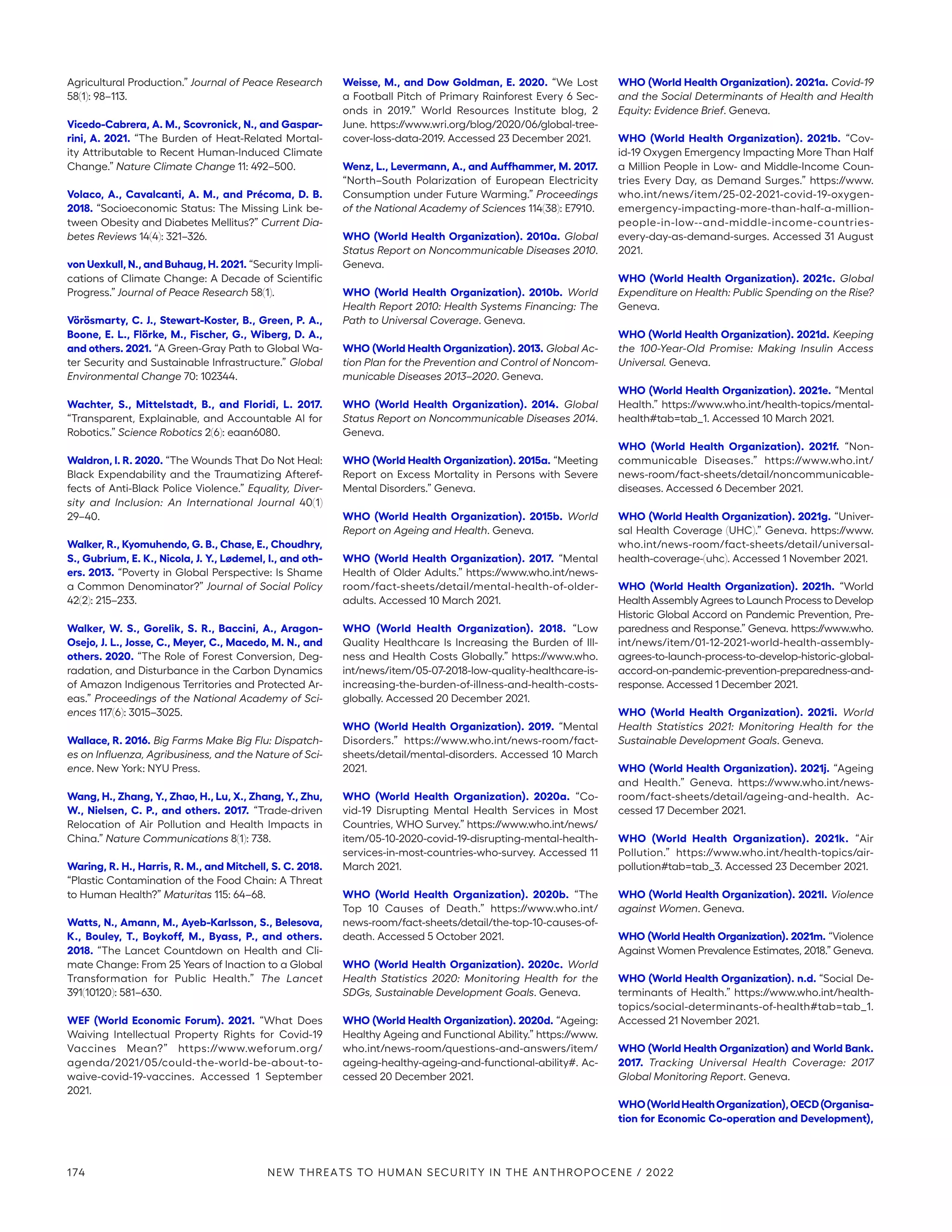 Agricultural Production.” Journal of Peace Research
58(1): 98–113.
Vicedo-Cabrera, A. M., Scovronick, N., and Gaspar-
rini, A. 2021. “The Burden of Heat-Related Mortal-
ity Attributable to Recent Human-Induced Climate
Change.” Nature Climate Change 11: 492–500.
Volaco, A., Cavalcanti, A. M., and Précoma, D. B.
2018. “Socioeconomic Status: The Missing Link be-
tween Obesity and Diabetes Mellitus?” Current Dia-
betes Reviews 14(4): 321–326.
von Uexkull, N., and Buhaug, H. 2021. “Security Impli-
cations of Climate Change: A Decade of Scientific
Progress.” Journal of Peace Research 58(1).
Vörösmarty, C. J., Stewart-Koster, B., Green, P. A.,
Boone, E. L., Flörke, M., Fischer, G., Wiberg, D. A.,
and others. 2021. “A Green-Gray Path to Global Wa-
ter Security and Sustainable Infrastructure.” Global
Environmental Change 70: 102344.
Wachter, S., Mittelstadt, B., and Floridi, L. 2017.
“Transparent, Explainable, and Accountable AI for
Robotics.” Science Robotics 2(6): eaan6080.
Waldron, I. R. 2020. “The Wounds That Do Not Heal:
Black Expendability and the Traumatizing Afteref-
fects of Anti-Black Police Violence.” Equality, Diver-
sity and Inclusion: An International Journal 40(1)
29–40.
Walker, R., Kyomuhendo, G. B., Chase, E., Choudhry,
S., Gubrium, E. K., Nicola, J. Y., Lødemel, I., and oth-
ers. 2013. “Poverty in Global Perspective: Is Shame
a Common Denominator?” Journal of Social Policy
42(2): 215–233.
Walker, W. S., Gorelik, S. R., Baccini, A., Aragon-
Osejo, J. L., Josse, C., Meyer, C., Macedo, M. N., and
others. 2020. “The Role of Forest Conversion, Deg-
radation, and Disturbance in the Carbon Dynamics
of Amazon Indigenous Territories and Protected Ar-
eas.” Proceedings of the National Academy of Sci-
ences 117(6): 3015–3025.
Wallace, R. 2016. Big Farms Make Big Flu: Dispatch-
es on Influenza, Agribusiness, and the Nature of Sci-
ence. New York: NYU Press.
Wang, H., Zhang, Y., Zhao, H., Lu, X., Zhang, Y., Zhu,
W., Nielsen, C. P., and others. 2017. “Trade-driven
Relocation of Air Pollution and Health Impacts in
China.” Nature Communications 8(1): 738.
Waring, R. H., Harris, R. M., and Mitchell, S. C. 2018.
“Plastic Contamination of the Food Chain: A Threat
to Human Health?” Maturitas 115: 64–68.
Watts, N., Amann, M., Ayeb-Karlsson, S., Belesova,
K., Bouley, T., Boykoff, M., Byass, P., and others.
2018. “The Lancet Countdown on Health and Cli-
mate Change: From 25 Years of Inaction to a Global
Transformation for Public Health.” The Lancet
391(10120): 581–630.
WEF (World Economic Forum). 2021. “What Does
Waiving Intellectual Property Rights for Covid-19
Vaccines Mean?” https://www.weforum.org/­
agenda/2021/05/could-the-world-be-about-to-
waive-covid-19-vaccines. Accessed 1 September
2021.
Weisse, M., and Dow Goldman, E. 2020. “We Lost
a Football Pitch of Primary Rainforest Every 6 Sec-
onds in 2019.” World Resources Institute blog, 2
June. https://www.wri.org/blog/2020/06/global-tree-­
cover-loss-data-2019. Accessed 23 December 2021.
Wenz, L., Levermann, A., and Auffhammer, M. 2017.
“North–South Polarization of European Electricity
Consumption under Future Warming.” Proceedings
of the National Academy of Sciences 114(38): E7910.
WHO (World Health Organization). 2010a. Global
Status Report on Noncommunicable Diseases 2010.
Geneva.
WHO (World Health Organization). 2010b. World
Health Report 2010: Health Systems Financing: The
Path to Universal Coverage. Geneva.
WHO (World Health Organization). 2013. Global Ac-
tion Plan for the Prevention and Control of Noncom-
municable Diseases 2013–2020. Geneva.
WHO (World Health Organization). 2014. Global
Status Report on Noncommunicable Diseases 2014.
Geneva.
WHO (World Health Organization). 2015a. “Meeting
Report on Excess Mortality in Persons with Severe
Mental Disorders.” Geneva.
WHO (World Health Organization). 2015b. World
Report on Ageing and Health. Geneva.
WHO (World Health Organization). 2017. “Mental
Health of Older Adults.” https://www.who.int/news-
room/fact-sheets/detail/mental-health-of-older-
adults. Accessed 10 March 2021.
WHO (World Health Organization). 2018. “Low
Quality Healthcare Is Increasing the Burden of Ill-
ness and Health Costs Globally.” https://www.who.
int/news/item/05-07-2018-low-quality-healthcare-is-­
increasing-the-burden-of-illness-and-health-costs-
globally. Accessed 20 December 2021.
WHO (World Health Organization). 2019. “Mental
Disorders.” https://www.who.int/news-room/fact-
sheets/detail/mental-disorders. Accessed 10 March
2021.
WHO (World Health Organization). 2020a. “Co-
vid-19 Disrupting Mental Health Services in Most
Countries, WHO Survey.” https://www.who.int/news/
item/05-10-2020-covid-19-disrupting-mental-health-
services-in-most-countries-who-survey. Accessed 11
March 2021.
WHO (World Health Organization). 2020b. “The
Top 10 Causes of Death.” https://www.who.int/
news-room/fact-sheets/detail/the-top-10-causes-of-
death. Accessed 5 October 2021.
WHO (World Health Organization). 2020c. World
Health Statistics 2020: Monitoring Health for the
SDGs, Sustainable Development Goals. Geneva.
WHO (World Health Organization). 2020d. “Ageing:
Healthy Ageing and Functional Ability.” https://www.
who.int/news-room/questions-and-answers/item/
ageing-healthy-ageing-and-functional-ability#. Ac-
cessed 20 December 2021.
WHO (World Health Organization). 2021a. Covid-19
and the Social Determinants of Health and Health
Equity: Evidence Brief. Geneva.
WHO (World Health Organization). 2021b. “Cov-
id-19 Oxygen Emergency Impacting More Than Half
a Million People in Low- and Middle-Income Coun-
tries Every Day, as Demand Surges.” https://www.
who.int/news/item/25-02-2021-covid-19-oxygen-
emergency-impacting-more-than-half-a-million-
people-in-low--and-middle-income-countries-
every-day-as-­demand-surges. Accessed 31 August
2021.
WHO (World Health Organization). 2021c. Global
Expenditure on Health: Public Spending on the Rise?
Geneva.
WHO (World Health Organization). 2021d. Keeping
the 100-Year-Old Promise: Making Insulin Access
Universal. Geneva.
WHO (World Health Organization). 2021e. “Mental
Health.” https://www.who.int/health-topics/mental-
health#tab=tab_1. Accessed 10 March 2021.
WHO (World Health Organization). 2021f. “Non-
communicable Diseases.” https://www.who.int/
news-room/fact-sheets/detail/noncommunicable-­
diseases. Accessed 6 December 2021.
WHO (World Health Organization). 2021g. “Univer-
sal Health Coverage (UHC).” Geneva. https://www.
who.int/news-room/fact-sheets/detail/universal-
health-coverage-(uhc). Accessed 1 November 2021.
WHO (World Health Organization). 2021h. “World
Health Assembly Agrees to Launch Process to Develop
Historic Global Accord on Pandemic Prevention, Pre-
paredness and Response.” Geneva. https:/
/www.who.
int/news/item/01-12-2021-world-health-­assembly-
agrees-to-launch-process-to-develop-historic-global-
accord-on-pandemic-prevention-preparedness-and-
response. Accessed 1 December 2021.
WHO (World Health Organization). 2021i. World
Health Statistics 2021: Monitoring Health for the
Sustainable Development Goals. Geneva.
WHO (World Health Organization). 2021j. “Ageing
and Health.” Geneva. https://www.who.int/news-
room/fact-sheets/detail/ageing-and-health. Ac-
cessed 17 December 2021.
WHO (World Health Organization). 2021k. “Air
Pollution.” https://www.who.int/health-topics/air-
pollution#tab=tab_3. Accessed 23 December 2021.
WHO (World Health Organization). 2021l. Violence
against Women. Geneva.
WHO (World Health Organization). 2021m. “Violence
Against Women Prevalence Estimates, 2018.” Geneva.
WHO (World Health Organization). n.d. “Social De-
terminants of Health.” https://www.who.int/health-
topics/social-determinants-of-health#tab=tab_1.
Accessed 21 November 2021.
WHO (World Health Organization) and World Bank.
2017. Tracking Universal Health Coverage: 2017
Global Monitoring Report. Geneva.
WHO(WorldHealthOrganization),OECD(Organisa-
tion for Economic Co-operation and Development),
174 NEW THREATS TO HUMAN SECURITY IN THE ANTHROPOCENE / 2022
 
