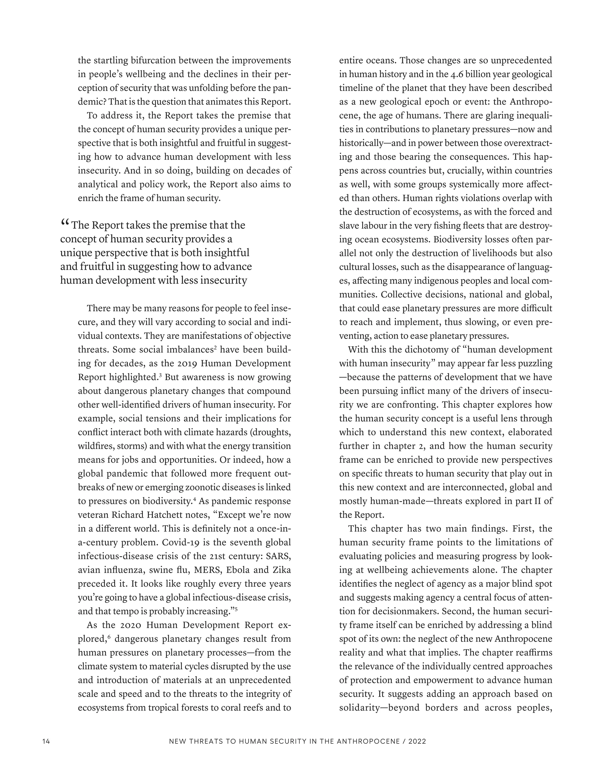 the startling bifurcation between the improvements
in people’s wellbeing and the declines in their per-
ception of security that was unfolding before the pan-
demic? That is the question that animates this Report.
To address it, the Report takes the premise that
the concept of human security provides a unique per-
spective that is both insightful and fruitful in suggest-
ing how to advance human development with less
insecurity. And in so doing, building on decades of
analytical and policy work, the Report also aims to
enrich the frame of human security.
“ The Report takes the premise that the
concept of human security provides a
unique perspective that is both insightful
and fruitful in suggesting how to advance
human development with less insecurity
There may be many reasons for people to feel inse-
cure, and they will vary according to social and indi-
vidual contexts. They are manifestations of objective
threats. Some social imbalances2
have been build-
ing for decades, as the 2019 Human Development
Report highlighted.3
But awareness is now growing
about dangerous planetary changes that compound
other well-identified drivers of human insecurity. For
example, social tensions and their implications for
conflict interact both with climate hazards (droughts,
wildfires, storms) and with what the energy transition
means for jobs and opportunities. Or indeed, how a
global pandemic that followed more frequent out-
breaks of new or emerging zoonotic diseases is linked
to pressures on biodiversity.4
As pandemic response
veteran Richard Hatchett notes, “Except we’re now
in a different world. This is definitely not a once-in-
a-century problem. Covid-19 is the seventh global
infectious-disease crisis of the 21st century: SARS,
avian influenza, swine flu, MERS, Ebola and Zika
preceded it. It looks like roughly every three years
you’re going to have a global infectious-disease crisis,
and that tempo is probably increasing.”5
As the 2020 Human Development Report ex-
plored,6
dangerous planetary changes result from
human pressures on planetary processes­
—­
from the
climate system to material cycles disrupted by the use
and introduction of materials at an unprecedented
scale and speed and to the threats to the integrity of
ecosystems from tropical forests to coral reefs and to
entire oceans. Those changes are so unprecedented
in human history and in the 4.6 billion year geological
timeline of the planet that they have been described
as a new geological epoch or event: the Anthropo-
cene, the age of humans. There are glaring inequali-
ties in contributions to planetary pressures­
—­
now and
historically­—­and in power between those overextract-
ing and those bearing the consequences. This hap-
pens across countries but, crucially, within countries
as well, with some groups systemically more affect-
ed than others. Human rights violations overlap with
the destruction of ecosystems, as with the forced and
slave labour in the very fishing fleets that are destroy-
ing ocean ecosystems. Biodiversity losses often par-
allel not only the destruction of livelihoods but also
cultural losses, such as the disappearance of languag-
es, affecting many indigenous peoples and local com-
munities. Collective decisions, national and global,
that could ease planetary pressures are more difficult
to reach and implement, thus slowing, or even pre-
venting, action to ease planetary pressures.
With this the dichotomy of “human development
with human insecurity” may appear far less puzzling­
—­
because the patterns of development that we have
been pursuing inflict many of the drivers of insecu-
rity we are confronting. This chapter explores how
the human security concept is a useful lens through
which to understand this new context, elaborated
further in chapter 2, and how the human security
frame can be enriched to provide new perspectives
on specific threats to human security that play out in
this new context and are interconnected, global and
mostly human‑made­
—­
threats explored in part II of
the Report.
This chapter has two main findings. First, the
human security frame points to the limitations of
evaluating policies and measuring progress by look-
ing at wellbeing achievements alone. The chapter
identifies the neglect of agency as a major blind spot
and suggests making agency a central focus of atten-
tion for decisionmakers. Second, the human securi-
ty frame itself can be enriched by addressing a blind
spot of its own: the neglect of the new Anthropocene
reality and what that implies. The chapter reaffirms
the relevance of the individually centred approaches
of protection and empowerment to advance human
security. It suggests adding an approach based on
solidarity­
—­
beyond borders and across peoples,
14 NEW THREATS TO HUMAN SECURITY IN THE ANTHROPOCENE / 2022
 
