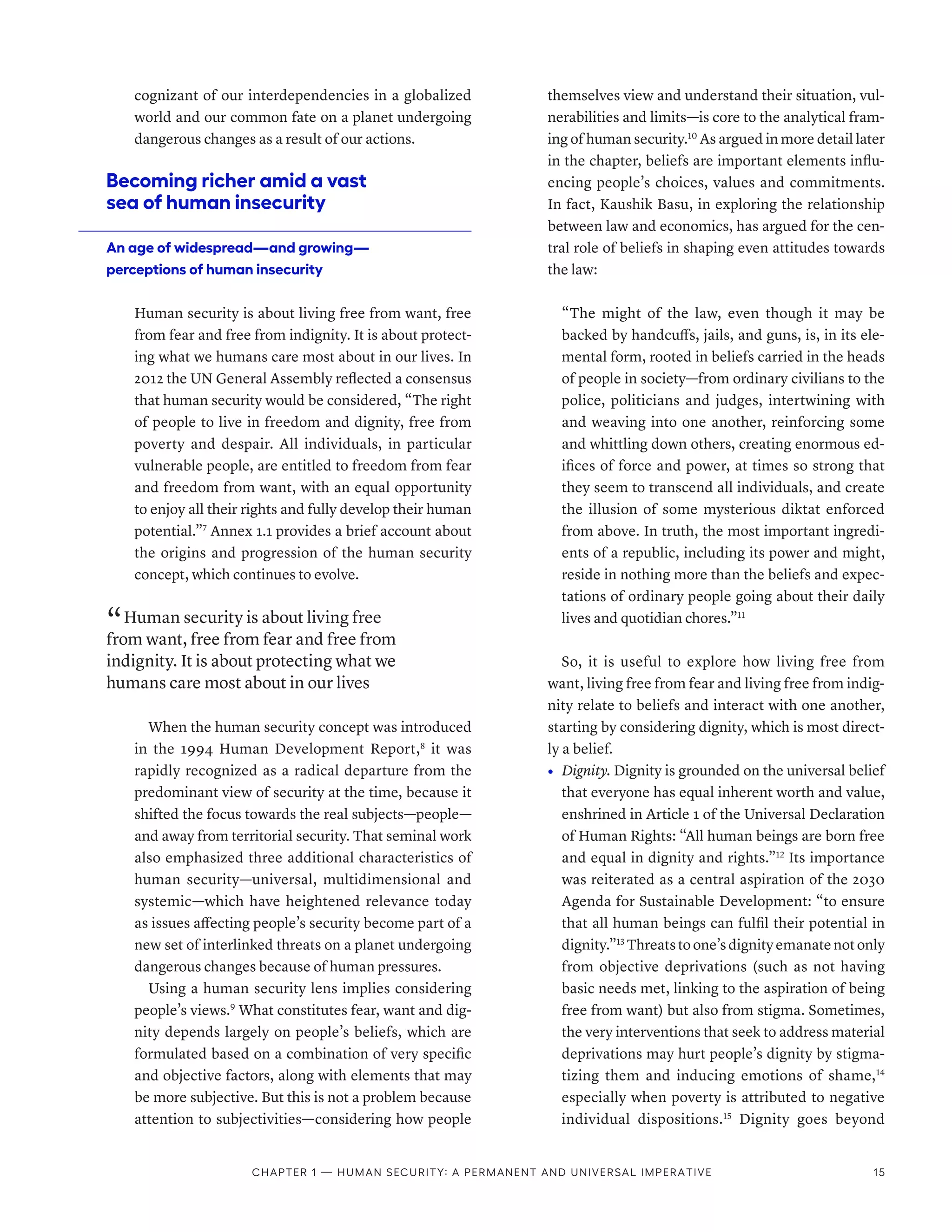 cognizant of our interdependencies in a globalized
world and our common fate on a planet undergoing
dangerous changes as a result of our actions.
Becoming richer amid a vast
sea of human insecurity
An age of widespread­
—­
and growing­
—­
perceptions of human insecurity
Human security is about living free from want, free
from fear and free from indignity. It is about protect-
ing what we humans care most about in our lives. In
2012 the UN General Assembly reflected a consensus
that human security would be considered, “The right
of people to live in freedom and dignity, free from
poverty and despair. All individuals, in particular
vulnerable people, are entitled to freedom from fear
and freedom from want, with an equal opportunity
to enjoy all their rights and fully develop their human
potential.”7
Annex 1.1 provides a brief account about
the origins and progression of the human security
concept, which continues to evolve.
“ Human security is about living free
from want, free from fear and free from
indignity. It is about protecting what we
humans care most about in our lives
When the human security concept was introduced
in the 1994 Human Development Report,8
it was
rapidly recognized as a radical departure from the
predominant view of security at the time, because it
shifted the focus towards the real subjects­
—­
people­
—­
and away from territorial security. That seminal work
also emphasized three additional characteristics of
human security­
—­
universal, multidimensional and
systemic­
—­
which have heightened relevance today
as issues affecting people’s security become part of a
new set of interlinked threats on a planet undergoing
dangerous changes because of human pressures.
Using a human security lens implies considering
people’s views.9
What constitutes fear, want and dig-
nity depends largely on people’s beliefs, which are
formulated based on a combination of very specific
and objective factors, along with elements that may
be more subjective. But this is not a problem because
attention to subjectivities­
—­
considering how people
themselves view and understand their situation, vul-
nerabilities and limits­
—­
is core to the analytical fram-
ing of human security.10
As argued in more detail later
in the chapter, beliefs are important elements influ-
encing people’s choices, values and commitments.
In fact, Kaushik Basu, in exploring the relationship
between law and economics, has argued for the cen-
tral role of beliefs in shaping even attitudes towards
the law:
“The might of the law, even though it may be
backed by handcuffs, jails, and guns, is, in its ele-
mental form, rooted in beliefs carried in the heads
of people in society­
—­
from ordinary civilians to the
police, politicians and judges, intertwining with
and weaving into one another, reinforcing some
and whittling down others, creating enormous ed-
ifices of force and power, at times so strong that
they seem to transcend all individuals, and create
the illusion of some mysterious diktat enforced
from above. In truth, the most important ingredi-
ents of a republic, including its power and might,
reside in nothing more than the beliefs and expec-
tations of ordinary people going about their daily
lives and quotidian chores.”11
So, it is useful to explore how living free from
want, living free from fear and living free from indig-
nity relate to beliefs and interact with one another,
starting by considering dignity, which is most direct-
ly a belief.
•	 Dignity. Dignity is grounded on the universal belief
that everyone has equal inherent worth and value,
enshrined in Article 1 of the Universal Declaration
of Human Rights: “All human beings are born free
and equal in dignity and rights.”12
Its importance
was reiterated as a central aspiration of the 2030
Agenda for Sustainable Development: “to ensure
that all human beings can fulfil their potential in
dignity.”13
Threats to one’s dignity emanate not only
from objective deprivations (such as not having
basic needs met, linking to the aspiration of being
free from want) but also from stigma. Sometimes,
the very interventions that seek to address material
deprivations may hurt people’s dignity by stigma-
tizing them and inducing emotions of shame,14
especially when poverty is attributed to negative
individual dispositions.15
Dignity goes beyond
Chapter 1 — Human security: A permanent and universal imperative 15
 