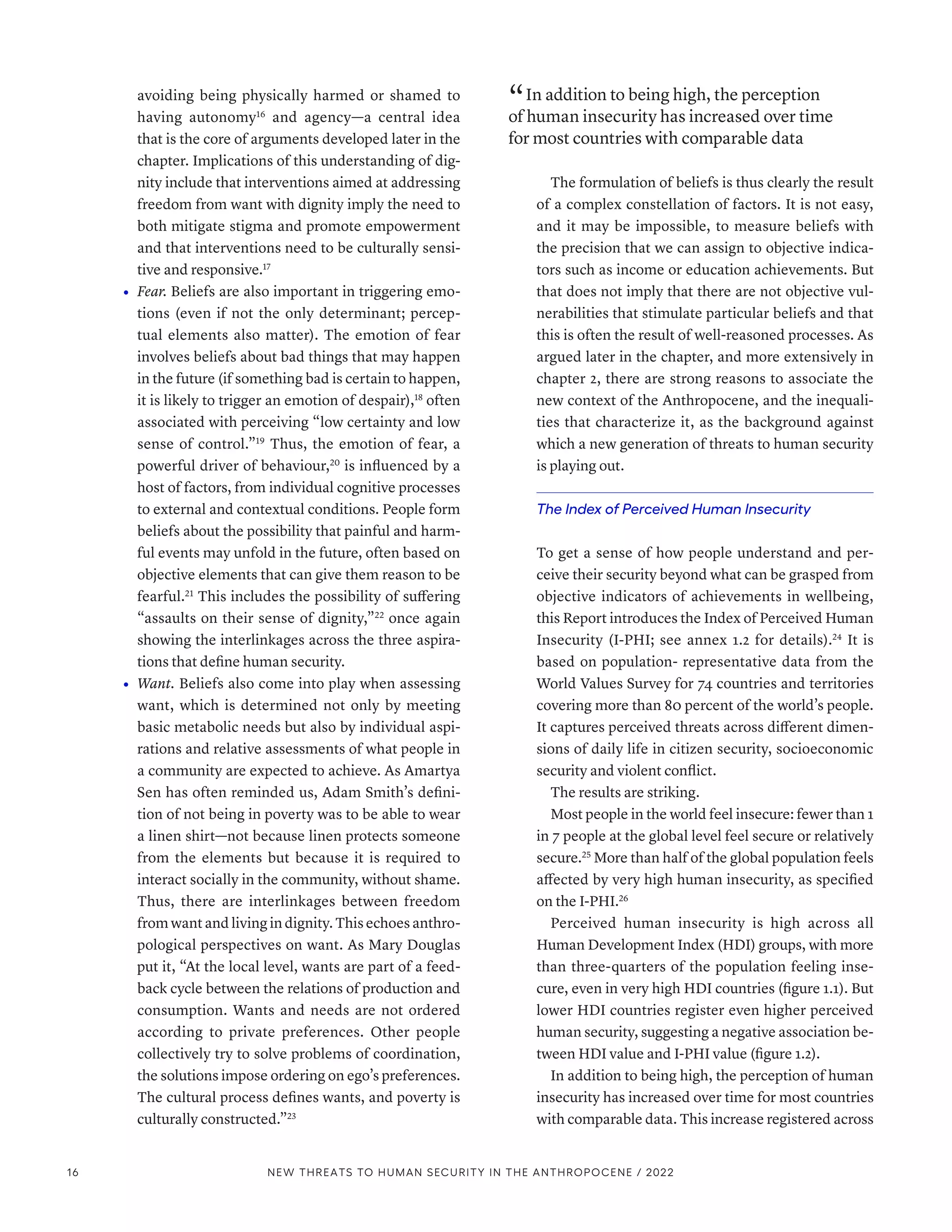avoiding being physically harmed or shamed to
having autonomy16
and agency­
—­
a central idea
that is the core of arguments developed later in the
chapter. Implications of this understanding of dig-
nity include that interventions aimed at addressing
freedom from want with dignity imply the need to
both mitigate stigma and promote empowerment
and that interventions need to be culturally sensi-
tive and responsive.17
•	 Fear. Beliefs are also important in triggering emo-
tions (even if not the only determinant; percep-
tual elements also matter). The emotion of fear
involves beliefs about bad things that may happen
in the future (if something bad is certain to happen,
it is likely to trigger an emotion of despair),18
often
associated with perceiving “low certainty and low
sense of control.”19
Thus, the emotion of fear, a
powerful driver of behaviour,20
is influenced by a
host of factors, from individual cognitive processes
to external and contextual conditions. People form
beliefs about the possibility that painful and harm-
ful events may unfold in the future, often based on
objective elements that can give them reason to be
fearful.21
This includes the possibility of suffering
“assaults on their sense of dignity,”22
once again
showing the interlinkages across the three aspira-
tions that define human security.
•	 Want. Beliefs also come into play when assessing
want, which is determined not only by meeting
basic metabolic needs but also by individual aspi-
rations and relative assessments of what people in
a community are expected to achieve. As Amartya
Sen has often reminded us, Adam Smith’s defini-
tion of not being in poverty was to be able to wear
a linen shirt­
—­
not because linen protects someone
from the elements but because it is required to
interact socially in the community, without shame.
Thus, there are interlinkages between freedom
from want and living in dignity. This echoes anthro-
pological perspectives on want. As Mary Douglas
put it, “At the local level, wants are part of a feed-
back cycle between the relations of production and
consumption. Wants and needs are not ordered
according to private preferences. Other people
collectively try to solve problems of coordination,
the solutions impose ordering on ego’s preferences.
The cultural process defines wants, and poverty is
culturally constructed.”23
“ In addition to being high, the perception
of human insecurity has increased over time
for most countries with comparable data
The formulation of beliefs is thus clearly the result
of a complex constellation of factors. It is not easy,
and it may be impossible, to measure beliefs with
the precision that we can assign to objective indica-
tors such as income or education achievements. But
that does not imply that there are not objective vul-
nerabilities that stimulate particular beliefs and that
this is often the result of well-reasoned processes. As
argued later in the chapter, and more extensively in
chapter 2, there are strong reasons to associate the
new context of the Anthropocene, and the inequali-
ties that characterize it, as the background against
which a new generation of threats to human security
is playing out.
The Index of Perceived Human Insecurity
To get a sense of how people understand and per-
ceive their security beyond what can be grasped from
objective indicators of achievements in wellbeing,
this Report introduces the Index of Perceived Human
Insecurity (I-PHI; see annex 1.2 for details).24
It is
based on population- representative data from the
World Values Survey for 74 countries and territories
covering more than 80 percent of the world’s people.
It captures perceived threats across different dimen-
sions of daily life in citizen security, socioeconomic
security and violent conflict.
The results are striking.
Most people in the world feel insecure: fewer than 1
in 7 people at the global level feel secure or relatively
secure.25
More than half of the global population feels
affected by very high human insecurity, as specified
on the I-PHI.26
Perceived human insecurity is high across all
Human Development Index (HDI) groups, with more
than three-quarters of the population feeling inse-
cure, even in very high HDI countries (figure 1.1). But
lower HDI countries register even higher perceived
human security, suggesting a negative association be-
tween HDI value and I-PHI value (figure 1.2).
In addition to being high, the perception of human
insecurity has increased over time for most countries
with comparable data. This increase registered across
16 NEW THREATS TO HUMAN SECURITY IN THE ANTHROPOCENE / 2022
 