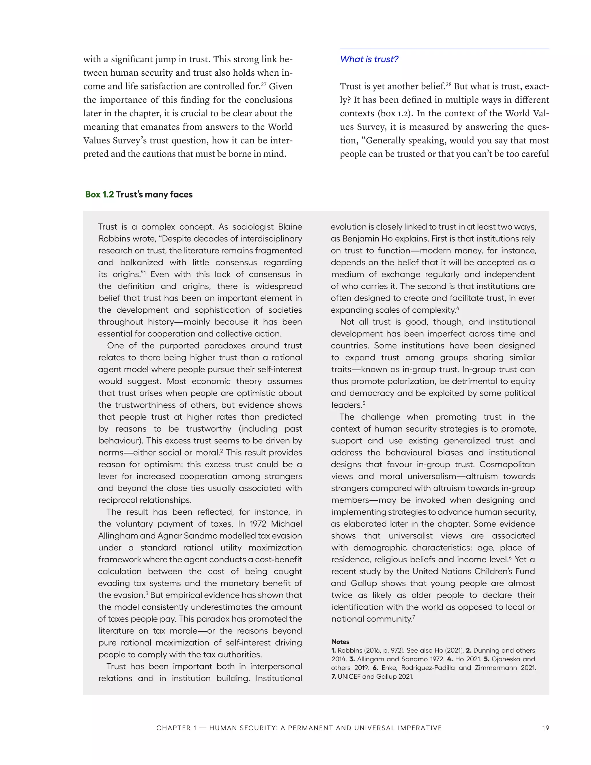 with a significant jump in trust. This strong link be-
tween human security and trust also holds when in-
come and life satisfaction are controlled for.27
Given
the importance of this finding for the conclusions
later in the chapter, it is crucial to be clear about the
meaning that emanates from answers to the World
Values Survey’s trust question, how it can be inter-
preted and the cautions that must be borne in mind.
What is trust?
Trust is yet another belief.28
But what is trust, exact-
ly? It has been defined in multiple ways in different
contexts (box 1.2). In the context of the World Val-
ues Survey, it is measured by answering the ques-
tion, “Generally speaking, would you say that most
people can be trusted or that you can’t be too careful
Box 1.2 Trust’s many faces
Trust is a complex concept. As sociologist Blaine
Robbins wrote, “Despite decades of interdisciplinary
research on trust, the literature remains fragmented
and balkanized with little consensus regarding
its origins.”1
Even with this lack of consensus in
the definition and origins, there is widespread
belief that trust has been an important element in
the development and sophistication of societies
throughout history­
—­
mainly because it has been
essential for cooperation and collective action.
One of the purported paradoxes around trust
relates to there being higher trust than a rational
agent model where people pursue their self-interest
would suggest. Most economic theory assumes
that trust arises when people are optimistic about
the trustworthiness of others, but evidence shows
that people trust at higher rates than predicted
by reasons to be trustworthy (including past
behaviour). This excess trust seems to be driven by
norms­
—­
either social or moral.2
This result provides
reason for optimism: this excess trust could be a
lever for increased cooperation among strangers
and beyond the close ties usually associated with
reciprocal relationships.
The result has been reflected, for instance, in
the voluntary payment of taxes. In 1972 Michael
Allingham and Agnar Sandmo modelled tax evasion
under a standard rational utility maximization
framework where the agent conducts a cost-benefit
calculation between the cost of being caught
evading tax systems and the monetary benefit of
the evasion.3
But empirical evidence has shown that
the model consistently underestimates the amount
of taxes people pay. This paradox has promoted the
literature on tax morale­
—­
or the reasons beyond
pure rational maximization of self-interest driving
people to comply with the tax authorities.
Trust has been important both in interpersonal
relations and in institution building. Institutional
evolution is closely linked to trust in at least two ways,
as Benjamin Ho explains. First is that institutions rely
on trust to function­
—­
modern money, for instance,
depends on the belief that it will be accepted as a
medium of exchange regularly and independent
of who carries it. The second is that institutions are
often designed to create and facilitate trust, in ever
expanding scales of complexity.4
Not all trust is good, though, and institutional
development has been imperfect across time and
countries. Some institutions have been designed
to expand trust among groups sharing similar
traits­
—­
known as in-group trust. In-group trust can
thus promote polarization, be detrimental to equity
and democracy and be exploited by some political
leaders.5
The challenge when promoting trust in the
context of human security strategies is to promote,
support and use existing generalized trust and
address the behavioural biases and institutional
designs that favour in-group trust. Cosmopolitan
views and moral universalism­
—­
altruism towards
strangers compared with altruism towards in-group
members­
—­
may be invoked when designing and
implementing strategies to advance human security,
as elaborated later in the chapter. Some evidence
shows that universalist views are associated
with demographic characteristics: age, place of
residence, religious beliefs and income level.6
Yet a
recent study by the United Nations Children’s Fund
and Gallup shows that young people are almost
twice as likely as older people to declare their
identification with the world as opposed to local or
national community.7
Notes
1. Robbins (2016, p. 972). See also Ho (2021). 2. Dunning and others
2014. 3. Allingam and Sandmo 1972. 4. Ho 2021. 5. Gjoneska and
others 2019. 6.  Enke, Rodriguez-Padilla and Zimmermann 2021.
7. UNICEF and Gallup 2021.
Chapter 1 — Human security: A permanent and universal imperative 19
 
