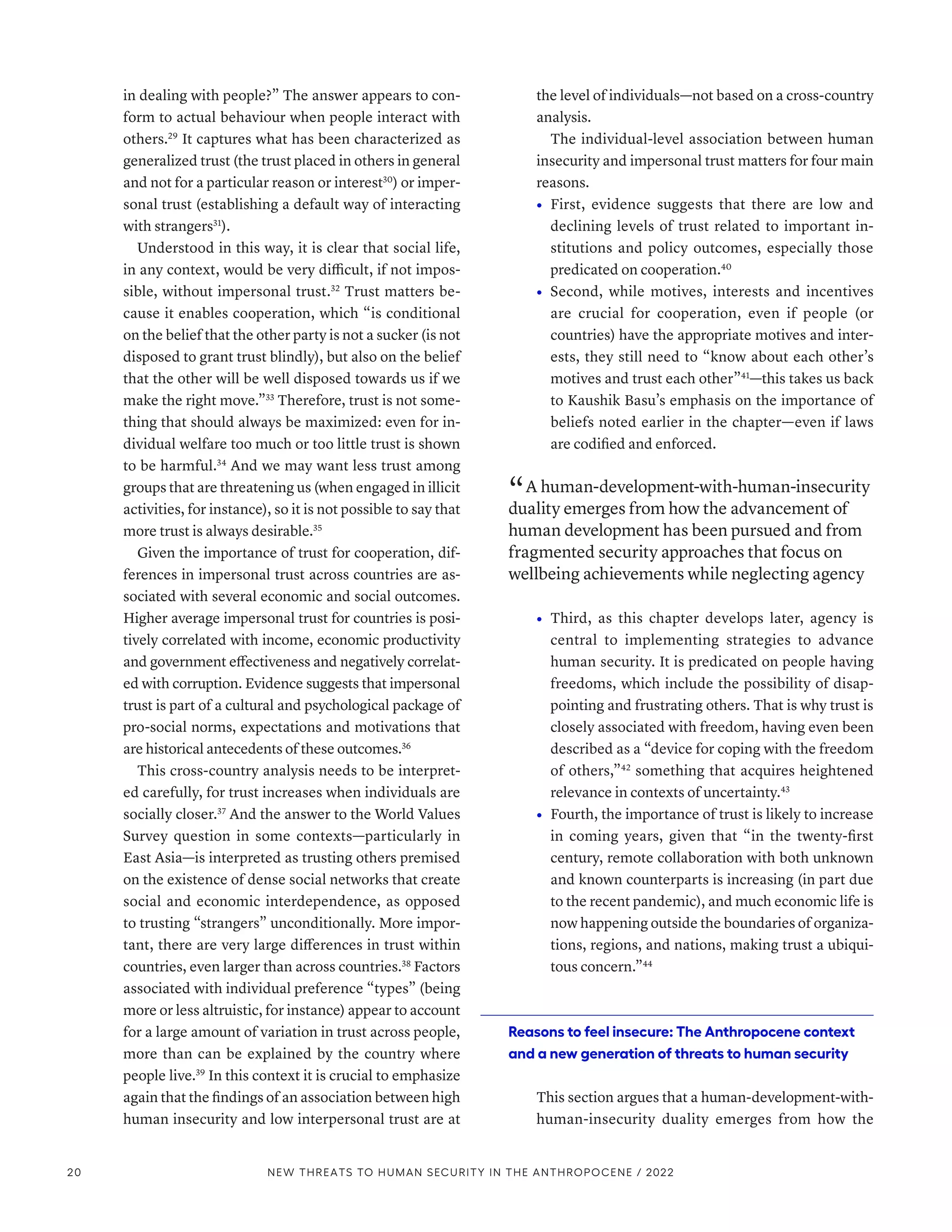in dealing with people?” The answer appears to con-
form to actual behaviour when people interact with
others.29
It captures what has been characterized as
generalized trust (the trust placed in others in general
and not for a particular reason or interest30
) or imper-
sonal trust (establishing a default way of interacting
with strangers31
).
Understood in this way, it is clear that social life,
in any context, would be very difficult, if not impos-
sible, without impersonal trust.32
Trust matters be-
cause it enables cooperation, which “is conditional
on the belief that the other party is not a sucker (is not
disposed to grant trust blindly), but also on the belief
that the other will be well disposed towards us if we
make the right move.”33
Therefore, trust is not some-
thing that should always be maximized: even for in-
dividual welfare too much or too little trust is shown
to be harmful.34
And we may want less trust among
groups that are threatening us (when engaged in illicit
activities, for instance), so it is not possible to say that
more trust is always desirable.35
Given the importance of trust for cooperation, dif-
ferences in impersonal trust across countries are as-
sociated with several economic and social outcomes.
Higher average impersonal trust for countries is posi-
tively correlated with income, economic productivity
and government effectiveness and negatively correlat-
ed with corruption. Evidence suggests that impersonal
trust is part of a cultural and psychological package of
pro-social norms, expectations and motivations that
are historical antecedents of these outcomes.36
This cross-country analysis needs to be interpret-
ed carefully, for trust increases when individuals are
socially closer.37
And the answer to the World Values
Survey question in some contexts­
—­
particularly in
East Asia­
—­
is interpreted as trusting others premised
on the existence of dense social networks that create
social and economic interdependence, as opposed
to trusting “strangers” unconditionally. More impor-
tant, there are very large differences in trust within
countries, even larger than across countries.38
Factors
associated with individual preference “types” (being
more or less altruistic, for instance) appear to account
for a large amount of variation in trust across people,
more than can be explained by the country where
people live.39
In this context it is crucial to emphasize
again that the findings of an association between high
human insecurity and low interpersonal trust are at
the level of individuals­—­not based on a cross-country
analysis.
The individual-level association between human
insecurity and impersonal trust matters for four main
reasons.
•	 First, evidence suggests that there are low and
declining levels of trust related to important in-
stitutions and policy outcomes, especially those
predicated on cooperation.40
•	 Second, while motives, interests and incentives
are crucial for cooperation, even if people (or
countries) have the appropriate motives and inter-
ests, they still need to “know about each other’s
motives and trust each other”41
­
—­
this takes us back
to Kaushik Basu’s emphasis on the importance of
beliefs noted earlier in the chapter­
—­
even if laws
are codified and enforced.
“ A human-­development-­with-­human-­insecurity
duality emerges from how the advancement of
human development has been pursued and from
fragmented security approaches that focus on
wellbeing achievements while neglecting agency
•	 Third, as this chapter develops later, agency is
central to implementing strategies to advance
human security. It is predicated on people having
freedoms, which include the possibility of disap-
pointing and frustrating others. That is why trust is
closely associated with freedom, having even been
described as a “device for coping with the freedom
of others,”42
something that acquires heightened
relevance in contexts of uncertainty.43
•	 Fourth, the importance of trust is likely to increase
in coming years, given that “in the twenty-first
century, remote collaboration with both unknown
and known counterparts is increasing (in part due
to the recent pandemic), and much economic life is
now happening outside the boundaries of organiza-
tions, regions, and nations, making trust a ubiqui-
tous concern.”44
Reasons to feel insecure: The Anthropocene context
and a new generation of threats to human security
This section argues that a human-­
development-­
with-­
human-­
insecurity duality emerges from how the
20 NEW THREATS TO HUMAN SECURITY IN THE ANTHROPOCENE / 2022
 