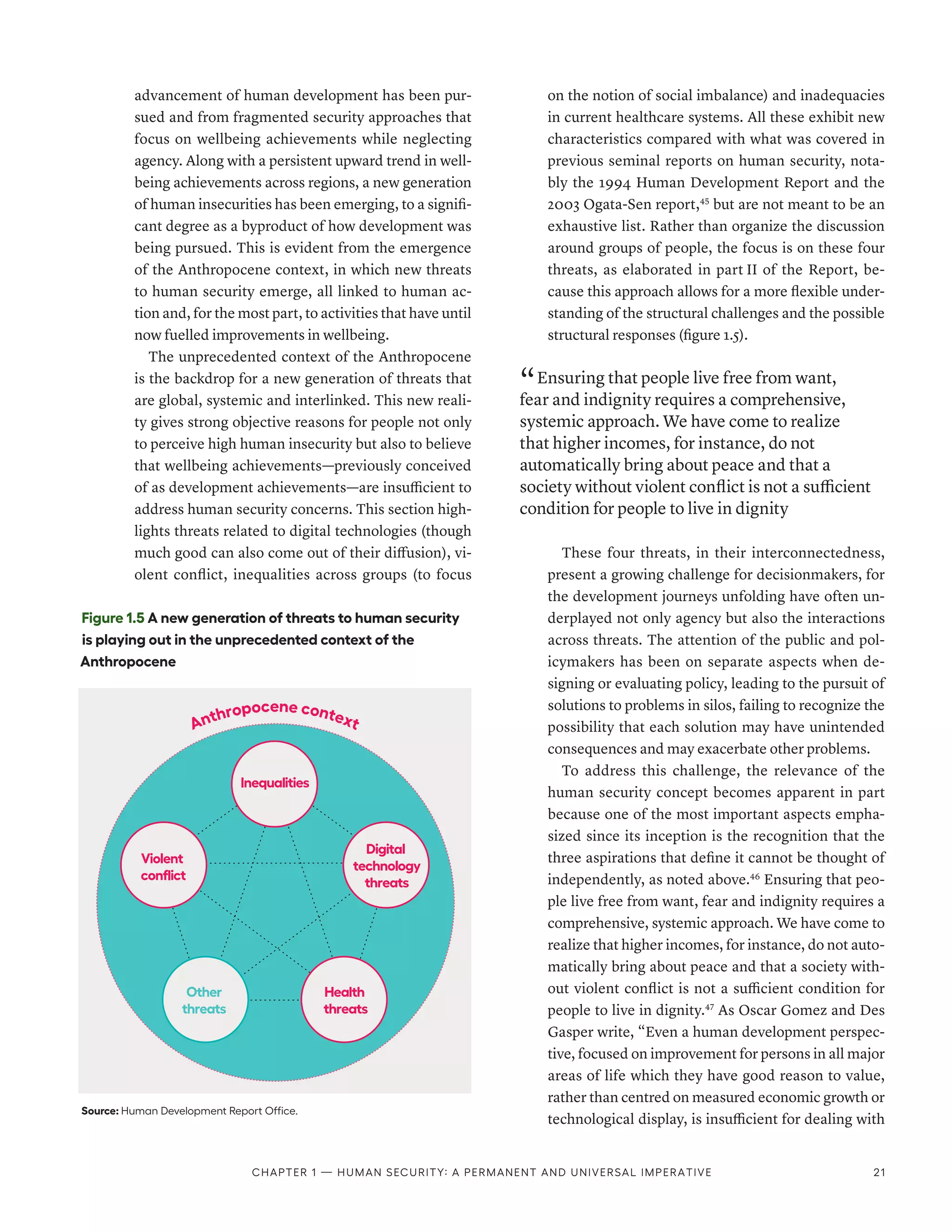 advancement of human development has been pur-
sued and from fragmented security approaches that
focus on wellbeing achievements while neglecting
agency. Along with a persistent upward trend in well-
being achievements across regions, a new generation
of human insecurities has been emerging, to a signifi-
cant degree as a byproduct of how development was
being pursued. This is evident from the emergence
of the Anthropocene context, in which new threats
to human security emerge, all linked to human ac-
tion and, for the most part, to activities that have until
now fuelled improvements in wellbeing.
The unprecedented context of the Anthropocene
is the backdrop for a new generation of threats that
are global, systemic and interlinked. This new reali-
ty gives strong objective reasons for people not only
to perceive high human insecurity but also to believe
that wellbeing achievements­
—­
previously conceived
of as development achievements­
—­
are insufficient to
address human security concerns. This section high-
lights threats related to digital technologies (though
much good can also come out of their diffusion), vi-
olent conflict, inequalities across groups (to focus
on the notion of social imbalance) and inadequacies
in current healthcare systems. All these exhibit new
characteristics compared with what was covered in
previous seminal reports on human security, nota-
bly the 1994 Human Development Report and the
2003 Ogata-Sen report,45
but are not meant to be an
exhaustive list. Rather than organize the discussion
around groups of people, the focus is on these four
threats, as elaborated in part II of the Report, be-
cause this approach allows for a more flexible under-
standing of the structural challenges and the possible
structural responses (figure 1.5).
“ Ensuring that people live free from want,
fear and indignity requires a comprehensive,
systemic approach. We have come to realize
that higher incomes, for instance, do not
automatically bring about peace and that a
society without violent conflict is not a sufficient
condition for people to live in dignity
These four threats, in their interconnectedness,
present a growing challenge for decisionmakers, for
the development journeys unfolding have often un-
derplayed not only agency but also the interactions
across threats. The attention of the public and pol-
icymakers has been on separate aspects when de-
signing or evaluating policy, leading to the pursuit of
solutions to problems in silos, failing to recognize the
possibility that each solution may have unintended
consequences and may exacerbate other problems.
To address this challenge, the relevance of the
human security concept becomes apparent in part
because one of the most important aspects empha-
sized since its inception is the recognition that the
three aspirations that define it cannot be thought of
independently, as noted above.46
Ensuring that peo-
ple live free from want, fear and indignity requires a
comprehensive, systemic approach. We have come to
realize that higher incomes, for instance, do not auto-
matically bring about peace and that a society with-
out violent conflict is not a sufficient condition for
people to live in dignity.47
As Oscar Gomez and Des
Gasper write, “Even a human development perspec-
tive, focused on improvement for persons in all major
areas of life which they have good reason to value,
rather than centred on measured economic growth or
technological display, is insufficient for dealing with
Figure 1.5 A new generation of threats to human security
is playing out in the unprecedented context of the
Anthropocene
Source: Human Development Report Office.
Digital
technology
threats
Health
threats
Inequalities
Violent
conflict
Other
threats
Anthropocene context
Chapter 1 — Human security: A permanent and universal imperative 21
 