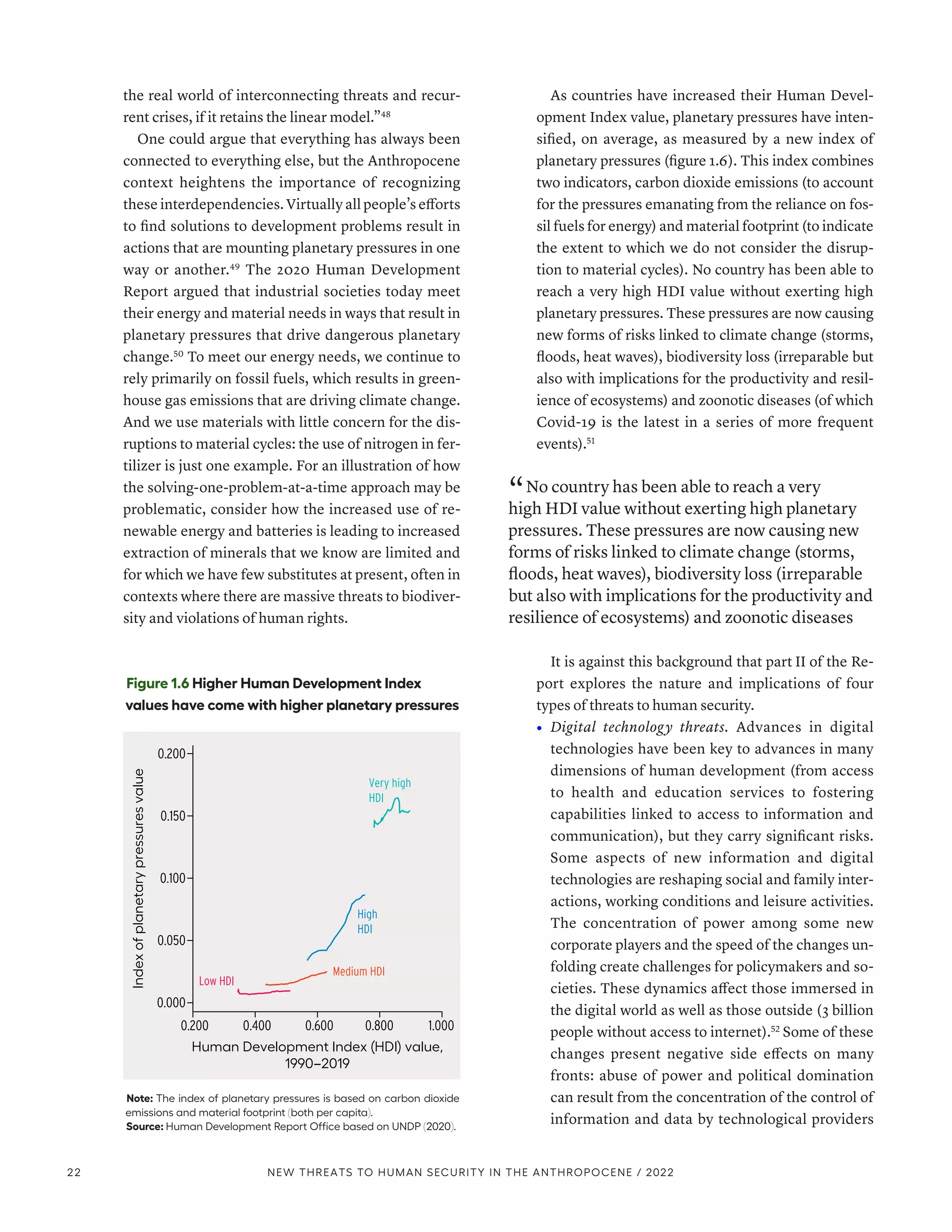 the real world of interconnecting threats and recur-
rent crises, if it retains the linear model.”48
One could argue that everything has always been
connected to everything else, but the Anthropocene
context heightens the importance of recognizing
these interdependencies. Virtually all people’s efforts
to find solutions to development problems result in
actions that are mounting planetary pressures in one
way or another.49
The 2020 Human Development
Report argued that industrial societies today meet
their energy and material needs in ways that result in
planetary pressures that drive dangerous planetary
change.50
To meet our energy needs, we continue to
rely primarily on fossil fuels, which results in green-
house gas emissions that are driving climate change.
And we use materials with little concern for the dis-
ruptions to material cycles: the use of nitrogen in fer-
tilizer is just one example. For an illustration of how
the solving-one-problem-at-a-time approach may be
problematic, consider how the increased use of re-
newable energy and batteries is leading to increased
extraction of minerals that we know are limited and
for which we have few substitutes at present, often in
contexts where there are massive threats to biodiver-
sity and violations of human rights.
As countries have increased their Human Devel-
opment Index value, planetary pressures have inten-
sified, on average, as measured by a new index of
planetary pressures (figure 1.6). This index combines
two indicators, carbon dioxide emissions (to account
for the pressures emanating from the reliance on fos-
sil fuels for energy) and material footprint (to indicate
the extent to which we do not consider the disrup-
tion to material cycles). No country has been able to
reach a very high HDI value without exerting high
planetary pressures. These pressures are now causing
new forms of risks linked to climate change (storms,
floods, heat waves), biodiversity loss (irreparable but
also with implications for the productivity and resil-
ience of ecosystems) and zoonotic diseases (of which
Covid-19 is the latest in a series of more frequent
events).51
“ No country has been able to reach a very
high HDI value without exerting high planetary
pressures. These pressures are now causing new
forms of risks linked to climate change (storms,
floods, heat waves), biodiversity loss (irreparable
but also with implications for the productivity and
resilience of ecosystems) and zoonotic diseases
It is against this background that part II of the Re-
port explores the nature and implications of four
types of threats to human security.
•	 Digital technology threats. Advances in digital
technologies have been key to advances in many
dimensions of human development (from access
to health and education services to fostering
capabilities linked to access to information and
communication), but they carry significant risks.
Some aspects of new information and digital
technologies are reshaping social and family inter-
actions, working conditions and leisure activities.
The concentration of power among some new
corporate players and the speed of the changes un-
folding create challenges for policymakers and so-
cieties. These dynamics affect those immersed in
the digital world as well as those outside (3 billion
people without access to internet).52
Some of these
changes present negative side effects on many
fronts: abuse of power and political domination
can result from the concentration of the control of
information and data by technological providers
Figure 1.6 Higher Human Development Index
values have come with higher planetary pressures
Note: The index of planetary pressures is based on carbon dioxide
emissions and material footprint (both per capita).
Source: Human Development Report Office based on UNDP (2020).
Low HDI
Medium HDI
High
HDI
Very high
HDI
Index
of
planetary
pressures
value
0.200 1.000
Human Development Index (HDI) value,
1990–2019
0.400 0.600 0.800
0.200
0.150
0.100
0.050
0.000
22 NEW THREATS TO HUMAN SECURITY IN THE ANTHROPOCENE / 2022
 