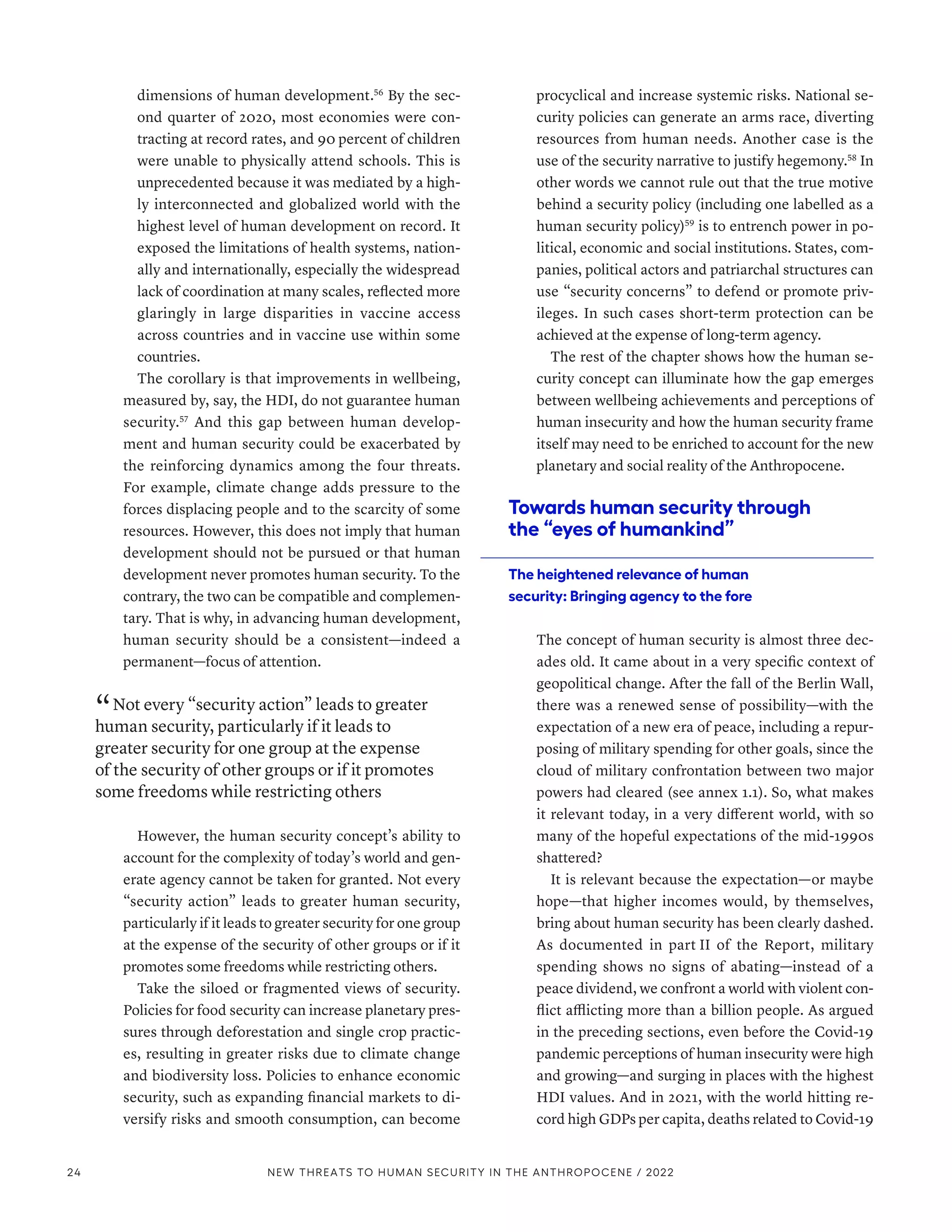 dimensions of human development.56
By the sec-
ond quarter of 2020, most economies were con-
tracting at record rates, and 90 percent of children
were unable to physically attend schools. This is
unprecedented because it was mediated by a high-
ly interconnected and globalized world with the
highest level of human development on record. It
exposed the limitations of health systems, nation-
ally and internationally, especially the widespread
lack of coordination at many scales, reflected more
glaringly in large disparities in vaccine access
across countries and in vaccine use within some
countries.
The corollary is that improvements in wellbeing,
measured by, say, the HDI, do not guarantee human
security.57
And this gap between human develop-
ment and human security could be exacerbated by
the reinforcing dynamics among the four threats.
For example, climate change adds pressure to the
forces displacing people and to the scarcity of some
resources. However, this does not imply that human
development should not be pursued or that human
development never promotes human security. To the
contrary, the two can be compatible and complemen-
tary. That is why, in advancing human development,
human security should be a consistent­
—­
indeed a
permanent­—­focus of attention.
“ Not every “security action” leads to greater
human security, particularly if it leads to
greater security for one group at the expense
of the security of other groups or if it promotes
some freedoms while restricting others
However, the human security concept’s ability to
account for the complexity of today’s world and gen-
erate agency cannot be taken for granted. Not every
“security action” leads to greater human security,
particularly if it leads to greater security for one group
at the expense of the security of other groups or if it
promotes some freedoms while restricting others.
Take the siloed or fragmented views of security.
Policies for food security can increase planetary pres-
sures through deforestation and single crop practic-
es, resulting in greater risks due to climate change
and biodiversity loss. Policies to enhance economic
security, such as expanding financial markets to di-
versify risks and smooth consumption, can become
procyclical and increase systemic risks. National se-
curity policies can generate an arms race, diverting
resources from human needs. Another case is the
use of the security narrative to justify hegemony.58
In
other words we cannot rule out that the true motive
behind a security policy (including one labelled as a
human security policy)59
is to entrench power in po-
litical, economic and social institutions. States, com-
panies, political actors and patriarchal structures can
use “security concerns” to defend or promote priv-
ileges. In such cases short-term protection can be
achieved at the expense of long-term agency.
The rest of the chapter shows how the human se-
curity concept can illuminate how the gap emerges
between wellbeing achievements and perceptions of
human insecurity and how the human security frame
itself may need to be enriched to account for the new
planetary and social reality of the Anthropocene.
Towards human security through
the “eyes of humankind”
The heightened relevance of human
security: Bringing agency to the fore
The concept of human security is almost three dec-
ades old. It came about in a very specific context of
geopolitical change. After the fall of the Berlin Wall,
there was a renewed sense of possibility­
—­
with the
expectation of a new era of peace, including a repur-
posing of military spending for other goals, since the
cloud of military confrontation between two major
powers had cleared (see annex 1.1). So, what makes
it relevant today, in a very different world, with so
many of the hopeful expectations of the mid-1990s
shattered?
It is relevant because the expectation­
—­
or maybe
hope­
—­
that higher incomes would, by themselves,
bring about human security has been clearly dashed.
As documented in part II of the Report, military
spending shows no signs of abating­
—­
instead of a
peace dividend, we confront a world with violent con-
flict afflicting more than a billion people. As argued
in the preceding sections, even before the Covid-19
pandemic perceptions of human insecurity were high
and growing­
—­
and surging in places with the highest
HDI values. And in 2021, with the world hitting re-
cord high GDPs per capita, deaths related to Covid-19
24 NEW THREATS TO HUMAN SECURITY IN THE ANTHROPOCENE / 2022
 
