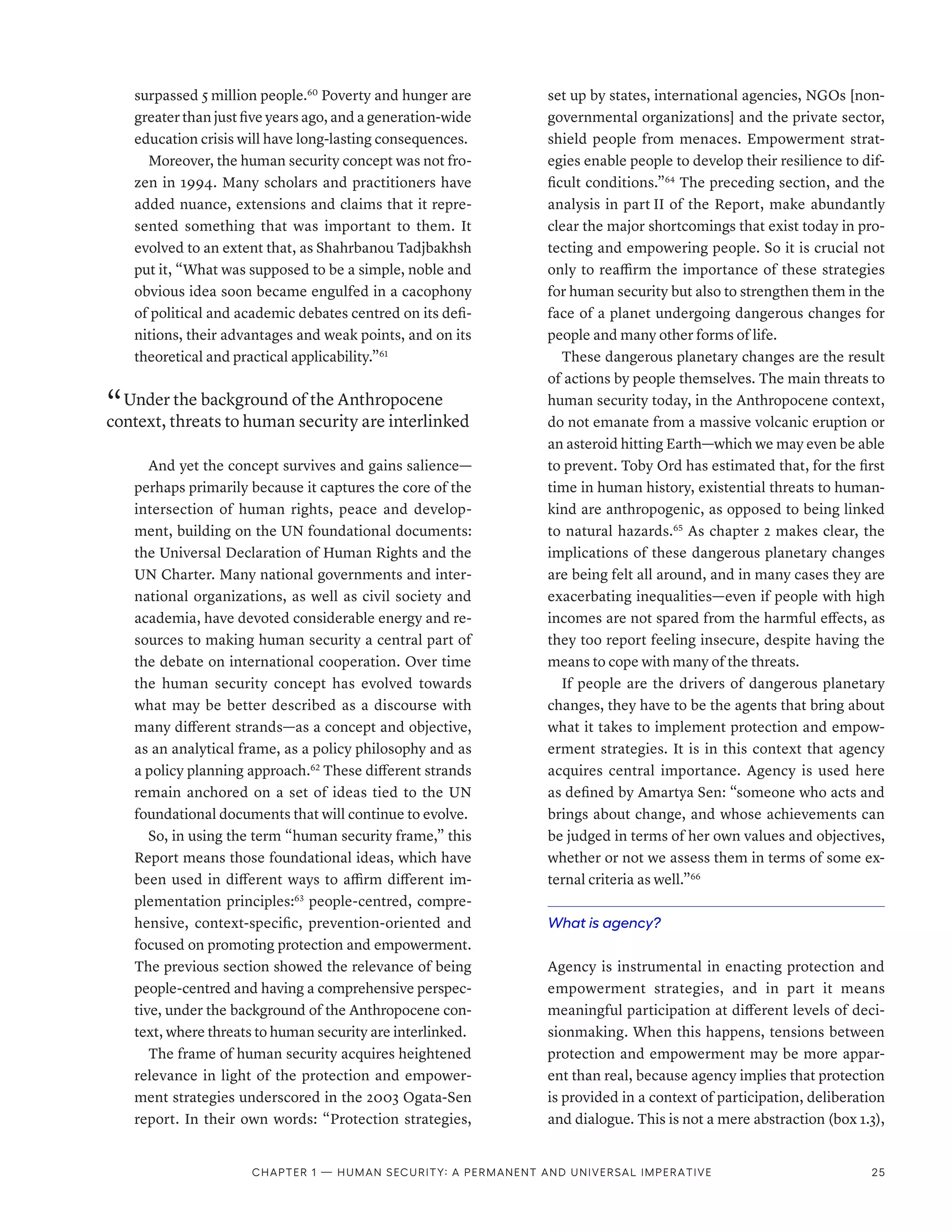 surpassed 5 million people.60
Poverty and hunger are
greater than just five years ago, and a generation-wide
education crisis will have long-lasting consequences.
Moreover, the human security concept was not fro-
zen in 1994. Many scholars and practitioners have
added nuance, extensions and claims that it repre-
sented something that was important to them. It
evolved to an extent that, as Shahrbanou Tadjbakhsh
put it, “What was supposed to be a simple, noble and
obvious idea soon became engulfed in a cacophony
of political and academic debates centred on its defi-
nitions, their advantages and weak points, and on its
theoretical and practical applicability.”61
“ Under the background of the Anthropocene
context, threats to human security are interlinked
And yet the concept survives and gains salience­
—­
perhaps primarily because it captures the core of the
intersection of human rights, peace and develop-
ment, building on the UN foundational documents:
the Universal Declaration of Human Rights and the
UN Charter. Many national governments and inter-
national organizations, as well as civil society and
academia, have devoted considerable energy and re-
sources to making human security a central part of
the debate on international cooperation. Over time
the human security concept has evolved towards
what may be better described as a discourse with
many different strands­
—­
as a concept and objective,
as an analytical frame, as a policy philosophy and as
a policy planning approach.62
These different strands
remain anchored on a set of ideas tied to the UN
foundational documents that will continue to evolve.
So, in using the term “human security frame,” this
Report means those foundational ideas, which have
been used in different ways to affirm different im-
plementation principles:63
people-centred, compre-
hensive, context-specific, prevention-oriented and
focused on promoting protection and empowerment.
The previous section showed the relevance of being
people-centred and having a comprehensive perspec-
tive, under the background of the Anthropocene con-
text, where threats to human security are interlinked.
The frame of human security acquires heightened
relevance in light of the protection and empower-
ment strategies underscored in the 2003 Ogata-Sen
report. In their own words: “Protection strategies,
set up by states, international agencies, NGOs [non-
governmental organizations] and the private sector,
shield people from menaces. Empowerment strat-
egies enable people to develop their resilience to dif-
ficult conditions.”64
The preceding section, and the
analysis in part II of the Report, make abundantly
clear the major shortcomings that exist today in pro-
tecting and empowering people. So it is crucial not
only to reaffirm the importance of these strategies
for human security but also to strengthen them in the
face of a planet undergoing dangerous changes for
people and many other forms of life.
These dangerous planetary changes are the result
of actions by people themselves. The main threats to
human security today, in the Anthropocene context,
do not emanate from a massive volcanic eruption or
an asteroid hitting Earth­—­which we may even be able
to prevent. Toby Ord has estimated that, for the first
time in human history, existential threats to human-
kind are anthropogenic, as opposed to being linked
to natural hazards.65
As chapter 2 makes clear, the
implications of these dangerous planetary changes
are being felt all around, and in many cases they are
exacerbating inequalities­
—­
even if people with high
incomes are not spared from the harmful effects, as
they too report feeling insecure, despite having the
means to cope with many of the threats.
If people are the drivers of dangerous planetary
changes, they have to be the agents that bring about
what it takes to implement protection and empow-
erment strategies. It is in this context that agency
acquires central importance. Agency is used here
as defined by Amartya Sen: “someone who acts and
brings about change, and whose achievements can
be judged in terms of her own values and objectives,
whether or not we assess them in terms of some ex-
ternal criteria as well.”66
What is agency?
Agency is instrumental in enacting protection and
empowerment strategies, and in part it means
meaningful participation at different levels of deci-
sionmaking. When this happens, tensions between
protection and empowerment may be more appar-
ent than real, because agency implies that protection
is provided in a context of participation, deliberation
and dialogue. This is not a mere abstraction (box 1.3),
Chapter 1 — Human security: A permanent and universal imperative 25
 