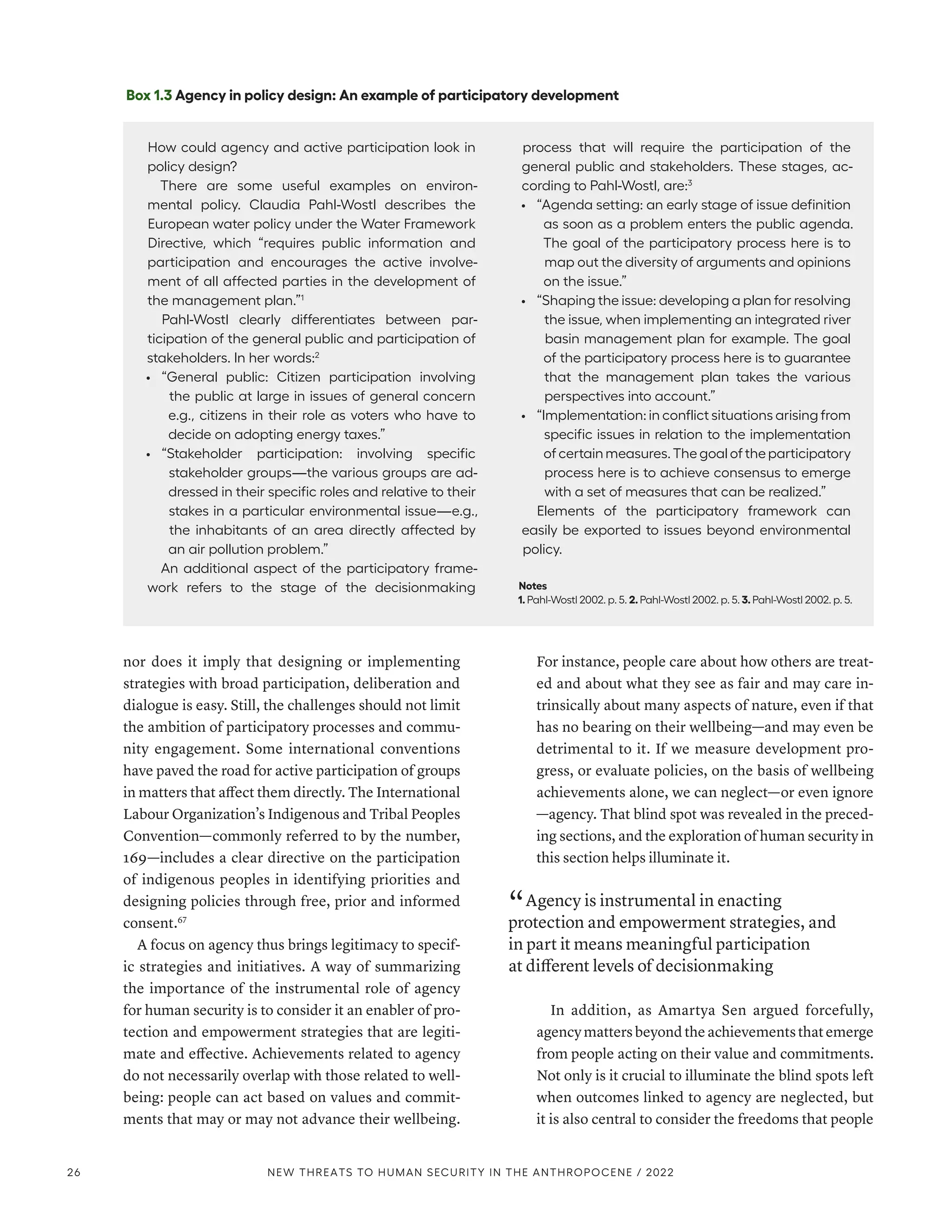nor does it imply that designing or implementing
strategies with broad participation, deliberation and
dialogue is easy. Still, the challenges should not limit
the ambition of participatory processes and commu-
nity engagement. Some international conventions
have paved the road for active participation of groups
in matters that affect them directly. The International
Labour Organization’s Indigenous and Tribal Peoples
Convention­
—­
commonly referred to by the number,
169­
—­
includes a clear directive on the participation
of indigenous peoples in identifying priorities and
designing policies through free, prior and informed
consent.67
A focus on agency thus brings legitimacy to specif-
ic strategies and initiatives. A way of summarizing
the importance of the instrumental role of agency
for human security is to consider it an enabler of pro-
tection and empowerment strategies that are legiti-
mate and effective. Achievements related to agency
do not necessarily overlap with those related to well-
being: people can act based on values and commit-
ments that may or may not advance their wellbeing.
For instance, people care about how others are treat-
ed and about what they see as fair and may care in-
trinsically about many aspects of nature, even if that
has no bearing on their wellbeing­
—­
and may even be
detrimental to it. If we measure development pro-
gress, or evaluate policies, on the basis of wellbeing
achievements alone, we can neglect­
—­
or even ignore­
—­
agency. That blind spot was revealed in the preced-
ing sections, and the exploration of human security in
this section helps illuminate it.
“ Agency is instrumental in enacting
protection and empowerment strategies, and
in part it means meaningful participation
at different levels of decisionmaking
In addition, as Amartya Sen argued forcefully,
agency matters beyond the achievements that emerge
from people acting on their value and commitments.
Not only is it crucial to illuminate the blind spots left
when outcomes linked to agency are neglected, but
it is also central to consider the freedoms that people
Box 1.3 Agency in policy design: An example of participatory development
How could agency and active participation look in
policy design?
There are some useful examples on environ-
mental policy. Claudia Pahl-Wostl describes the
European water policy under the Water Framework
Directive, which “requires public information and
participation and encourages the active involve-
ment of all affected parties in the development of
the management plan.”1
Pahl-Wostl clearly differentiates between par-
ticipation of the general public and participation of
stakeholders. In her words:2
•	 “General public: Citizen participation involving
the public at large in issues of general concern
e.g., citizens in their role as voters who have to
decide on adopting energy taxes.”
•	 “Stakeholder participation: involving specific
stakeholder groups­
—­
the various groups are ad-
dressed in their specific roles and relative to their
stakes in a particular environmental issue­
—­
e.g.,
the inhabitants of an area directly affected by
an air pollution problem.”
An additional aspect of the participatory frame-
work refers to the stage of the decisionmaking
process that will require the participation of the
general public and stakeholders. These stages, ac-
cording to Pahl-Wostl, are:3
•	 “Agenda setting: an early stage of issue definition
as soon as a problem enters the public agenda.
The goal of the participatory process here is to
map out the diversity of arguments and opinions
on the issue.”
•	 “Shaping the issue: developing a plan for resolving
the issue, when implementing an integrated river
basin management plan for example. The goal
of the participatory process here is to guarantee
that the management plan takes the various
perspectives into account.”
•	 “Implementation: in conflict situations arising from
specific issues in relation to the implementation
of certain measures. The goal of the participatory
process here is to achieve consensus to emerge
with a set of measures that can be realized.”
Elements of the participatory framework can
easily be exported to issues beyond environmental
policy.
Notes
1. Pahl-Wostl 2002. p. 5. 2. Pahl-Wostl 2002. p. 5. 3. Pahl-Wostl 2002. p. 5.
26 NEW THREATS TO HUMAN SECURITY IN THE ANTHROPOCENE / 2022
 