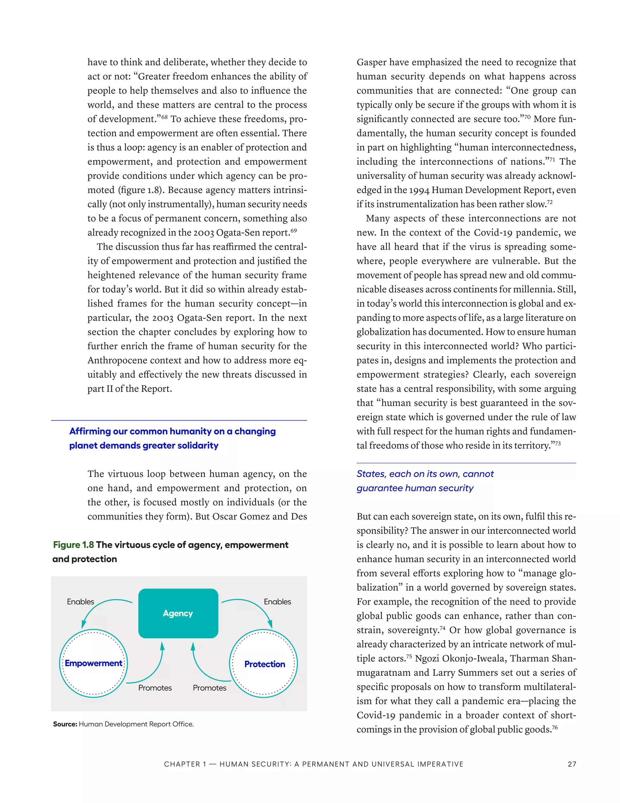 have to think and deliberate, whether they decide to
act or not: “Greater freedom enhances the ability of
people to help themselves and also to influence the
world, and these matters are central to the process
of development.”68
To achieve these freedoms, pro-
tection and empowerment are often essential. There
is thus a loop: agency is an enabler of protection and
empowerment, and protection and empowerment
provide conditions under which agency can be pro-
moted (figure 1.8). Because agency matters intrinsi-
cally (not only instrumentally), human security needs
to be a focus of permanent concern, something also
already recognized in the 2003 Ogata-­Sen report.69
The discussion thus far has reaffirmed the central-
ity of empowerment and protection and justified the
heightened relevance of the human security frame
for today’s world. But it did so within already estab-
lished frames for the human security concept­
—­
in
particular, the 2003 Ogata-Sen report. In the next
section the chapter concludes by exploring how to
further enrich the frame of human security for the
Anthropocene context and how to address more eq-
uitably and effectively the new threats discussed in
part II of the Report.
Affirming our common humanity on a changing
planet demands greater solidarity
The virtuous loop between human agency, on the
one hand, and empowerment and protection, on
the other, is focused mostly on individuals (or the
communities they form). But Oscar Gomez and Des
Gasper have emphasized the need to recognize that
human security depends on what happens across
communities that are connected: “One group can
typically only be secure if the groups with whom it is
significantly connected are secure too.”70
More fun-
damentally, the human security concept is founded
in part on highlighting “human interconnectedness,
including the interconnections of nations.”71
The
universality of human security was already acknowl-
edged in the 1994 Human Development Report, even
if its instrumentalization has been rather slow.72
Many aspects of these interconnections are not
new. In the context of the Covid-19 pandemic, we
have all heard that if the virus is spreading some-
where, people everywhere are vulnerable. But the
movement of people has spread new and old commu-
nicable diseases across continents for millennia. Still,
in today’s world this interconnection is global and ex-
panding to more aspects of life, as a large literature on
globalization has documented. How to ensure human
security in this interconnected world? Who partici-
pates in, designs and implements the protection and
empowerment strategies? Clearly, each sovereign
state has a central responsibility, with some arguing
that “human security is best guaranteed in the sov-
ereign state which is governed under the rule of law
with full respect for the human rights and fundamen-
tal freedoms of those who reside in its territory.”73
States, each on its own, cannot
guarantee human security
But can each sovereign state, on its own, fulfil this re-
sponsibility? The answer in our interconnected world
is clearly no, and it is possible to learn about how to
enhance human security in an interconnected world
from several efforts exploring how to “manage glo-
balization” in a world governed by sovereign states.
For example, the recognition of the need to provide
global public goods can enhance, rather than con-
strain, sovereignty.74
Or how global governance is
already characterized by an intricate network of mul-
tiple actors.75
Ngozi Okonjo-Iweala, Tharman Shan-
mugaratnam and Larry Summers set out a series of
specific proposals on how to transform multilateral-
ism for what they call a pandemic era­
—­
placing the
Covid-19 pandemic in a broader context of short­
comings in the provision of global public goods.76
Figure 1.8 The virtuous cycle of agency, empowerment
and protection
Source: Human Development Report Office.
Protection
Empowerment
Agency
Enables
Promotes Promotes
Enables
Chapter 1 — Human security: A permanent and universal imperative 27
 