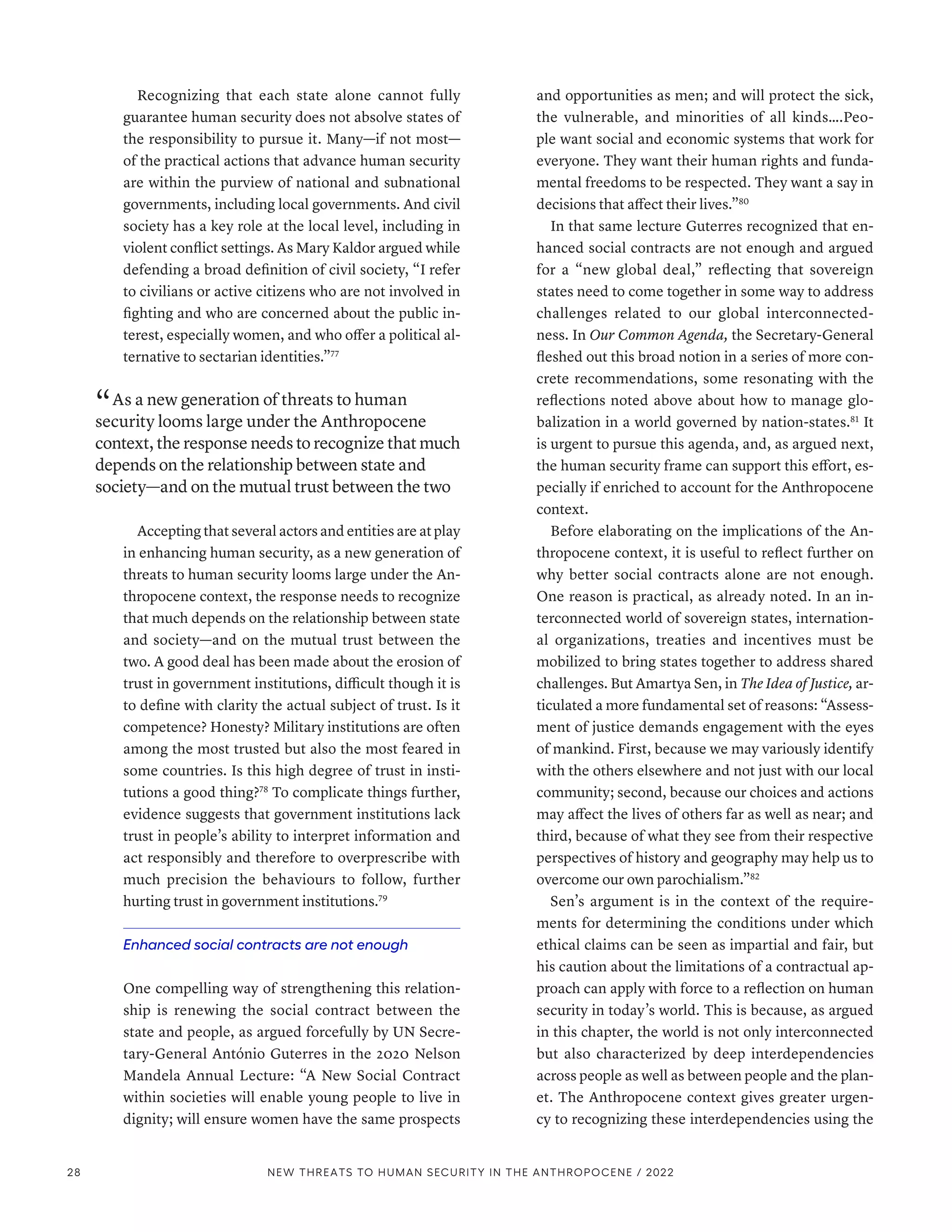 Recognizing that each state alone cannot fully
guarantee human security does not absolve states of
the responsibility to pursue it. Many­
—­
if not most­
—­
of the practical actions that advance human security
are within the purview of national and subnational
governments, including local governments. And civil
society has a key role at the local level, including in
violent conflict settings. As Mary Kaldor argued while
defending a broad definition of civil society, “I refer
to civilians or active citizens who are not involved in
fighting and who are concerned about the public in-
terest, especially women, and who offer a political al-
ternative to sectarian identities.”77
“ As a new generation of threats to human
security looms large under the Anthropocene
context, the response needs to recognize that much
depends on the relationship between state and
society­—­and on the mutual trust between the two
Accepting that several actors and entities are at play
in enhancing human security, as a new generation of
threats to human security looms large under the An-
thropocene context, the response needs to recognize
that much depends on the relationship between state
and society­
—­
and on the mutual trust between the
two. A good deal has been made about the erosion of
trust in government institutions, difficult though it is
to define with clarity the actual subject of trust. Is it
competence? Honesty? Military institutions are often
among the most trusted but also the most feared in
some countries. Is this high degree of trust in insti-
tutions a good thing?78
To complicate things further,
evidence suggests that government institutions lack
trust in people’s ability to interpret information and
act responsibly and therefore to overprescribe with
much precision the behaviours to follow, further
hurting trust in government institutions.79
Enhanced social contracts are not enough
One compelling way of strengthening this relation-
ship is renewing the social contract between the
state and people, as argued forcefully by UN Secre-
tary-General António Guterres in the 2020 Nelson
Mandela Annual Lecture: “A New Social Contract
within societies will enable young people to live in
dignity; will ensure women have the same prospects
and opportunities as men; and will protect the sick,
the vulnerable, and minorities of all kinds….Peo-
ple want social and economic systems that work for
everyone. They want their human rights and funda-
mental freedoms to be respected. They want a say in
decisions that affect their lives.”80
In that same lecture Guterres recognized that en-
hanced social contracts are not enough and argued
for a “new global deal,” reflecting that sovereign
states need to come together in some way to address
challenges related to our global interconnected-
ness. In Our Common Agenda, the Secretary-General
fleshed out this broad notion in a series of more con-
crete recommendations, some resonating with the
reflections noted above about how to manage glo-
balization in a world governed by nation-states.81
It
is urgent to pursue this agenda, and, as argued next,
the human security frame can support this effort, es-
pecially if enriched to account for the Anthropocene
context.
Before elaborating on the implications of the An-
thropocene context, it is useful to reflect further on
why better social contracts alone are not enough.
One reason is practical, as already noted. In an in-
terconnected world of sovereign states, internation-
al organizations, treaties and incentives must be
mobilized to bring states together to address shared
challenges. But Amartya Sen, in The Idea of Justice, ar-
ticulated a more fundamental set of reasons: “Assess-
ment of justice demands engagement with the eyes
of mankind. First, because we may variously identify
with the others elsewhere and not just with our local
community; second, because our choices and actions
may affect the lives of others far as well as near; and
third, because of what they see from their respective
perspectives of history and geography may help us to
overcome our own parochialism.”82
Sen’s argument is in the context of the require-
ments for determining the conditions under which
ethical claims can be seen as impartial and fair, but
his caution about the limitations of a contractual ap-
proach can apply with force to a reflection on human
security in today’s world. This is because, as argued
in this chapter, the world is not only interconnected
but also characterized by deep interdependencies
across people as well as between people and the plan-
et. The Anthropocene context gives greater urgen-
cy to recognizing these interdependencies using the
28 NEW THREATS TO HUMAN SECURITY IN THE ANTHROPOCENE / 2022
 