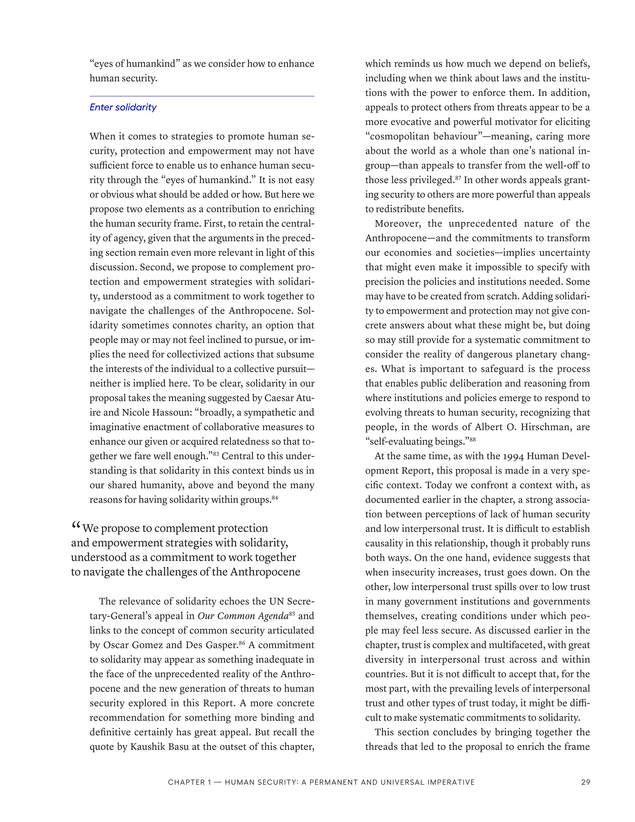 “eyes of humankind” as we consider how to enhance
human security.
Enter solidarity
When it comes to strategies to promote human se-
curity, protection and empowerment may not have
sufficient force to enable us to enhance human secu-
rity through the “eyes of humankind.” It is not easy
or obvious what should be added or how. But here we
propose two elements as a contribution to enriching
the human security frame. First, to retain the central-
ity of agency, given that the arguments in the preced-
ing section remain even more relevant in light of this
discussion. Second, we propose to complement pro-
tection and empowerment strategies with solidari-
ty, understood as a commitment to work together to
navigate the challenges of the Anthropocene. Sol-
idarity sometimes connotes charity, an option that
people may or may not feel inclined to pursue, or im-
plies the need for collectivized actions that subsume
the interests of the individual to a collective pursuit­
—­
neither is implied here. To be clear, solidarity in our
proposal takes the meaning suggested by Caesar Atu-
ire and Nicole Hassoun: “broadly, a sympathetic and
imaginative enactment of collaborative measures to
enhance our given or acquired relatedness so that to-
gether we fare well enough.”83
Central to this under-
standing is that solidarity in this context binds us in
our shared humanity, above and beyond the many
reasons for having solidarity within groups.84
“ We propose to complement protection
and empowerment strategies with solidarity,
understood as a commitment to work together
to navigate the challenges of the Anthropocene
The relevance of solidarity echoes the UN Secre-
tary-General’s appeal in Our Common Agenda85
and
links to the concept of common security articulated
by Oscar Gomez and Des Gasper.86
A commitment
to solidarity may appear as something inadequate in
the face of the unprecedented reality of the Anthro-
pocene and the new generation of threats to human
security explored in this Report. A more concrete
recommendation for something more binding and
definitive certainly has great appeal. But recall the
quote by Kaushik Basu at the outset of this chapter,
which reminds us how much we depend on beliefs,
including when we think about laws and the institu-
tions with the power to enforce them. In addition,
appeals to protect others from threats appear to be a
more evocative and powerful motivator for eliciting
“cosmopolitan behaviour”­
—­
meaning, caring more
about the world as a whole than one’s national in-
group­
—­
than appeals to transfer from the well-off to
those less privileged.87
In other words appeals grant-
ing security to others are more powerful than appeals
to redistribute benefits.
Moreover, the unprecedented nature of the
Anthropocene­
—­
and the commitments to transform
our economies and societies­
—­
implies uncertainty
that might even make it impossible to specify with
precision the policies and institutions needed. Some
may have to be created from scratch. Adding solidari-
ty to empowerment and protection may not give con-
crete answers about what these might be, but doing
so may still provide for a systematic commitment to
consider the reality of dangerous planetary chang-
es. What is important to safeguard is the process
that enables public deliberation and reasoning from
where institutions and policies emerge to respond to
evolving threats to human security, recognizing that
people, in the words of Albert O. Hirschman, are
“self-evaluating beings.”88
At the same time, as with the 1994 Human Devel-
opment Report, this proposal is made in a very spe-
cific context. Today we confront a context with, as
documented earlier in the chapter, a strong associa-
tion between perceptions of lack of human security
and low interpersonal trust. It is difficult to establish
causality in this relationship, though it probably runs
both ways. On the one hand, evidence suggests that
when insecurity increases, trust goes down. On the
other, low interpersonal trust spills over to low trust
in many government institutions and governments
themselves, creating conditions under which peo-
ple may feel less secure. As discussed earlier in the
chapter, trust is complex and multifaceted, with great
diversity in interpersonal trust across and within
countries. But it is not difficult to accept that, for the
most part, with the prevailing levels of interpersonal
trust and other types of trust today, it might be diffi-
cult to make systematic commitments to solidarity.
This section concludes by bringing together the
threads that led to the proposal to enrich the frame
Chapter 1 — Human security: A permanent and universal imperative 29
 