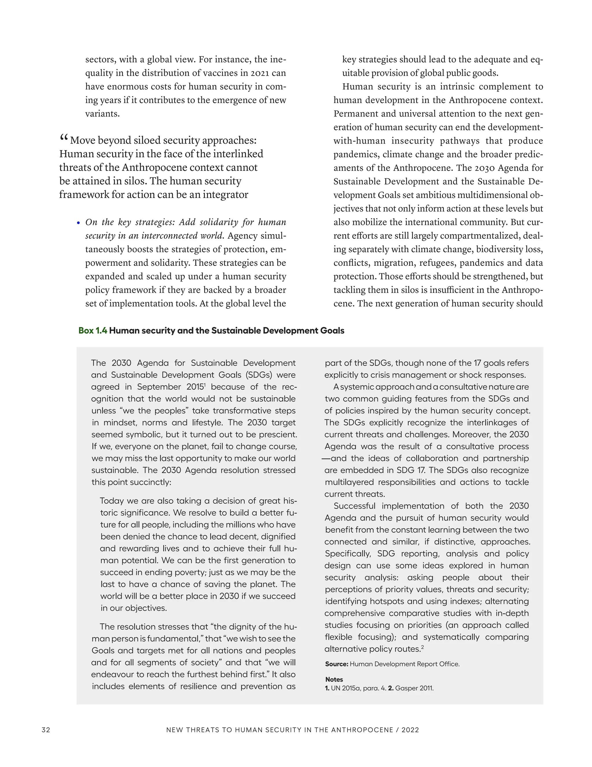 sectors, with a global view. For instance, the ine-
quality in the distribution of vaccines in 2021 can
have enormous costs for human security in com-
ing years if it contributes to the emergence of new
variants.
“ Move beyond siloed security approaches:
Human security in the face of the interlinked
threats of the Anthropocene context cannot
be attained in silos. The human security
framework for action can be an integrator
•	 On the key strategies: Add solidarity for human
security in an interconnected world. Agency simul-
taneously boosts the strategies of protection, em-
powerment and solidarity. These strategies can be
expanded and scaled up under a human security
policy framework if they are backed by a broader
set of implementation tools. At the global level the
key strategies should lead to the adequate and eq-
uitable provision of global public goods.
Human security is an intrinsic complement to
human development in the Anthropocene context.
Permanent and universal attention to the next gen-
eration of human security can end the development-­
with-human insecurity pathways that produce
pandemics, climate change and the broader predic-
aments of the Anthropocene. The 2030 Agenda for
Sustainable Development and the Sustainable De-
velopment Goals set ambitious multidimensional ob-
jectives that not only inform action at these levels but
also mobilize the international community. But cur-
rent efforts are still largely compartmentalized, deal-
ing separately with climate change, biodiversity loss,
conflicts, migration, refugees, pandemics and data
protection. Those efforts should be strengthened, but
tackling them in silos is insufficient in the Anthropo-
cene. The next generation of human security should
Box 1.4 Human security and the Sustainable Development Goals
The 2030 Agenda for Sustainable Development
and Sustainable Development Goals (SDGs) were
agreed in September 20151
because of the rec-
ognition that the world would not be sustainable
unless “we the peoples” take transformative steps
in mindset, norms and lifestyle. The 2030 target
seemed symbolic, but it turned out to be prescient.
If we, everyone on the planet, fail to change course,
we may miss the last opportunity to make our world
sustainable. The 2030 Agenda resolution stressed
this point succinctly:
Today we are also taking a decision of great his-
toric significance. We resolve to build a better fu-
ture for all people, including the millions who have
been denied the chance to lead decent, dignified
and rewarding lives and to achieve their full hu-
man potential. We can be the first generation to
succeed in ending poverty; just as we may be the
last to have a chance of saving the planet. The
world will be a better place in 2030 if we succeed
in our objectives.
The resolution stresses that “the dignity of the hu-
man person is fundamental,” that “we wish to see the
Goals and targets met for all nations and peoples
and for all segments of society” and that “we will
endeavour to reach the furthest behind first.” It also
includes elements of resilience and prevention as
part of the SDGs, though none of the 17 goals refers
explicitly to crisis management or shock responses.
Asystemicapproachandaconsultativenatureare
two common guiding features from the SDGs and
of policies inspired by the human security concept.
The SDGs explicitly recognize the interlinkages of
current threats and challenges. Moreover, the 2030
Agenda was the result of a consultative process­
—­
and the ideas of collaboration and partnership
are embedded in SDG 17. The SDGs also recognize
multilayered responsibilities and actions to tackle
current threats.
Successful implementation of both the 2030
Agenda and the pursuit of human security would
benefit from the constant learning between the two
connected and similar, if distinctive, approaches.
Specifically, SDG reporting, analysis and policy
design can use some ideas explored in human
security analysis: asking people about their
perceptions of priority values, threats and security;
identifying hotspots and using indexes; alternating
comprehensive comparative studies with in-depth
studies focusing on priorities (an approach called
flexible focusing); and systematically comparing
alternative policy routes.2
Source: Human Development Report Office.
Notes
1. UN 2015a, para. 4. 2. Gasper 2011.
32 NEW THREATS TO HUMAN SECURITY IN THE ANTHROPOCENE / 2022
 