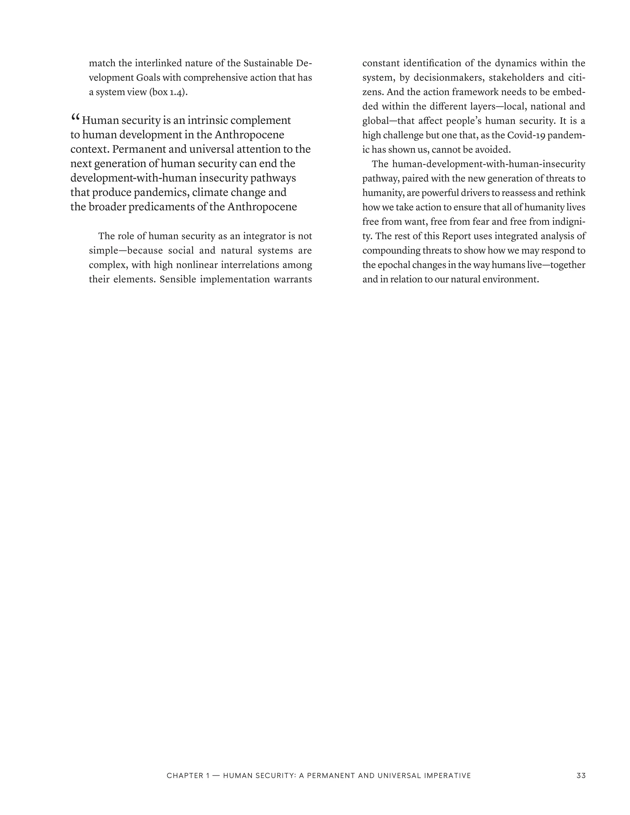 match the interlinked nature of the Sustainable De-
velopment Goals with comprehensive action that has
a system view (box 1.4).
“ Human security is an intrinsic complement
to human development in the Anthropocene
context. Permanent and universal attention to the
next generation of human security can end the
development-with-human insecurity pathways
that produce pandemics, climate change and
the broader predicaments of the Anthropocene
The role of human security as an integrator is not
simple­
—­
because social and natural systems are
complex, with high nonlinear interrelations among
their elements. Sensible implementation warrants
constant identification of the dynamics within the
system, by decisionmakers, stakeholders and citi-
zens. And the action framework needs to be embed-
ded within the different layers­
—­
local, national and
global­
—­
that affect people’s human security. It is a
high challenge but one that, as the Covid-19 pandem-
ic has shown us, cannot be avoided.
The human-development-with-human-insecurity
pathway, paired with the new generation of threats to
humanity, are powerful drivers to reassess and rethink
how we take action to ensure that all of humanity lives
free from want, free from fear and free from indigni-
ty. The rest of this Report uses integrated analysis of
compounding threats to show how we may respond to
the epochal changes in the way humans live­—­together
and in relation to our natural environment.
Chapter 1 — Human security: A permanent and universal imperative 33
 