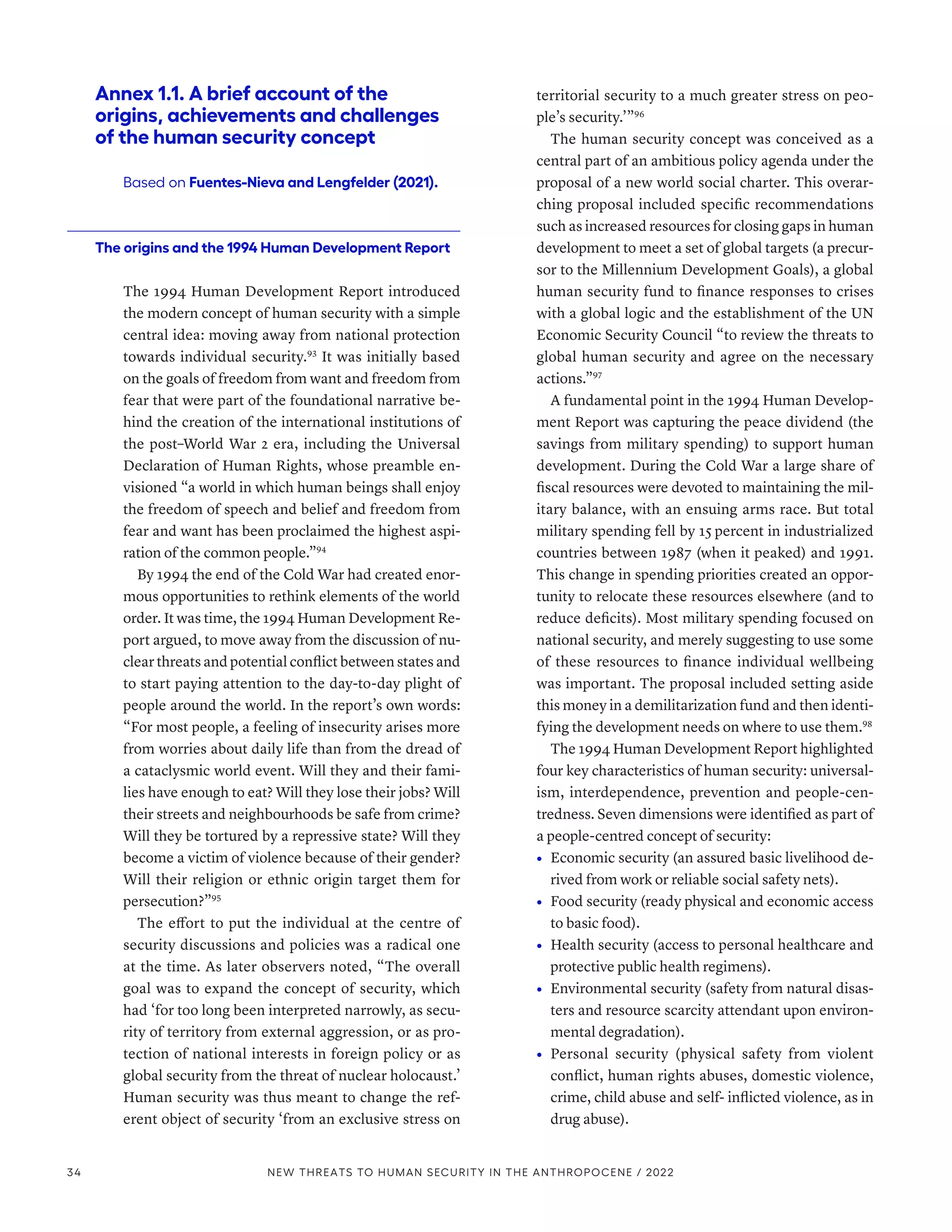 Annex 1.1. A brief account of the
origins, achievements and challenges
of the human security concept
Based on Fuentes-Nieva and Lengfelder (2021).
The origins and the 1994 Human Development Report
The 1994 Human Development Report introduced
the modern concept of human security with a simple
central idea: moving away from national protection
towards individual security.93
It was initially based
on the goals of freedom from want and freedom from
fear that were part of the foundational narrative be-
hind the creation of the international institutions of
the post–World War 2 era, including the Universal
Declaration of Human Rights, whose preamble en-
visioned “a world in which human beings shall enjoy
the freedom of speech and belief and freedom from
fear and want has been proclaimed the highest aspi-
ration of the common people.”94
By 1994 the end of the Cold War had created enor-
mous opportunities to rethink elements of the world
order. It was time, the 1994 Human Development Re-
port argued, to move away from the discussion of nu-
clear threats and potential conflict between states and
to start paying attention to the day-to-day plight of
people around the world. In the report’s own words:
“For most people, a feeling of insecurity arises more
from worries about daily life than from the dread of
a cataclysmic world event. Will they and their fami-
lies have enough to eat? Will they lose their jobs? Will
their streets and neighbourhoods be safe from crime?
Will they be tortured by a repressive state? Will they
become a victim of violence because of their gender?
Will their religion or ethnic origin target them for
persecution?”95
The effort to put the individual at the centre of
security discussions and policies was a radical one
at the time. As later observers noted, “The overall
goal was to expand the concept of security, which
had ‘for too long been interpreted narrowly, as secu-
rity of territory from external aggression, or as pro-
tection of national interests in foreign policy or as
global security from the threat of nuclear holocaust.’
Human security was thus meant to change the ref-
erent object of security ‘from an exclusive stress on
territorial security to a much greater stress on peo-
ple’s security.’”96
The human security concept was conceived as a
central part of an ambitious policy agenda under the
proposal of a new world social charter. This overar-
ching proposal included specific recommendations
such as increased resources for closing gaps in human
development to meet a set of global targets (a precur-
sor to the Millennium Development Goals), a global
human security fund to finance responses to crises
with a global logic and the establishment of the UN
Economic Security Council “to review the threats to
global human security and agree on the necessary
actions.”97
A fundamental point in the 1994 Human Develop-
ment Report was capturing the peace dividend (the
savings from military spending) to support human
development. During the Cold War a large share of
fiscal resources were devoted to maintaining the mil-
itary balance, with an ensuing arms race. But total
military spending fell by 15 percent in industrialized
countries between 1987 (when it peaked) and 1991.
This change in spending priorities created an oppor-
tunity to relocate these resources elsewhere (and to
reduce deficits). Most military spending focused on
national security, and merely suggesting to use some
of these resources to finance individual wellbeing
was important. The proposal included setting aside
this money in a demilitarization fund and then identi-
fying the development needs on where to use them.98
The 1994 Human Development Report highlighted
four key characteristics of human security: universal-
ism, interdependence, prevention and people-cen-
tredness. Seven dimensions were identified as part of
a people-centred concept of security:
•	 Economic security (an assured basic livelihood de-
rived from work or reliable social safety nets).
•	 Food security (ready physical and economic access
to basic food).
•	 Health security (access to personal healthcare and
protective public health regimens).
•	 Environmental security (safety from natural disas-
ters and resource scarcity attendant upon environ-
mental degradation).
•	 Personal security (physical safety from violent
conflict, human rights abuses, domestic violence,
crime, child abuse and self- inflicted violence, as in
drug abuse).
34 NEW THREATS TO HUMAN SECURITY IN THE ANTHROPOCENE / 2022
 
