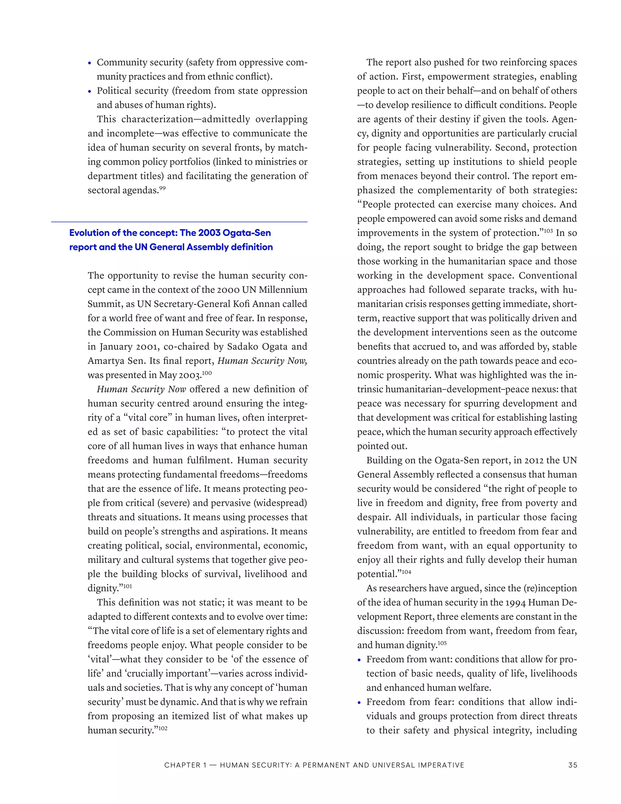 •	 Community security (safety from oppressive com-
munity practices and from ethnic conflict).
•	 Political security (freedom from state oppression
and abuses of human rights).
This characterization­—­admittedly overlapping
and incomplete­
—­
was effective to communicate the
idea of human security on several fronts, by match-
ing common policy portfolios (linked to ministries or
department titles) and facilitating the generation of
sectoral agendas.99
Evolution of the concept: The 2003 Ogata-Sen
report and the UN General Assembly definition
The opportunity to revise the human security con-
cept came in the context of the 2000 UN Millennium
Summit, as UN Secretary-General Kofi Annan called
for a world free of want and free of fear. In response,
the Commission on Human Security was established
in January 2001, co-chaired by Sadako Ogata and
Amartya Sen. Its final report, Human Security Now,
was presented in May 2003.100
Human Security Now offered a new definition of
human security centred around ensuring the integ-
rity of a “vital core” in human lives, often interpret-
ed as set of basic capabilities: “to protect the vital
core of all human lives in ways that enhance human
freedoms and human fulfilment. Human security
means protecting fundamental freedoms­
—­
freedoms
that are the essence of life. It means protecting peo-
ple from critical (severe) and pervasive (widespread)
threats and situations. It means using processes that
build on people’s strengths and aspirations. It means
creating political, social, environmental, economic,
military and cultural systems that together give peo-
ple the building blocks of survival, livelihood and
dignity.”101
This definition was not static; it was meant to be
adapted to different contexts and to evolve over time:
“The vital core of life is a set of elementary rights and
freedoms people enjoy. What people consider to be
‘vital’­
—­
what they consider to be ‘of the essence of
life’ and ‘crucially important’­
—­
varies across individ-
uals and societies. That is why any concept of ‘human
security’ must be dynamic. And that is why we refrain
from proposing an itemized list of what makes up
human security.”102
The report also pushed for two reinforcing spaces
of action. First, empowerment strategies, enabling
people to act on their behalf­
—­
and on behalf of others­
—­
to develop resilience to difficult conditions. People
are agents of their destiny if given the tools. Agen-
cy, dignity and opportunities are particularly crucial
for people facing vulnerability. Second, protection
strategies, setting up institutions to shield people
from menaces beyond their control. The report em-
phasized the complementarity of both strategies:
“People protected can exercise many choices. And
people empowered can avoid some risks and demand
improvements in the system of protection.”103
In so
doing, the report sought to bridge the gap between
those working in the humanitarian space and those
working in the development space. Conventional
approaches had followed separate tracks, with hu-
manitarian crisis responses getting immediate, short-
term, reactive support that was politically driven and
the development interventions seen as the outcome
benefits that accrued to, and was afforded by, stable
countries already on the path towards peace and eco-
nomic prosperity. What was highlighted was the in-
trinsic humanitarian–development–peace nexus: that
peace was necessary for spurring development and
that development was critical for establishing lasting
peace, which the human security approach effectively
pointed out.
Building on the Ogata-Sen report, in 2012 the UN
General Assembly reflected a consensus that human
security would be considered “the right of people to
live in freedom and dignity, free from poverty and
despair. All individuals, in particular those facing
vulnerability, are entitled to freedom from fear and
freedom from want, with an equal opportunity to
enjoy all their rights and fully develop their human
potential.”104
As researchers have argued, since the (re)inception
of the idea of human security in the 1994 Human De-
velopment Report, three elements are constant in the
discussion: freedom from want, freedom from fear,
and human dignity.105
•	 Freedom from want: conditions that allow for pro-
tection of basic needs, quality of life, livelihoods
and enhanced human welfare.
•	 Freedom from fear: conditions that allow indi-
viduals and groups protection from direct threats
to their safety and physical integrity, including
Chapter 1 — Human security: A permanent and universal imperative 35
 