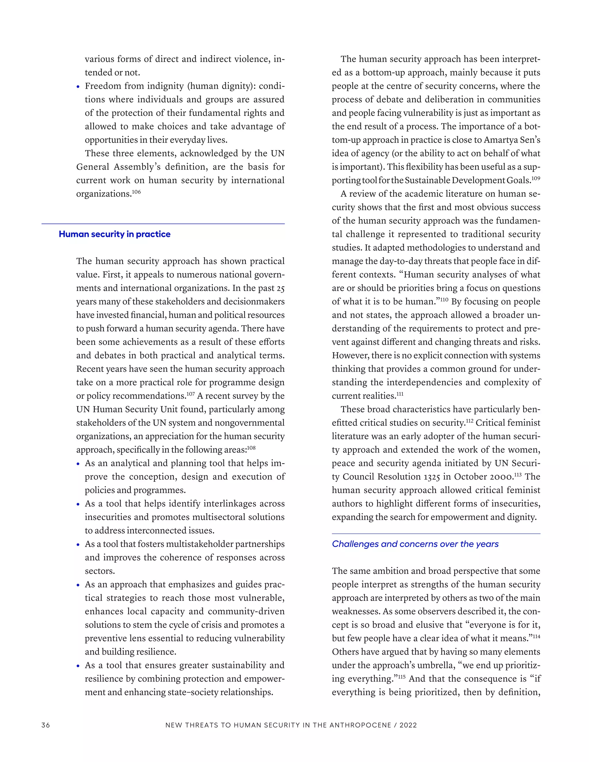 various forms of direct and indirect violence, in-
tended or not.
•	 Freedom from indignity (human dignity): condi-
tions where individuals and groups are assured
of the protection of their fundamental rights and
allowed to make choices and take advantage of
opportunities in their everyday lives.
These three elements, acknowledged by the UN
General Assembly’s definition, are the basis for
current work on human security by international
organizations.106
Human security in practice
The human security approach has shown practical
value. First, it appeals to numerous national govern-
ments and international organizations. In the past 25
years many of these stakeholders and decisionmakers
have invested financial, human and political resources
to push forward a human security agenda. There have
been some achievements as a result of these efforts
and debates in both practical and analytical terms.
Recent years have seen the human security approach
take on a more practical role for programme design
or policy recommendations.107
A recent survey by the
UN Human Security Unit found, particularly among
stakeholders of the UN system and nongovernmental
organizations, an appreciation for the human security
approach, specifically in the following areas:108
•	 As an analytical and planning tool that helps im-
prove the conception, design and execution of
policies and programmes.
•	 As a tool that helps identify interlinkages across
insecurities and promotes multisectoral solutions
to address interconnected issues.
•	 As a tool that fosters multistakeholder partnerships
and improves the coherence of responses across
sectors.
•	 As an approach that emphasizes and guides prac-
tical strategies to reach those most vulnerable,
enhances local capacity and community-driven
solutions to stem the cycle of crisis and promotes a
preventive lens essential to reducing vulnerability
and building resilience.
•	 As a tool that ensures greater sustainability and
resilience by combining protection and empower-
ment and enhancing state–society relationships.
The human security approach has been interpret-
ed as a bottom-up approach, mainly because it puts
people at the centre of security concerns, where the
process of debate and deliberation in communities
and people facing vulnerability is just as important as
the end result of a process. The importance of a bot-
tom-up approach in practice is close to Amartya Sen’s
idea of agency (or the ability to act on behalf of what
is important). This flexibility has been useful as a sup-
portingtoolfortheSustainableDevelopmentGoals.109
A review of the academic literature on human se-
curity shows that the first and most obvious success
of the human security approach was the fundamen-
tal challenge it represented to traditional security
studies. It adapted methodologies to understand and
manage the day-to-day threats that people face in dif-
ferent contexts. “Human security analyses of what
are or should be priorities bring a focus on questions
of what it is to be human.”110
By focusing on people
and not states, the approach allowed a broader un-
derstanding of the requirements to protect and pre-
vent against different and changing threats and risks.
However, there is no explicit connection with systems
thinking that provides a common ground for under-
standing the interdependencies and complexity of
current realities.111
These broad characteristics have particularly ben-
efitted critical studies on security.112
Critical feminist
literature was an early adopter of the human securi-
ty approach and extended the work of the women,
peace and security agenda initiated by UN Securi-
ty Council Resolution 1325 in October 2000.113
The
human security approach allowed critical feminist
authors to highlight different forms of insecurities,
expanding the search for empowerment and dignity.
Challenges and concerns over the years
The same ambition and broad perspective that some
people interpret as strengths of the human security
approach are interpreted by others as two of the main
weaknesses. As some observers described it, the con-
cept is so broad and elusive that “everyone is for it,
but few people have a clear idea of what it means.”114
Others have argued that by having so many elements
under the approach’s umbrella, “we end up prioritiz-
ing everything.”115
And that the consequence is “if
everything is being prioritized, then by definition,
36 NEW THREATS TO HUMAN SECURITY IN THE ANTHROPOCENE / 2022
 