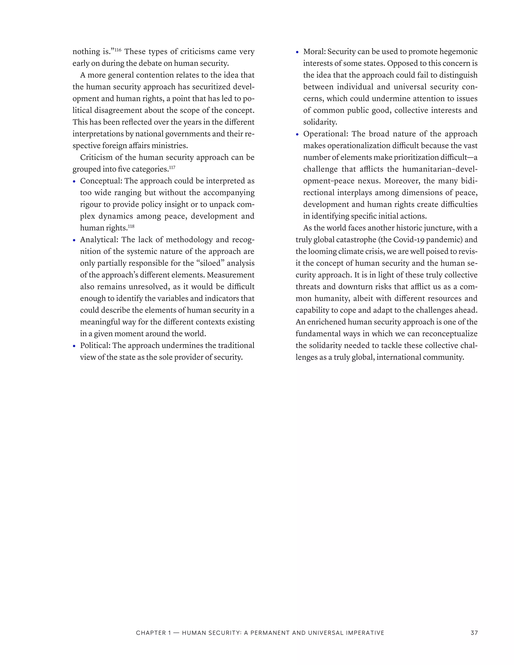 nothing is.”116
These types of criticisms came very
early on during the debate on human security.
A more general contention relates to the idea that
the human security approach has securitized devel-
opment and human rights, a point that has led to po-
litical disagreement about the scope of the concept.
This has been reflected over the years in the different
interpretations by national governments and their re-
spective foreign affairs ministries.
Criticism of the human security approach can be
grouped into five categories.117
•	 Conceptual: The approach could be interpreted as
too wide ranging but without the accompanying
rigour to provide policy insight or to unpack com-
plex dynamics among peace, development and
human rights.118
•	 Analytical: The lack of methodology and recog-
nition of the systemic nature of the approach are
only partially responsible for the “siloed” analysis
of the approach’s different elements. Measurement
also remains unresolved, as it would be difficult
enough to identify the variables and indicators that
could describe the elements of human security in a
meaningful way for the different contexts existing
in a given moment around the world.
•	 Political: The approach undermines the traditional
view of the state as the sole provider of security.
•	 Moral: Security can be used to promote hegemonic
interests of some states. Opposed to this concern is
the idea that the approach could fail to distinguish
between individual and universal security con-
cerns, which could undermine attention to issues
of common public good, collective interests and
solidarity.
•	 Operational: The broad nature of the approach
makes operationalization difficult because the vast
number of elements make prioritization difficult­—­a
challenge that afflicts the humanitarian–devel-
opment–peace nexus. Moreover, the many bidi-
rectional interplays among dimensions of peace,
development and human rights create difficulties
in identifying specific initial actions.
As the world faces another historic juncture, with a
truly global catastrophe (the Covid-19 pandemic) and
the looming climate crisis, we are well poised to revis-
it the concept of human security and the human se-
curity approach. It is in light of these truly collective
threats and downturn risks that afflict us as a com-
mon humanity, albeit with different resources and
capability to cope and adapt to the challenges ahead.
An enrichened human security approach is one of the
fundamental ways in which we can reconceptualize
the solidarity needed to tackle these collective chal-
lenges as a truly global, international community.
Chapter 1 — Human security: A permanent and universal imperative 37
 