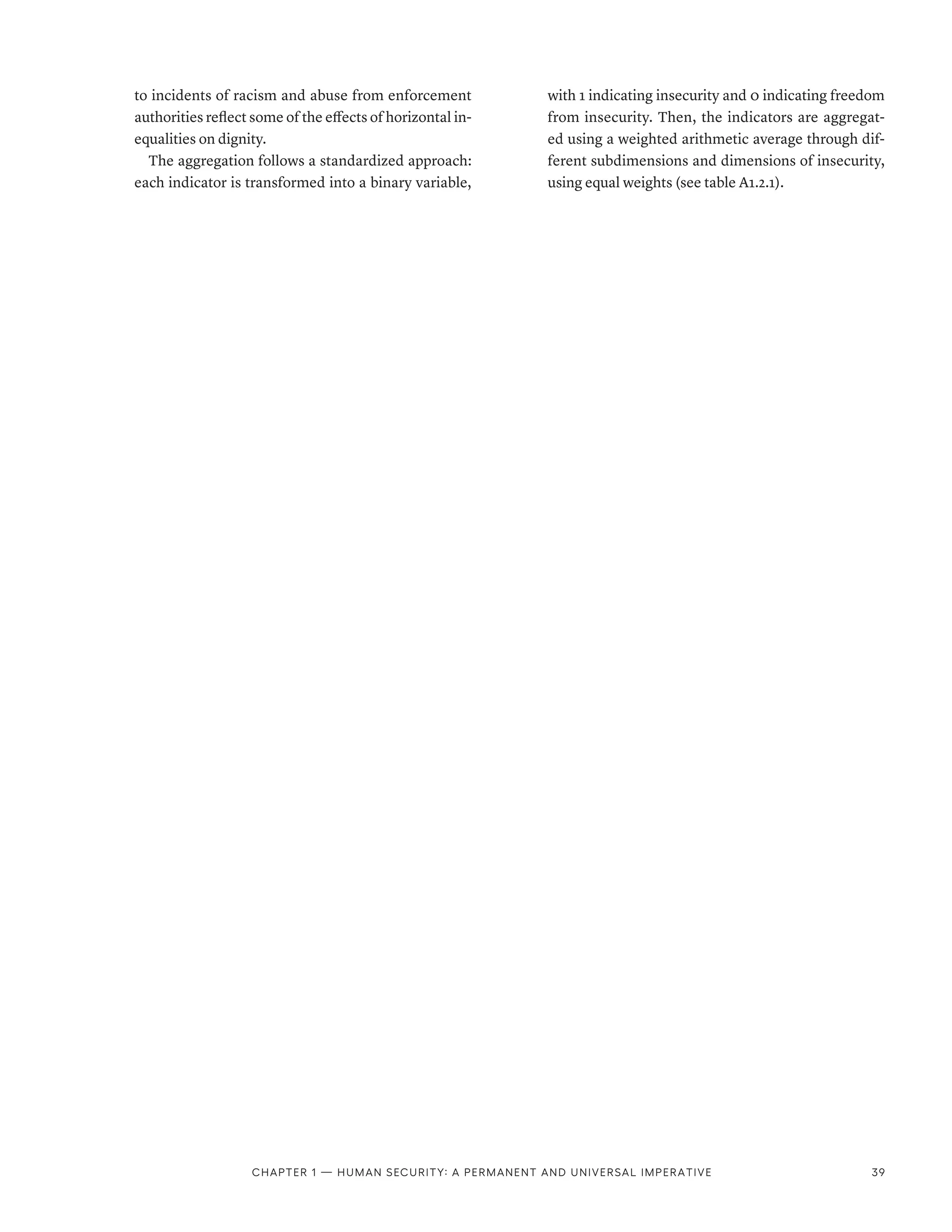 to incidents of racism and abuse from enforcement
authorities reflect some of the effects of horizontal in-
equalities on dignity.
The aggregation follows a standardized approach:
each indicator is transformed into a binary variable,
with 1 indicating insecurity and 0 indicating freedom
from insecurity. Then, the indicators are aggregat-
ed using a weighted arithmetic average through dif-
ferent subdimensions and dimensions of insecurity,
using equal weights (see table A1.2.1).
Chapter 1 — Human security: A permanent and universal imperative 39
 