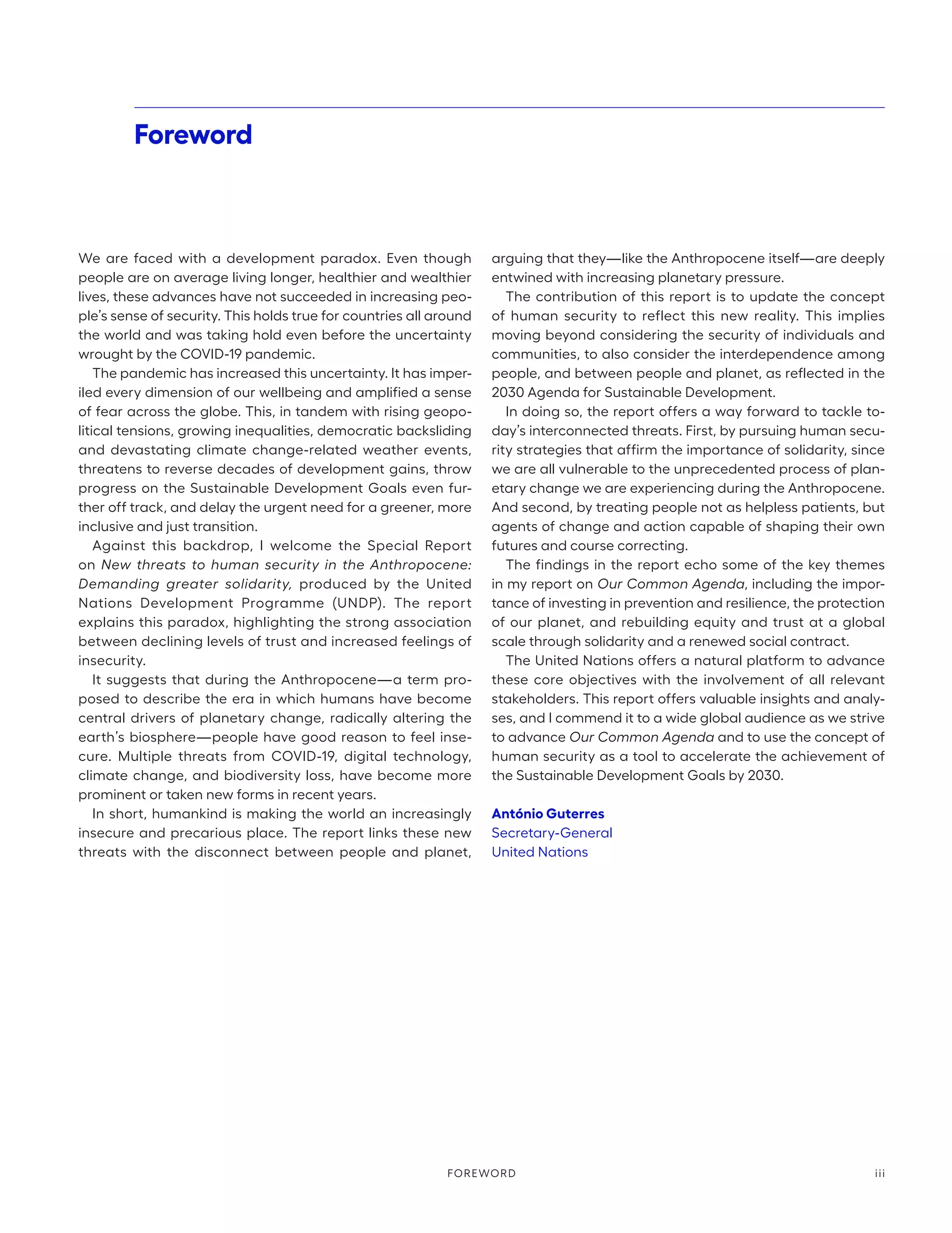 We are faced with a development paradox. Even though
people are on average living longer, healthier and wealthier
lives, these advances have not succeeded in increasing peo-
ple’s sense of security. This holds true for countries all around
the world and was taking hold even before the uncertainty
wrought by the COVID-19 pandemic.
The pandemic has increased this uncertainty. It has imper-
iled every dimension of our wellbeing and amplified a sense
of fear across the globe. This, in tandem with rising geopo-
litical tensions, growing inequalities, democratic backsliding
and devastating climate change-related weather events,
threatens to reverse decades of development gains, throw
progress on the Sustainable Development Goals even fur-
ther off track, and delay the urgent need for a greener, more
inclusive and just transition.
Against this backdrop, I welcome the Special Report
on New threats to human security in the Anthropocene:
Demanding greater solidarity, produced by the United
Nations Development Programme (UNDP). The report
explains this paradox, highlighting the strong association
between declining levels of trust and increased feelings of
insecurity.
It suggests that during the Anthropocene—a term pro-
posed to describe the era in which humans have become
central drivers of planetary change, radically altering the
earth’s biosphere—people have good reason to feel inse-
cure. Multiple threats from COVID-19, digital technology,
climate change, and biodiversity loss, have become more
prominent or taken new forms in recent years.
In short, humankind is making the world an increasingly
insecure and precarious place. The report links these new
threats with the disconnect between people and planet,
arguing that they—like the Anthropocene itself—are deeply
entwined with increasing planetary pressure.
The contribution of this report is to update the concept
of human security to reflect this new reality. This implies
moving beyond considering the security of individuals and
communities, to also consider the interdependence among
people, and between people and planet, as reflected in the
2030 Agenda for Sustainable Development.
In doing so, the report offers a way forward to tackle to-
day’s interconnected threats. First, by pursuing human secu-
rity strategies that affirm the importance of solidarity, since
we are all vulnerable to the unprecedented process of plan-
etary change we are experiencing during the Anthropocene.
And second, by treating people not as helpless patients, but
agents of change and action capable of shaping their own
futures and course correcting.
The findings in the report echo some of the key themes
in my report on Our Common Agenda, including the impor-
tance of investing in prevention and resilience, the protection
of our planet, and rebuilding equity and trust at a global
scale through solidarity and a renewed social contract.
The United Nations offers a natural platform to advance
these core objectives with the involvement of all relevant
stakeholders. This report offers valuable insights and analy-
ses, and I commend it to a wide global audience as we strive
to advance Our Common Agenda and to use the concept of
human security as a tool to accelerate the achievement of
the Sustainable Development Goals by 2030.
António Guterres
Secretary-General
United Nations
Foreword
iii
FOREWORD
 