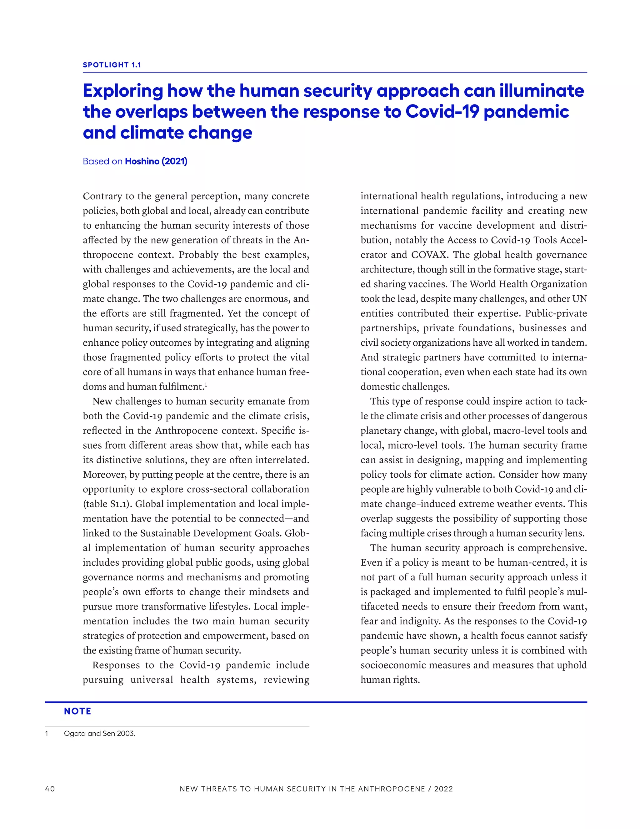 Contrary to the general perception, many concrete
policies, both global and local, already can contribute
to enhancing the human security interests of those
affected by the new generation of threats in the An-
thropocene context. Probably the best examples,
with challenges and achievements, are the local and
global responses to the Covid-19 pandemic and cli-
mate change. The two challenges are enormous, and
the efforts are still fragmented. Yet the concept of
human security, if used strategically, has the power to
enhance policy outcomes by integrating and aligning
those fragmented policy efforts to protect the vital
core of all humans in ways that enhance human free-
doms and human fulfilment.1
New challenges to human security emanate from
both the Covid-19 pandemic and the climate crisis,
reflected in the Anthropocene context. Specific is-
sues from different areas show that, while each has
its distinctive solutions, they are often interrelated.
Moreover, by putting people at the centre, there is an
opportunity to explore cross-sectoral collaboration
(table S1.1). Global implementation and local imple-
mentation have the potential to be connected­
—­
and
linked to the Sustainable Development Goals. Glob-
al implementation of human security approaches
includes providing global public goods, using global
governance norms and mechanisms and promoting
people’s own efforts to change their mindsets and
pursue more transformative lifestyles. Local imple-
mentation includes the two main human security
strategies of protection and empowerment, based on
the existing frame of human security.
Responses to the Covid-19 pandemic include
pursuing universal health systems, reviewing
international health regulations, introducing a new
international pandemic facility and creating new
mechanisms for vaccine development and distri-
bution, notably the Access to Covid-19 Tools Accel-
erator and COVAX. The global health governance
architecture, though still in the formative stage, start-
ed sharing vaccines. The World Health Organization
took the lead, despite many challenges, and other UN
entities contributed their expertise. Public-private
partnerships, private foundations, businesses and
civil society organizations have all worked in tandem.
And strategic partners have committed to interna-
tional cooperation, even when each state had its own
domestic challenges.
This type of response could inspire action to tack-
le the climate crisis and other processes of dangerous
planetary change, with global, macro-level tools and
local, micro-level tools. The human security frame
can assist in designing, mapping and implementing
policy tools for climate action. Consider how many
people are highly vulnerable to both Covid-19 and cli-
mate change–induced extreme weather events. This
overlap suggests the possibility of supporting those
facing multiple crises through a human security lens.
The human security approach is comprehensive.
Even if a policy is meant to be human-centred, it is
not part of a full human security approach unless it
is packaged and implemented to fulfil people’s mul-
tifaceted needs to ensure their freedom from want,
fear and indignity. As the responses to the Covid-19
pandemic have shown, a health focus cannot satisfy
people’s human security unless it is combined with
socioeconomic measures and measures that uphold
human rights.
NOTE
1	 Ogata and Sen 2003.
SPOTLIGHT 1.1
Exploring how the human security approach can illuminate
the overlaps between the response to Covid-19 pandemic
and climate change
Based on Hoshino (2021)
40 NEW THREATS TO HUMAN SECURITY IN THE ANTHROPOCENE / 2022
 