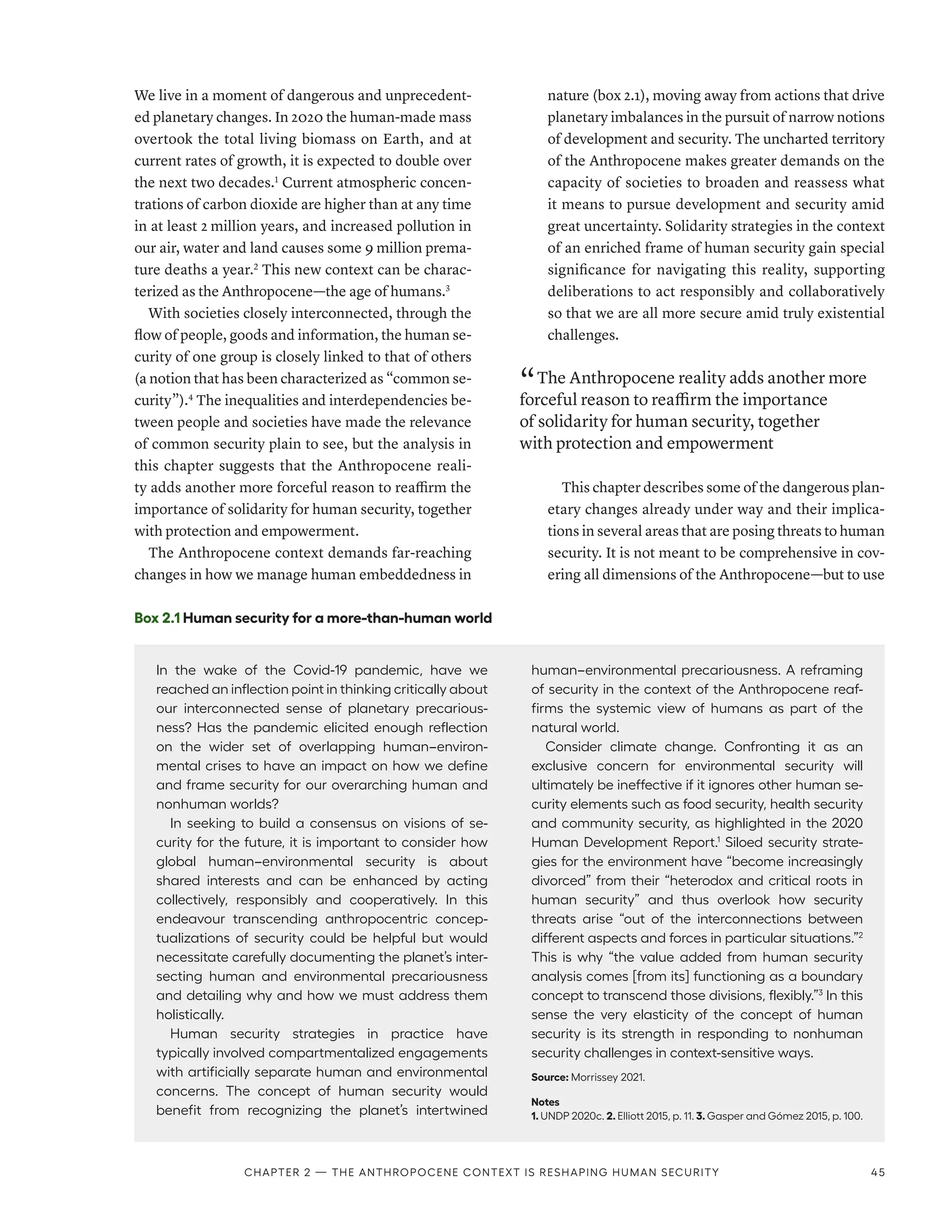 We live in a moment of dangerous and unprecedent-
ed planetary changes. In 2020 the human-made mass
overtook the total living biomass on Earth, and at
current rates of growth, it is expected to double over
the next two decades.1
Current atmospheric concen-
trations of carbon dioxide are higher than at any time
in at least 2 million years, and increased pollution in
our air, water and land causes some 9 million prema-
ture deaths a year.2
This new context can be charac-
terized as the Anthropocene­—­the age of humans.3
With societies closely interconnected, through the
flow of people, goods and information, the human se-
curity of one group is closely linked to that of others
(a notion that has been characterized as “common se-
curity”).4
The inequalities and interdependencies be-
tween people and societies have made the relevance
of common security plain to see, but the analysis in
this chapter suggests that the Anthropocene reali-
ty adds another more forceful reason to reaffirm the
importance of solidarity for human security, together
with protection and empowerment.
The Anthropocene context demands far-reaching
changes in how we manage human embeddedness in
nature (box 2.1), moving away from actions that drive
planetary imbalances in the pursuit of narrow notions
of development and security. The uncharted territory
of the Anthropocene makes greater demands on the
capacity of societies to broaden and reassess what
it means to pursue development and security amid
great uncertainty. Solidarity strategies in the context
of an enriched frame of human security gain special
significance for navigating this reality, supporting
deliberations to act responsibly and collaboratively
so that we are all more secure amid truly existential
challenges.
“ The Anthropocene reality adds another more
forceful reason to reaffirm the importance
of solidarity for human security, together
with protection and empowerment
This chapter describes some of the dangerous plan-
etary changes already under way and their implica-
tions in several areas that are posing threats to human
security. It is not meant to be comprehensive in cov-
ering all dimensions of the Anthropocene­
—­
but to use
Box 2.1 Human security for a more-than-human world
In the wake of the Covid-19 pandemic, have we
reached an inflection point in thinking critically about
our interconnected sense of planetary precarious-
ness? Has the pandemic elicited enough reflection
on the wider set of overlapping human–environ-
mental crises to have an impact on how we define
and frame security for our overarching human and
nonhuman worlds?
In seeking to build a consensus on visions of se-
curity for the future, it is important to consider how
global human–environmental security is about
shared interests and can be enhanced by acting
collectively, responsibly and cooperatively. In this
endeavour transcending anthropocentric concep-
tualizations of security could be helpful but would
necessitate carefully documenting the planet’s inter-
secting human and environmental precariousness
and detailing why and how we must address them
holistically.
Human security strategies in practice have
typically involved compartmentalized engagements
with artificially separate human and environmental
concerns. The concept of human security would
benefit from recognizing the planet’s intertwined
human–environmental precariousness. A reframing
of security in the context of the Anthropocene reaf-
firms the systemic view of humans as part of the
natural world.
Consider climate change. Confronting it as an
exclusive concern for environmental security will
ultimately be ineffective if it ignores other human se-
curity elements such as food security, health security
and community security, as highlighted in the 2020
Human Development Report.1
Siloed security strate-
gies for the environment have “become increasingly
divorced” from their “heterodox and critical roots in
human security” and thus overlook how security
threats arise “out of the interconnections between
different aspects and forces in particular situations.”2
This is why “the value added from human security
analysis comes [from its] functioning as a boundary
concept to transcend those divisions, flexibly.”3
In this
sense the very elasticity of the concept of human
security is its strength in responding to nonhuman
security challenges in context-sensitive ways.
Source: Morrissey 2021.
Notes
1. UNDP 2020c. 2. Elliott 2015, p. 11. 3. Gasper and Gómez 2015, p. 100.
Chapter 2 — The Anthropocene context is reshaping human security 45
 
