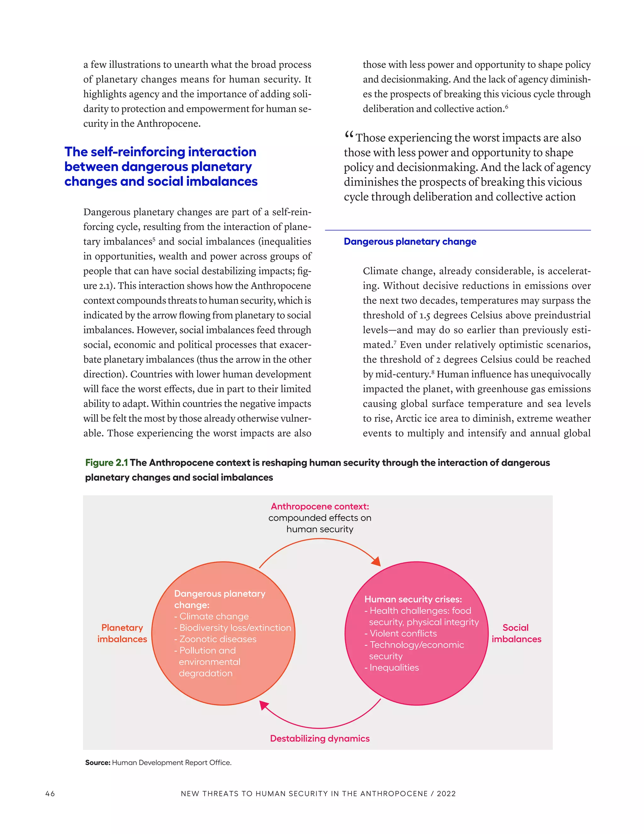 a few illustrations to unearth what the broad process
of planetary changes means for human security. It
highlights agency and the importance of adding soli-
darity to protection and empowerment for human se-
curity in the Anthropocene.
The self-reinforcing interaction
between dangerous planetary
changes and social imbalances
Dangerous planetary changes are part of a self-rein-
forcing cycle, resulting from the interaction of plane-
tary imbalances5
and social imbalances (inequalities
in opportunities, wealth and power across groups of
people that can have social destabilizing impacts; fig-
ure 2.1). This interaction shows how the Anthropocene
contextcompoundsthreatstohumansecurity,whichis
indicated by the arrow flowing from planetary to social
imbalances. However, social imbalances feed through
social, economic and political processes that exacer-
bate planetary imbalances (thus the arrow in the other
direction). Countries with lower human development
will face the worst effects, due in part to their limited
ability to adapt. Within countries the negative impacts
will be felt the most by those already otherwise vulner-
able. Those experiencing the worst impacts are also
those with less power and opportunity to shape policy
and decisionmaking. And the lack of agency diminish-
es the prospects of breaking this vicious cycle through
deliberation and collective action.6
“ Those experiencing the worst impacts are also
those with less power and opportunity to shape
policy and decisionmaking. And the lack of agency
diminishes the prospects of breaking this vicious
cycle through deliberation and collective action
Dangerous planetary change
Climate change, already considerable, is accelerat-
ing. Without decisive reductions in emissions over
the next two decades, temperatures may surpass the
threshold of 1.5 degrees Celsius above preindustrial
levels­
—­
and may do so earlier than previously esti-
mated.7
Even under relatively optimistic scenarios,
the threshold of 2 degrees Celsius could be reached
by mid-century.8
Human influence has unequivocally
impacted the planet, with greenhouse gas emissions
causing global surface temperature and sea levels
to rise, Arctic ice area to diminish, extreme weather
events to multiply and intensify and annual global
Figure 2.1 The Anthropocene context is reshaping human security through the interaction of dangerous
planetary changes and social imbalances
Source: Human Development Report Office.
Dangerous planetary
change:
- Climate change
- Biodiversity loss/extinction
- Zoonotic diseases
- Pollution and
environmental
degradation
Human security crises:
- Health challenges: food
security, physical integrity
- Violent conflicts
- Technology/economic
security
- Inequalities
Anthropocene context:
compounded effects on
human security
Destabilizing dynamics
Planetary
imbalances
Social
imbalances
46 NEW THREATS TO HUMAN SECURITY IN THE ANTHROPOCENE / 2022
 