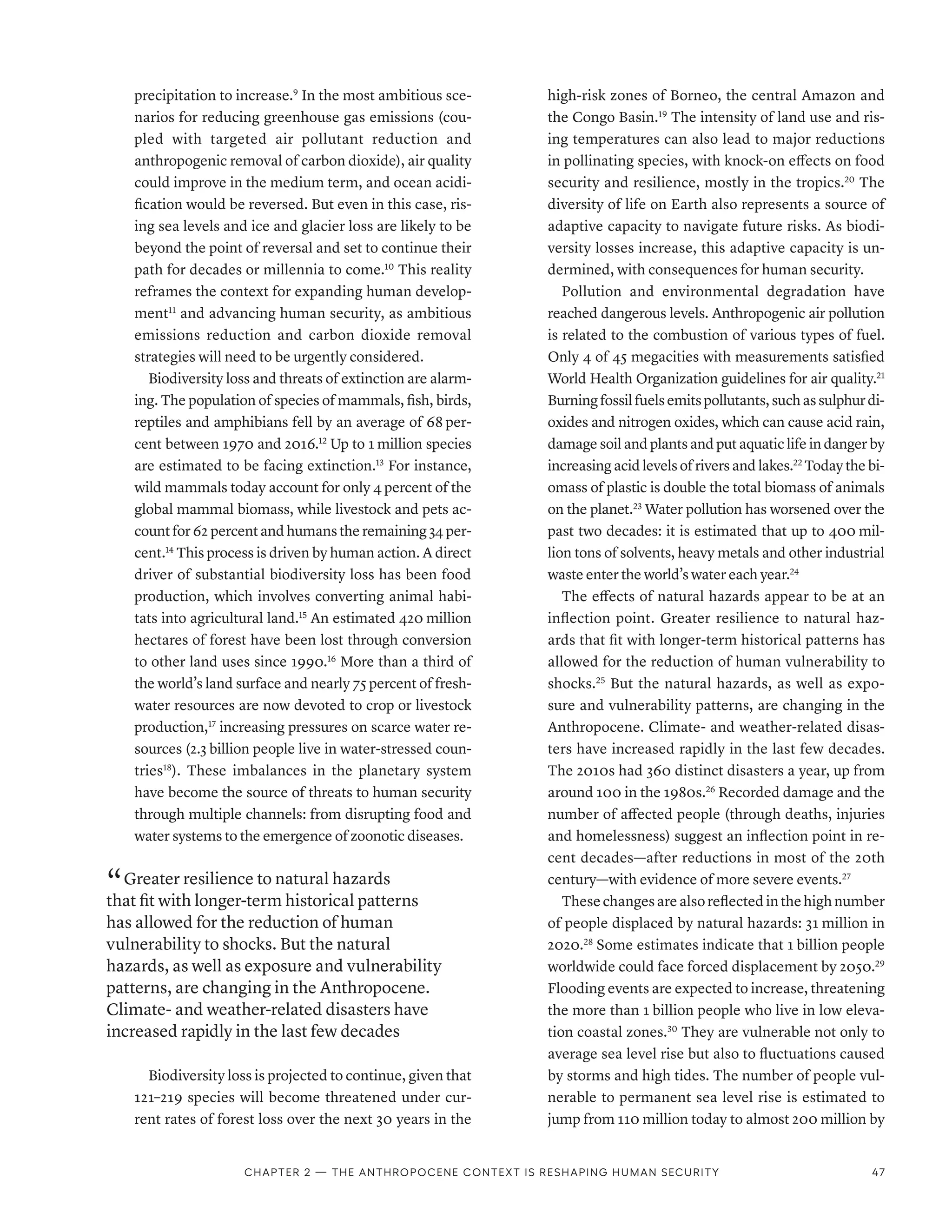 precipitation to increase.9
In the most ambitious sce-
narios for reducing greenhouse gas emissions (cou-
pled with targeted air pollutant reduction and
anthropogenic removal of carbon dioxide), air quality
could improve in the medium term, and ocean acidi-
fication would be reversed. But even in this case, ris-
ing sea levels and ice and glacier loss are likely to be
beyond the point of reversal and set to continue their
path for decades or millennia to come.10
This reality
reframes the context for expanding human develop-
ment11
and advancing human security, as ambitious
emissions reduction and carbon dioxide removal
strategies will need to be urgently considered.
Biodiversity loss and threats of extinction are alarm-
ing. The population of species of mammals, fish, birds,
reptiles and amphibians fell by an average of 68 per-
cent between 1970 and 2016.12
Up to 1 million species
are estimated to be facing extinction.13
For instance,
wild mammals today account for only 4 percent of the
global mammal biomass, while livestock and pets ac-
count for 62 percent and humans the remaining 34 per-
cent.14
This process is driven by human action. A direct
driver of substantial biodiversity loss has been food
production, which involves converting animal habi-
tats into agricultural land.15
An estimated 420 million
hectares of forest have been lost through conversion
to other land uses since 1990.16
More than a third of
the world’s land surface and nearly 75 percent of fresh-
water resources are now devoted to crop or livestock
production,17
increasing pressures on scarce water re-
sources (2.3 billion people live in water-stressed coun-
tries18
). These imbalances in the planetary system
have become the source of threats to human security
through multiple channels: from disrupting food and
water systems to the emergence of zoonotic diseases.
“ Greater resilience to natural hazards
that fit with longer-term historical patterns
has allowed for the reduction of human
vulnerability to shocks. But the natural
hazards, as well as exposure and vulnerability
patterns, are changing in the Anthropocene.
Climate- and weather-related disasters have
increased rapidly in the last few decades
Biodiversity loss is projected to continue, given that
121–219 species will become threatened under cur-
rent rates of forest loss over the next 30 years in the
high-risk zones of Borneo, the central Amazon and
the Congo Basin.19
The intensity of land use and ris-
ing temperatures can also lead to major reductions
in pollinating species, with knock-on effects on food
security and resilience, mostly in the tropics.20
The
diversity of life on Earth also represents a source of
adaptive capacity to navigate future risks. As biodi-
versity losses increase, this adaptive capacity is un-
dermined, with consequences for human security.
Pollution and environmental degradation have
reached dangerous levels. Anthropogenic air pollution
is related to the combustion of various types of fuel.
Only 4 of 45 megacities with measurements satisfied
World Health Organization guidelines for air quality.21
Burningfossilfuelsemitspollutants,suchassulphurdi-
oxides and nitrogen oxides, which can cause acid rain,
damage soil and plants and put aquatic life in danger by
increasing acid levels of rivers and lakes.22
Today the bi-
omass of plastic is double the total biomass of animals
on the planet.23
Water pollution has worsened over the
past two decades: it is estimated that up to 400 mil-
lion tons of solvents, heavy metals and other industrial
waste enter the world’s water each year.24
The effects of natural hazards appear to be at an
inflection point. Greater resilience to natural haz-
ards that fit with longer-term historical patterns has
allowed for the reduction of human vulnerability to
shocks.25
But the natural hazards, as well as expo-
sure and vulnerability patterns, are changing in the
Anthropocene. Climate- and weather-related disas-
ters have increased rapidly in the last few decades.
The 2010s had 360 distinct disasters a year, up from
around 100 in the 1980s.26
Recorded damage and the
number of affected people (through deaths, injuries
and homelessness) suggest an inflection point in re-
cent decades­
—­
after reductions in most of the 20th
century­—­with evidence of more severe events.27
These changes are also reflected in the high number
of people displaced by natural hazards: 31 million in
2020.28
Some estimates indicate that 1 billion people
worldwide could face forced displacement by 2050.29
Flooding events are expected to increase, threatening
the more than 1 billion people who live in low eleva-
tion coastal zones.30
They are vulnerable not only to
average sea level rise but also to fluctuations caused
by storms and high tides. The number of people vul-
nerable to permanent sea level rise is estimated to
jump from 110 million today to almost 200 million by
Chapter 2 — The Anthropocene context is reshaping human security 47
 