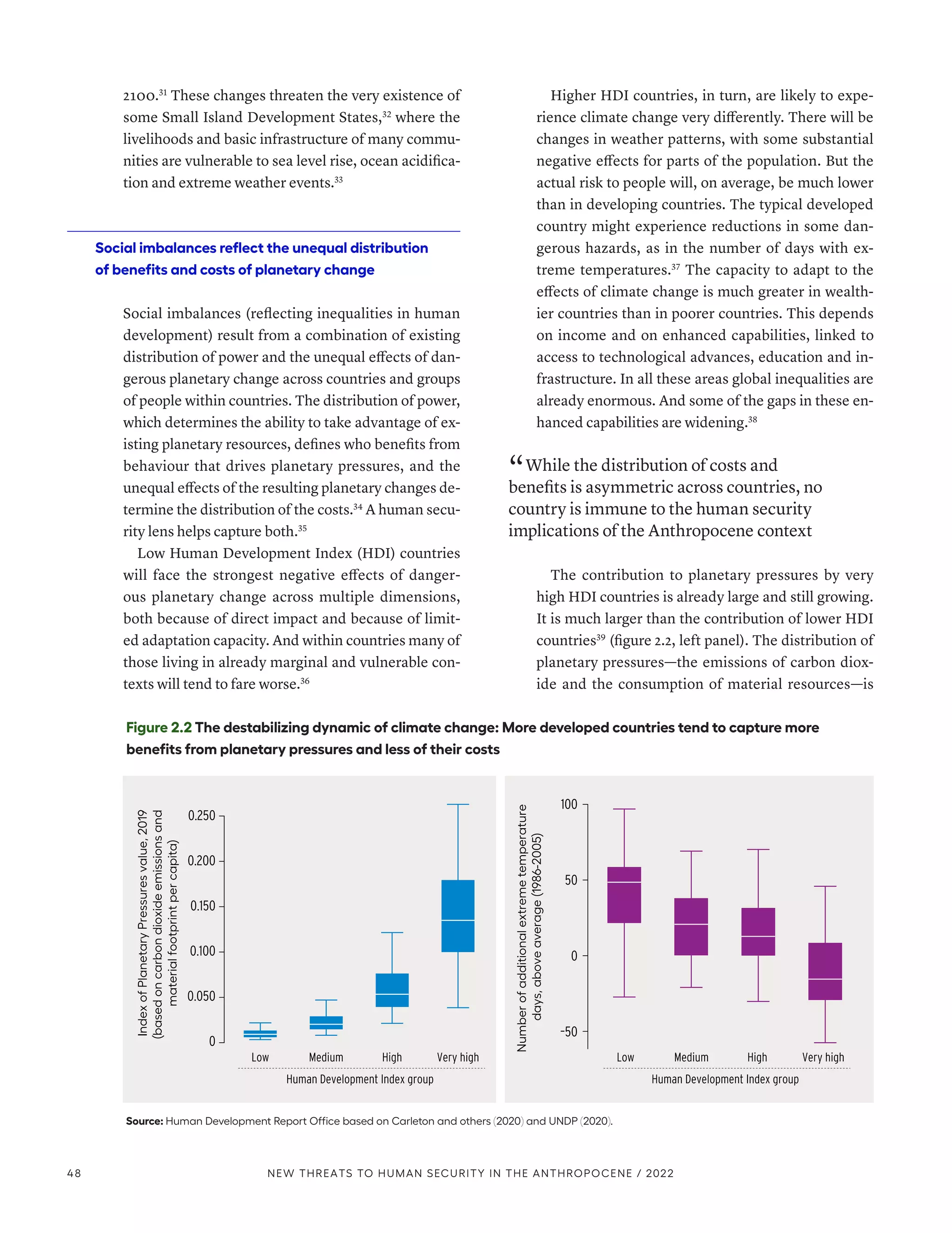 2100.31
These changes threaten the very existence of
some Small Island Development States,32
where the
livelihoods and basic infrastructure of many commu-
nities are vulnerable to sea level rise, ocean acidifica-
tion and extreme weather events.33
Social imbalances reflect the unequal distribution
of benefits and costs of planetary change
Social imbalances (reflecting inequalities in human
development) result from a combination of existing
distribution of power and the unequal effects of dan-
gerous planetary change across countries and groups
of people within countries. The distribution of power,
which determines the ability to take advantage of ex-
isting planetary resources, defines who benefits from
behaviour that drives planetary pressures, and the
unequal effects of the resulting planetary changes de-
termine the distribution of the costs.34
A human secu-
rity lens helps capture both.35
Low Human Development Index (HDI) countries
will face the strongest negative effects of danger-
ous planetary change across multiple dimensions,
both because of direct impact and because of limit-
ed adaptation capacity. And within countries many of
those living in already marginal and vulnerable con-
texts will tend to fare worse.36
Higher HDI countries, in turn, are likely to expe-
rience climate change very differently. There will be
changes in weather patterns, with some substantial
negative effects for parts of the population. But the
actual risk to people will, on average, be much lower
than in developing countries. The typical developed
country might experience reductions in some dan-
gerous hazards, as in the number of days with ex-
treme temperatures.37
The capacity to adapt to the
effects of climate change is much greater in wealth-
ier countries than in poorer countries. This depends
on income and on enhanced capabilities, linked to
access to technological advances, education and in-
frastructure. In all these areas global inequalities are
already enormous. And some of the gaps in these en-
hanced capabilities are widening.38
“ While the distribution of costs and
benefits is asymmetric across countries, no
country is immune to the human security
implications of the Anthropocene context
The contribution to planetary pressures by very
high HDI countries is already large and still growing.
It is much larger than the contribution of lower HDI
countries39
(figure 2.2, left panel). The distribution of
planetary pressures­
—­
the emissions of carbon diox-
ide and the consumption of material resources­
—­
is
Figure 2.2 The destabilizing dynamic of climate change: More developed countries tend to capture more
benefits from planetary pressures and less of their costs
Source: Human Development Report Office based on Carleton and others (2020) and UNDP (2020).
Index
of
Planetary
Pressures
value,
2019
(based
on
carbon
dioxide
emissions
and
material
footprint
per
capita)
–50
0
50
100
0.250
0.200
0.150
0.100
0.050
0
Human Development Index group
Low Medium High Very high
Number
of
additional
extreme
temperature
days,
above
average
(1986-2005)
Human Development Index group
Low Medium High Very high
48 NEW THREATS TO HUMAN SECURITY IN THE ANTHROPOCENE / 2022
 