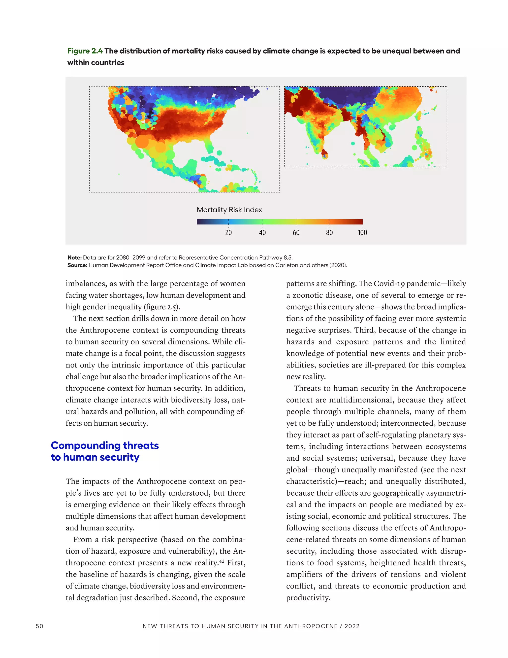 imbalances, as with the large percentage of women
facing water shortages, low human development and
high gender inequality (figure 2.5).
The next section drills down in more detail on how
the Anthropocene context is compounding threats
to human security on several dimensions. While cli-
mate change is a focal point, the discussion suggests
not only the intrinsic importance of this particular
challenge but also the broader implications of the An-
thropocene context for human security. In addition,
climate change interacts with biodiversity loss, nat-
ural hazards and pollution, all with compounding ef-
fects on human security.
Compounding threats
to human security
The impacts of the Anthropocene context on peo-
ple’s lives are yet to be fully understood, but there
is emerging evidence on their likely effects through
multiple dimensions that affect human development
and human security.
From a risk perspective (based on the combina-
tion of hazard, exposure and vulnerability), the An-
thropocene context presents a new reality.42
First,
the baseline of hazards is changing, given the scale
of climate change, biodiversity loss and environmen-
tal degradation just described. Second, the exposure
patterns are shifting. The Covid-19 pandemic­—­likely
a ­
zoonotic disease, one of several to emerge or re-
emerge this century alone­—­shows the broad implica-
tions of the possibility of facing ever more systemic
negative surprises. Third, because of the change in
hazards and exposure patterns and the limited
knowledge of potential new events and their prob-
abilities, societies are ill-prepared for this complex
new reality.
Threats to human security in the Anthropocene
context are multidimensional, because they affect
people through multiple channels, many of them
yet to be fully understood; interconnected, because
they interact as part of self-regulating planetary sys-
tems, including interactions between ecosystems
and social systems; universal, because they have
global­
—­
though unequally manifested (see the next
characteristic)­
—­
reach; and unequally distributed,
because their effects are geographically asymmetri-
cal and the impacts on people are mediated by ex-
isting social, economic and political structures. The
following sections discuss the effects of Anthropo-
cene-related threats on some dimensions of human
security, including those associated with disrup-
tions to food systems, heightened health threats,
amplifiers of the drivers of tensions and violent
conflict, and threats to economic production and
productivity.
Figure 2.4 The distribution of mortality risks caused by climate change is expected to be unequal between and
within countries
Note: Data are for 2080–2099 and refer to Representative Concentration Pathway 8.5.
Source: Human Development Report Office and Climate Impact Lab based on Carleton and others (2020).
20 40 60 80 100
Mortality Risk Index
50 NEW THREATS TO HUMAN SECURITY IN THE ANTHROPOCENE / 2022
 