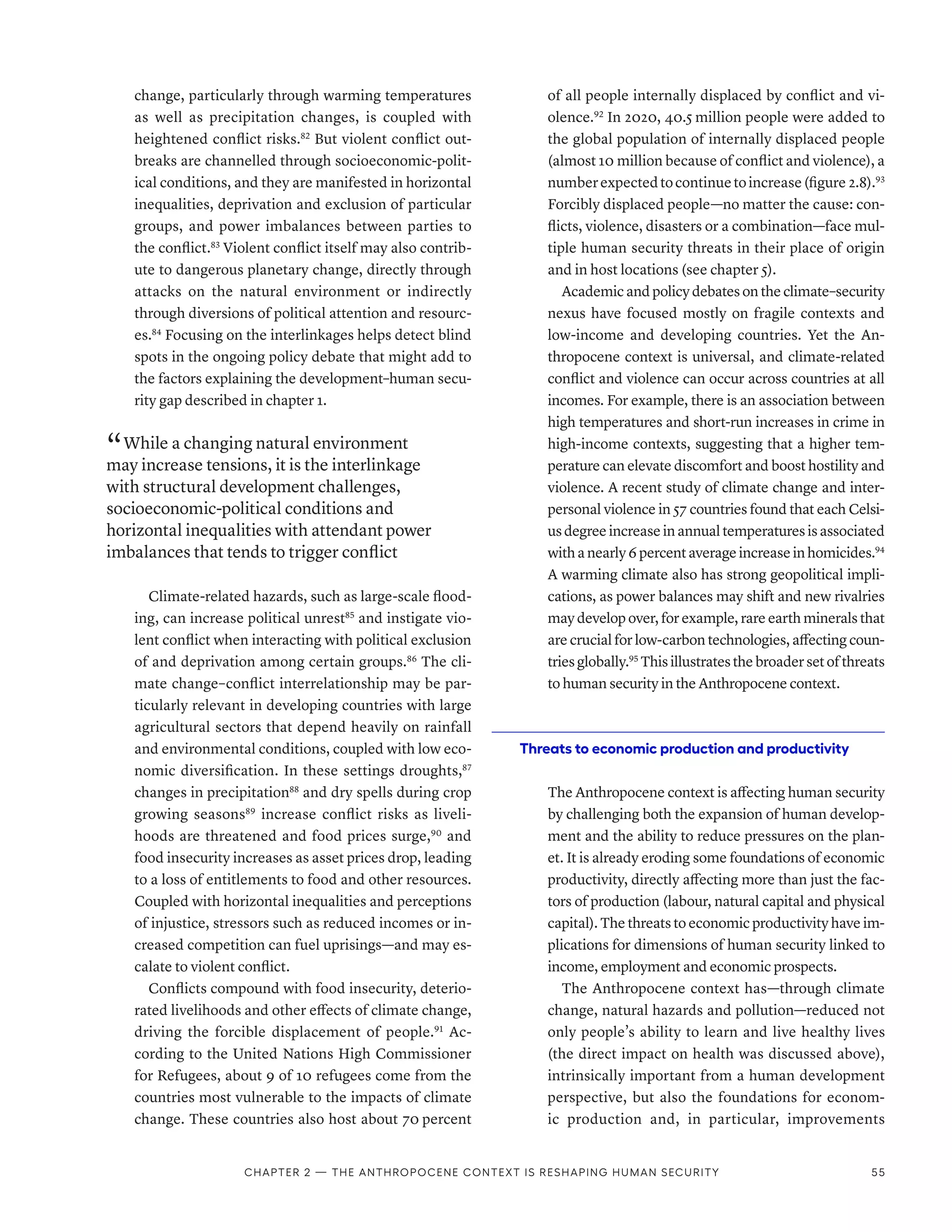 change, particularly through warming temperatures
as well as precipitation changes, is coupled with
heightened conflict risks.82
But violent conflict out-
breaks are channelled through socioeconomic-polit-
ical conditions, and they are manifested in horizontal
inequalities, deprivation and exclusion of particular
groups, and power imbalances between parties to
the conflict.83
Violent conflict itself may also contrib-
ute to dangerous planetary change, directly through
attacks on the natural environment or indirectly
through diversions of political attention and resourc-
es.84
Focusing on the interlinkages helps detect blind
spots in the ongoing policy debate that might add to
the factors explaining the development–human secu-
rity gap described in chapter 1.
“ While a changing natural environment
may increase tensions, it is the interlinkage
with structural development challenges,
socioeconomic-political conditions and
horizontal inequalities with attendant power
imbalances that tends to trigger conflict
Climate-related hazards, such as large-scale flood-
ing, can increase political unrest85
and instigate vio-
lent conflict when interacting with political exclusion
of and deprivation among certain groups.86
The cli-
mate change–conflict interrelationship may be par-
ticularly relevant in developing countries with large
agricultural sectors that depend heavily on rainfall
and environmental conditions, coupled with low eco-
nomic diversification. In these settings droughts,87
changes in precipitation88
and dry spells during crop
growing seasons89
increase conflict risks as liveli-
hoods are threatened and food prices surge,90
and
food insecurity increases as asset prices drop, leading
to a loss of entitlements to food and other resources.
Coupled with horizontal inequalities and perceptions
of injustice, stressors such as reduced incomes or in-
creased competition can fuel uprisings­
—­
and may es-
calate to violent conflict.
Conflicts compound with food insecurity, deterio-
rated livelihoods and other effects of climate change,
driving the forcible displacement of people.91
Ac-
cording to the United Nations High Commissioner
for Refugees, about 9 of 10 refugees come from the
countries most vulnerable to the impacts of climate
change. These countries also host about 70 percent
of all people internally displaced by conflict and vi-
olence.92
In 2020, 40.5 million people were added to
the global population of internally displaced people
(almost 10 million because of conflict and violence), a
numberexpectedtocontinuetoincrease(figure 2.8).93
Forcibly displaced people­
—­
no matter the cause: con-
flicts, violence, disasters or a combination­
—­
face mul-
tiple human security threats in their place of origin
and in host locations (see chapter 5).
Academic and policy debates on the climate–­security
nexus have focused mostly on fragile contexts and
low-income and developing countries. Yet the An-
thropocene context is universal, and climate-related
conflict and violence can occur across countries at all
incomes. For example, there is an association between
high temperatures and short-run increases in crime in
high-income contexts, suggesting that a higher tem-
perature can elevate discomfort and boost hostility and
violence. A recent study of climate change and inter-
personal violence in 57 countries found that each Celsi-
us degree increase in annual temperatures is associated
withanearly6 percentaverageincreaseinhomicides.94
A warming climate also has strong geopolitical impli-
cations, as power balances may shift and new rivalries
may develop over, for example, rare earth minerals that
are crucial for low-carbon technologies, affecting coun-
tries globally.95
This illustrates the broader set of threats
to human security in the Anthropocene context.
Threats to economic production and productivity
The Anthropocene context is affecting human security
by challenging both the expansion of human develop-
ment and the ability to reduce pressures on the plan-
et. It is already eroding some foundations of economic
productivity, directly affecting more than just the fac-
tors of production (labour, natural capital and physical
capital). The threats to economic productivity have im-
plications for dimensions of human security linked to
income, employment and economic prospects.
The Anthropocene context has­
—­
through climate
change, natural hazards and pollution­
—­
reduced not
only people’s ability to learn and live healthy lives
(the direct impact on health was discussed above),
intrinsically important from a human development
perspective, but also the foundations for econom-
ic production and, in particular, improvements
Chapter 2 — The Anthropocene context is reshaping human security 55
 