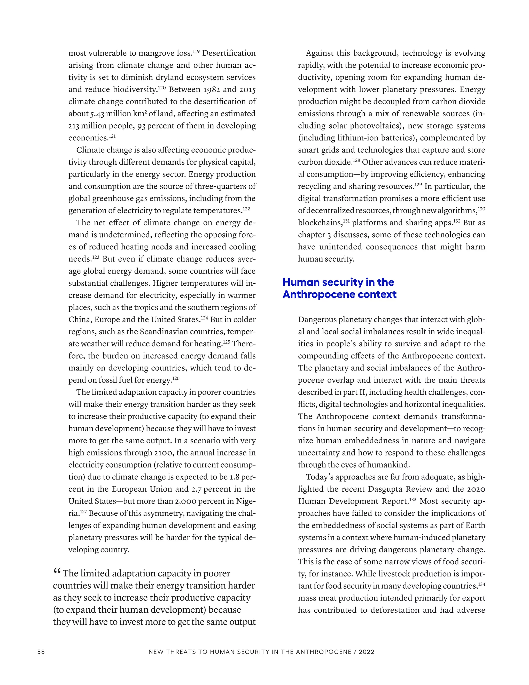 most vulnerable to mangrove loss.119
Desertification
arising from climate change and other human ac-
tivity is set to diminish dryland ecosystem services
and reduce biodiversity.120
Between 1982 and 2015
climate change contributed to the desertification of
about 5.43 million km2
of land, affecting an estimated
213 million people, 93 percent of them in developing
economies.121
Climate change is also affecting economic produc-
tivity through different demands for physical capital,
particularly in the energy sector. Energy production
and consumption are the source of three-quarters of
global greenhouse gas emissions, including from the
generation of electricity to regulate temperatures.122
The net effect of climate change on energy de-
mand is undetermined, reflecting the opposing forc-
es of reduced heating needs and increased cooling
needs.123
But even if climate change reduces aver-
age global energy demand, some countries will face
substantial challenges. Higher temperatures will in-
crease demand for electricity, especially in warmer
places, such as the tropics and the southern regions of
China, Europe and the United States.124
But in colder
regions, such as the Scandinavian countries, temper-
ate weather will reduce demand for heating.125
There-
fore, the burden on increased energy demand falls
mainly on developing countries, which tend to de-
pend on fossil fuel for energy.126
The limited adaptation capacity in poorer countries
will make their energy transition harder as they seek
to increase their productive capacity (to expand their
human development) because they will have to invest
more to get the same output. In a scenario with very
high emissions through 2100, the annual increase in
electricity consumption (relative to current consump-
tion) due to climate change is expected to be 1.8 per-
cent in the European Union and 2.7 percent in the
United States­
—­
but more than 2,000 percent in Nige-
ria.127
Because of this asymmetry, navigating the chal-
lenges of expanding human development and easing
planetary pressures will be harder for the typical de-
veloping country.
“ The limited adaptation capacity in poorer
countries will make their energy transition harder
as they seek to increase their productive capacity
(to expand their human development) because
they will have to invest more to get the same output
Against this background, technology is evolving
rapidly, with the potential to increase economic pro-
ductivity, opening room for expanding human de-
velopment with lower planetary pressures. Energy
production might be decoupled from carbon dioxide
emissions through a mix of renewable sources (in-
cluding solar photovoltaics), new storage systems
(including lithium-ion batteries), complemented by
smart grids and technologies that capture and store
carbon dioxide.128
Other advances can reduce materi-
al consumption­
—­
by improving efficiency, enhancing
recycling and sharing resources.129
In particular, the
digital transformation promises a more efficient use
ofdecentralizedresources,throughnewalgorithms,130
blockchains,131
platforms and sharing apps.132
But as
chapter 3 discusses, some of these technologies can
have unintended consequences that might harm
human security.
Human security in the
Anthropocene context
Dangerous planetary changes that interact with glob-
al and local social imbalances result in wide inequal-
ities in people’s ability to survive and adapt to the
compounding effects of the Anthropocene context.
The planetary and social imbalances of the Anthro-
pocene overlap and interact with the main threats
described in part II, including health challenges, con-
flicts, digital technologies and horizontal inequalities.
The Anthropocene context demands transforma-
tions in human security and development­
—­
to recog-
nize human embeddedness in nature and navigate
uncertainty and how to respond to these challenges
through the eyes of humankind.
Today’s approaches are far from adequate, as high-
lighted the recent Dasgupta Review and the 2020
Human Development Report.133
Most security ap-
proaches have failed to consider the implications of
the embeddedness of social systems as part of Earth
systems in a context where human-induced planetary
pressures are driving dangerous planetary change.
This is the case of some narrow views of food securi-
ty, for instance. While livestock production is impor-
tant for food security in many developing countries,134
mass meat production intended primarily for export
has contributed to deforestation and had adverse
58 NEW THREATS TO HUMAN SECURITY IN THE ANTHROPOCENE / 2022
 