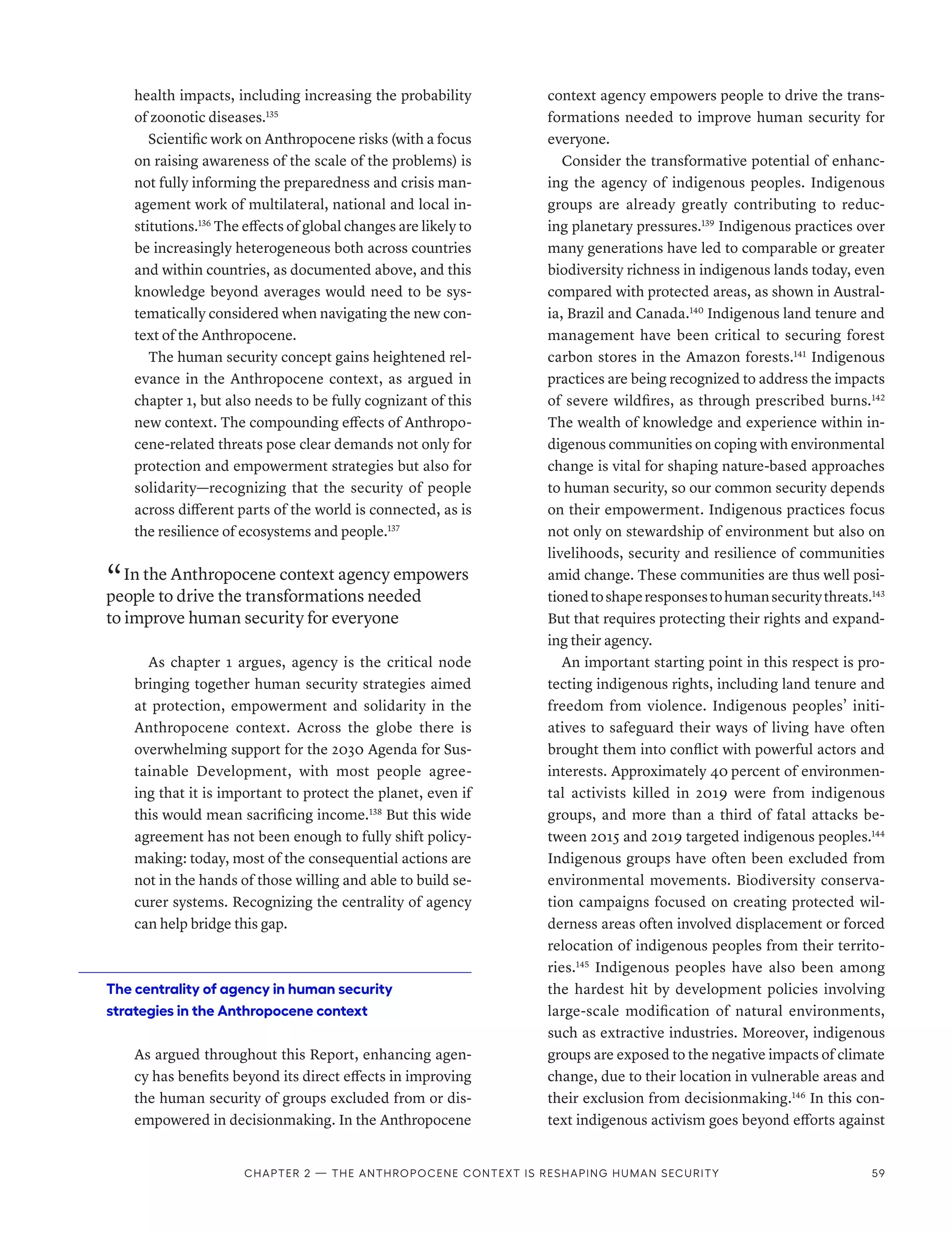health impacts, including increasing the probability
of zoonotic diseases.135
Scientific work on Anthropocene risks (with a focus
on raising awareness of the scale of the problems) is
not fully informing the preparedness and crisis man-
agement work of multilateral, national and local in-
stitutions.136
The effects of global changes are likely to
be increasingly heterogeneous both across countries
and within countries, as documented above, and this
knowledge beyond averages would need to be sys-
tematically considered when navigating the new con-
text of the Anthropocene.
The human security concept gains heightened rel-
evance in the Anthropocene context, as argued in
chapter 1, but also needs to be fully cognizant of this
new context. The compounding effects of Anthropo-
cene-related threats pose clear demands not only for
protection and empowerment strategies but also for
solidarity­
—­
recognizing that the security of people
across different parts of the world is connected, as is
the resilience of ecosystems and people.137
“ In the Anthropocene context agency empowers
people to drive the transformations needed
to improve human security for everyone
As chapter 1 argues, agency is the critical node
bringing together human security strategies aimed
at protection, empowerment and solidarity in the
Anthropocene context. Across the globe there is
overwhelming support for the 2030 Agenda for Sus-
tainable Development, with most people agree-
ing that it is important to protect the planet, even if
this would mean sacrificing income.138
But this wide
agreement has not been enough to fully shift policy-
making: today, most of the consequential actions are
not in the hands of those willing and able to build se-
curer systems. Recognizing the centrality of agency
can help bridge this gap.
The centrality of agency in human security
strategies in the Anthropocene context
As argued throughout this Report, enhancing agen-
cy has benefits beyond its direct effects in improving
the human security of groups excluded from or dis-
empowered in decisionmaking. In the Anthropocene
context agency empowers people to drive the trans-
formations needed to improve human security for
everyone.
Consider the transformative potential of enhanc-
ing the agency of indigenous peoples. Indigenous
groups are already greatly contributing to reduc-
ing planetary pressures.139
Indigenous practices over
many generations have led to comparable or greater
biodiversity richness in indigenous lands today, even
compared with protected areas, as shown in Austral-
ia, Brazil and Canada.140
Indigenous land tenure and
management have been critical to securing forest
carbon stores in the Amazon forests.141
Indigenous
practices are being recognized to address the impacts
of severe wildfires, as through prescribed burns.142
The wealth of knowledge and experience within in-
digenous communities on coping with environmental
change is vital for shaping nature-based approaches
to human security, so our common security depends
on their empowerment. Indigenous practices focus
not only on stewardship of environment but also on
livelihoods, security and resilience of communities
amid change. These communities are thus well posi-
tionedtoshaperesponsestohumansecuritythreats.143
But that requires protecting their rights and expand-
ing their agency.
An important starting point in this respect is pro-
tecting indigenous rights, including land tenure and
freedom from violence. Indigenous peoples’ initi-
atives to safeguard their ways of living have often
brought them into conflict with powerful actors and
interests. Approximately 40 percent of environmen-
tal activists killed in 2019 were from indigenous
groups, and more than a third of fatal attacks be-
tween 2015 and 2019 targeted indigenous peoples.144
Indigenous groups have often been excluded from
environmental movements. Biodiversity conserva-
tion campaigns focused on creating protected wil-
derness areas often involved displacement or forced
relocation of indigenous peoples from their territo-
ries.145
Indigenous peoples have also been among
the hardest hit by development policies involving
large-scale modification of natural environments,
such as extractive industries. Moreover, indigenous
groups are exposed to the negative impacts of climate
change, due to their location in vulnerable areas and
their exclusion from decisionmaking.146
In this con-
text indigenous activism goes beyond efforts against
Chapter 2 — The Anthropocene context is reshaping human security 59
 