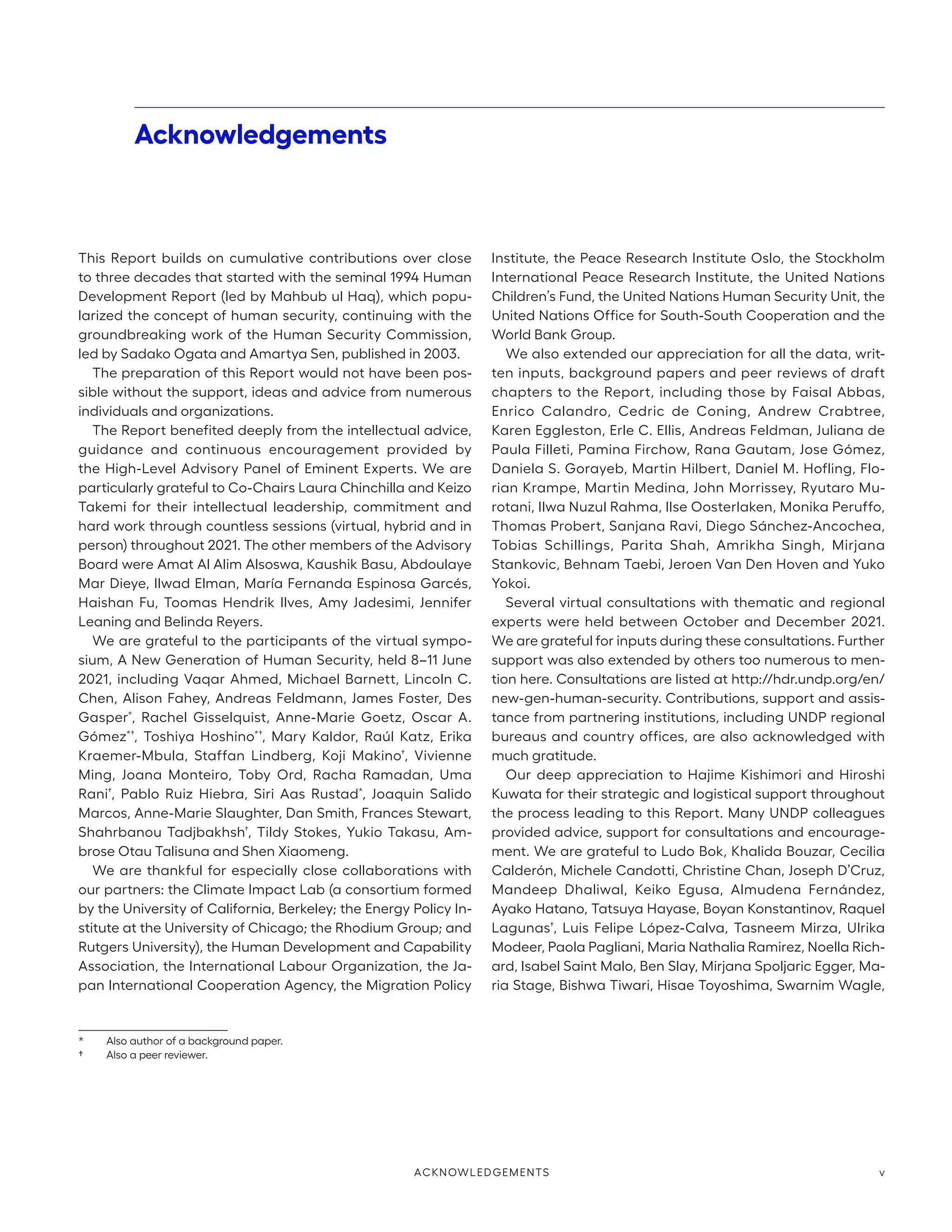 Acknowledgements
This Report builds on cumulative contributions over close
to three decades that started with the seminal 1994 Human
Development Report (led by Mahbub ul Haq), which popu-
larized the concept of human security, continuing with the
groundbreaking work of the Human Security Commission,
led by Sadako Ogata and Amartya Sen, published in 2003.
The preparation of this Report would not have been pos-
sible without the support, ideas and advice from numerous
individuals and organizations.
The Report benefited deeply from the intellectual advice,
guidance and continuous encouragement provided by
the High-Level Advisory Panel of Eminent Experts. We are
particularly grateful to Co-Chairs Laura Chinchilla and Keizo
Takemi for their intellectual leadership, commitment and
hard work through countless sessions (virtual, hybrid and in
person) throughout 2021. The other members of the Advisory
Board were Amat Al Alim Alsoswa, Kaushik Basu, Abdoulaye
Mar Dieye, Ilwad Elman, María Fernanda Espinosa Garcés,
Haishan Fu, Toomas Hendrik Ilves, Amy Jadesimi, Jennifer
Leaning and Belinda Reyers.
We are grateful to the participants of the virtual sympo-
sium, A New Generation of Human Security, held 8–11 June
2021, including Vaqar Ahmed, Michael Barnett, Lincoln C.
Chen, Alison Fahey, Andreas Feldmann, James Foster, Des
Gasper*
, Rachel Gisselquist, Anne-Marie Goetz, Oscar A.
Gómez*†
, Toshiya Hoshino*†
, Mary Kaldor, Raúl Katz, Erika
Kraemer-Mbula, Staffan Lindberg, Koji Makino†
, Vivienne
Ming, Joana Monteiro, Toby Ord, Racha Ramadan, Uma
Rani†
, Pablo Ruiz Hiebra, Siri Aas Rustad*
, Joaquin Salido
Marcos, Anne-Marie Slaughter, Dan Smith, Frances Stewart,
Shahrbanou Tadjbakhsh†
, Tildy Stokes, Yukio Takasu, Am-
brose Otau Talisuna and Shen Xiaomeng.
We are thankful for especially close collaborations with
our partners: the Climate Impact Lab (a consortium formed
by the University of California, Berkeley; the Energy Policy In-
stitute at the University of Chicago; the Rhodium Group; and
Rutgers University), the Human Development and Capability
Association, the International Labour Organization, the Ja-
pan International Cooperation Agency, the Migration Policy
*	 Also author of a background paper.
†	 Also a peer reviewer.
Institute, the Peace Research Institute Oslo, the Stockholm
International Peace Research Institute, the United Nations
Children’s Fund, the United Nations Human Security Unit, the
United Nations Office for South-South Cooperation and the
World Bank Group.
We also extended our appreciation for all the data, writ-
ten inputs, background papers and peer reviews of draft
chapters to the Report, including those by Faisal Abbas,
Enrico Calandro, Cedric de Coning, Andrew Crabtree,
Karen Eggleston, Erle C. Ellis, Andreas Feldman, Juliana de
Paula Filleti, Pamina Firchow, Rana Gautam, Jose Gómez,
Daniela S. Gorayeb, Martin Hilbert, Daniel M. Hofling, Flo-
rian Krampe, Martin Medina, John Morrissey, Ryutaro Mu-
rotani, Ilwa Nuzul Rahma, Ilse Oosterlaken, Monika Peruffo,
Thomas Probert, Sanjana Ravi, Diego Sánchez-Ancochea,
Tobias Schillings, Parita Shah, Amrikha Singh, Mirjana
Stankovic, Behnam Taebi, Jeroen Van Den Hoven and Yuko
Yokoi.
Several virtual consultations with thematic and regional
experts were held between October and December 2021.
We are grateful for inputs during these consultations. Further
support was also extended by others too numerous to men-
tion here. Consultations are listed at http://hdr.undp.org/en/
new-gen-human-security. Contributions, support and assis-
tance from partnering institutions, including UNDP regional
bureaus and country offices, are also acknowledged with
much gratitude.
Our deep appreciation to Hajime Kishimori and Hiroshi
Kuwata for their strategic and logistical support throughout
the process leading to this Report. Many UNDP colleagues
provided advice, support for consultations and encourage-
ment. We are grateful to Ludo Bok, Khalida Bouzar, Cecilia
Calderón, Michele Candotti, Christine Chan, Joseph D’Cruz,
Mandeep Dhaliwal, Keiko Egusa, Almudena Fernández,
Ayako Hatano, Tatsuya Hayase, Boyan Konstantinov, Raquel
Lagunas†
, Luis Felipe López-Calva, Tasneem Mirza, Ulrika
Modeer, Paola Pagliani, Maria Nathalia Ramirez, Noella Rich-
ard, Isabel Saint Malo, Ben Slay, Mirjana Spoljaric Egger, Ma-
ria Stage, Bishwa Tiwari, Hisae Toyoshima, Swarnim Wagle,
ACKNOWLEDGEMENTS v
 