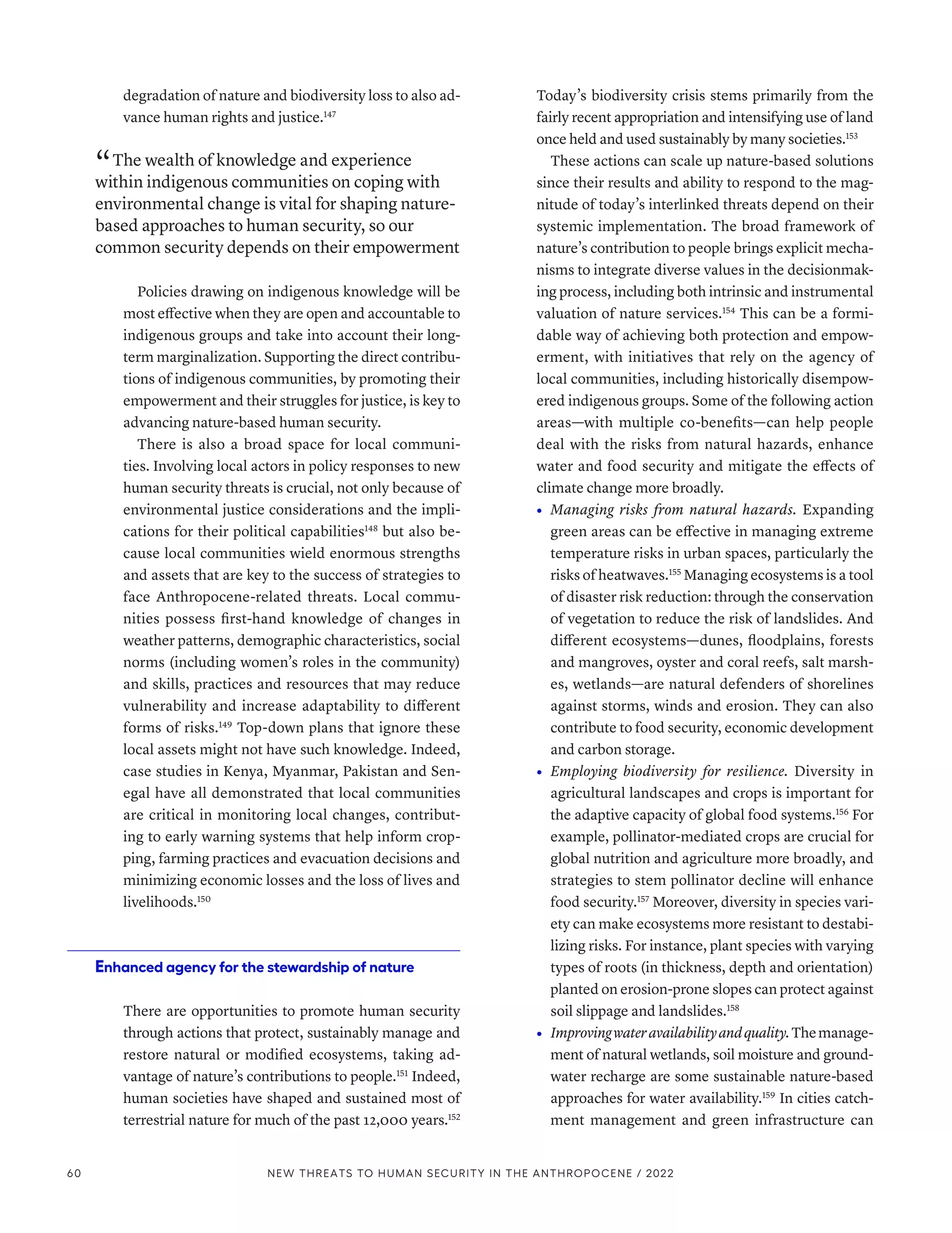 degradation of nature and biodiversity loss to also ad-
vance human rights and justice.147
“ The wealth of knowledge and experience
within indigenous communities on coping with
environmental change is vital for shaping nature-
based approaches to human security, so our
common security depends on their empowerment
Policies drawing on indigenous knowledge will be
most effective when they are open and accountable to
indigenous groups and take into account their long-
term marginalization. Supporting the direct contribu-
tions of indigenous communities, by promoting their
empowerment and their struggles for justice, is key to
advancing nature-based human security.
There is also a broad space for local communi-
ties. Involving local actors in policy responses to new
human security threats is crucial, not only because of
environmental justice considerations and the impli-
cations for their political capabilities148
but also be-
cause local communities wield enormous strengths
and assets that are key to the success of strategies to
face Anthropocene-related threats. Local commu-
nities possess first-hand knowledge of changes in
weather patterns, demographic characteristics, social
norms (including women’s roles in the community)
and skills, practices and resources that may reduce
vulnerability and increase adaptability to different
forms of risks.149
Top-down plans that ignore these
local assets might not have such knowledge. Indeed,
case studies in Kenya, Myanmar, Pakistan and Sen-
egal have all demonstrated that local communities
are critical in monitoring local changes, contribut-
ing to early warning systems that help inform crop-
ping, farming practices and evacuation decisions and
minimizing economic losses and the loss of lives and
livelihoods.150
Enhanced agency for the stewardship of nature
There are opportunities to promote human security
through actions that protect, sustainably manage and
restore natural or modified ecosystems, taking ad-
vantage of nature’s contributions to people.151
Indeed,
human societies have shaped and sustained most of
terrestrial nature for much of the past 12,000 years.152
Today’s biodiversity crisis stems primarily from the
fairly recent appropriation and intensifying use of land
once held and used sustainably by many societies.153
These actions can scale up nature-based solutions
since their results and ability to respond to the mag-
nitude of today’s interlinked threats depend on their
systemic implementation. The broad framework of
nature’s contribution to people brings explicit mecha-
nisms to integrate diverse values in the decisionmak-
ing process, including both intrinsic and instrumental
valuation of nature services.154
This can be a formi-
dable way of achieving both protection and empow-
erment, with initiatives that rely on the agency of
local communities, including historically disempow-
ered indigenous groups. Some of the following action
areas­—­with multiple co-benefits­—­can help people
deal with the risks from natural hazards, enhance
water and food security and mitigate the effects of
climate change more broadly.
•	 Managing risks from natural hazards. Expanding
green areas can be effective in managing extreme
temperature risks in urban spaces, particularly the
risks of heatwaves.155
Managing ecosystems is a tool
of disaster risk reduction: through the conservation
of vegetation to reduce the risk of landslides. And
different ecosystems­
—­
dunes, floodplains, forests
and mangroves, oyster and coral reefs, salt marsh-
es, wetlands­
—­
are natural defenders of shorelines
against storms, winds and erosion. They can also
contribute to food security, economic development
and carbon storage.
•	 Employing biodiversity for resilience. Diversity in
agricultural landscapes and crops is important for
the adaptive capacity of global food systems.156
For
example, pollinator-mediated crops are crucial for
global nutrition and agriculture more broadly, and
strategies to stem pollinator decline will enhance
food security.157
Moreover, diversity in species vari-
ety can make ecosystems more resistant to destabi-
lizing risks. For instance, plant species with varying
types of roots (in thickness, depth and orientation)
planted on erosion-prone slopes can protect against
soil slippage and landslides.158
•	 Improvingwateravailabilityandquality.Themanage-
ment of natural wetlands, soil moisture and ground-
water recharge are some sustainable nature-based
approaches for water availability.159
In cities catch-
ment management and green infrastructure can
60 NEW THREATS TO HUMAN SECURITY IN THE ANTHROPOCENE / 2022
 