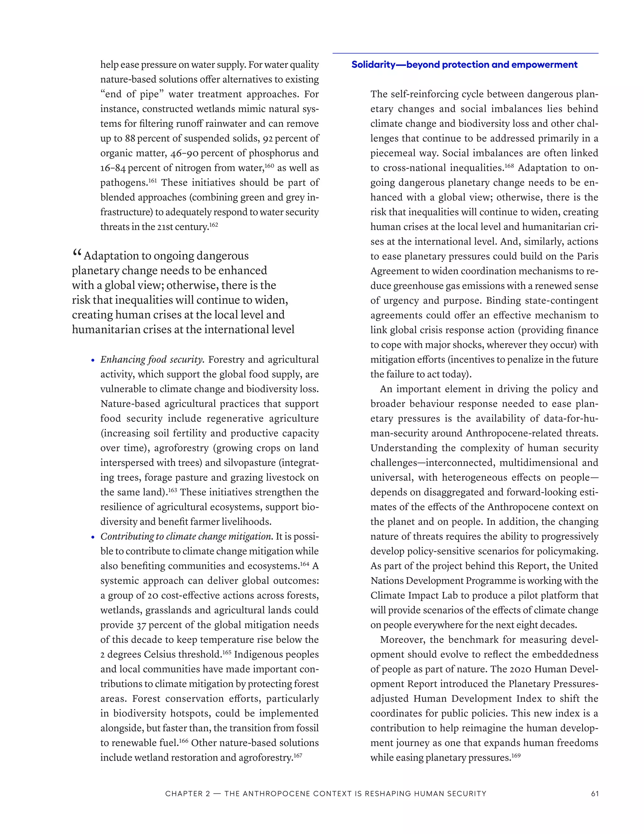 help ease pressure on water supply. For water quality
nature-based solutions offer alternatives to existing
“end of pipe” water treatment approaches. For
instance, constructed wetlands mimic natural sys-
tems for filtering runoff rainwater and can remove
up to 88 percent of suspended solids, 92 percent of
organic matter, 46–90 percent of phosphorus and
16–84 percent of nitrogen from water,160
as well as
pathogens.161
These initiatives should be part of
blended approaches (combining green and grey in-
frastructure) to adequately respond to water security
threats in the 21st century.162
“ Adaptation to ongoing dangerous
planetary change needs to be enhanced
with a global view; otherwise, there is the
risk that inequalities will continue to widen,
creating human crises at the local level and
humanitarian crises at the international level
•	 Enhancing food security. Forestry and agricultural
activity, which support the global food supply, are
vulnerable to climate change and biodiversity loss.
Nature-based agricultural practices that support
food security include regenerative agriculture
(increasing soil fertility and productive capacity
over time), agroforestry (growing crops on land
interspersed with trees) and silvopasture (integrat-
ing trees, forage pasture and grazing livestock on
the same land).163
These initiatives strengthen the
resilience of agricultural ecosystems, support bio-
diversity and benefit farmer livelihoods.
•	 Contributing to climate change mitigation. It is possi-
ble to contribute to climate change mitigation while
also benefiting communities and ecosystems.164
A
systemic approach can deliver global outcomes:
a group of 20 cost-effective actions across forests,
wetlands, grasslands and agricultural lands could
provide 37 percent of the global mitigation needs
of this decade to keep temperature rise below the
2 degrees Celsius threshold.165
Indigenous peoples
and local communities have made important con-
tributions to climate mitigation by protecting forest
areas. Forest conservation efforts, particularly
in biodiversity hotspots, could be implemented
alongside, but faster than, the transition from fossil
to renewable fuel.166
Other nature-based solutions
include wetland restoration and agroforestry.167
Solidarity­
—­
beyond protection and empowerment
The self-reinforcing cycle between dangerous plan-
etary changes and social imbalances lies behind
climate change and biodiversity loss and other chal-
lenges that continue to be addressed primarily in a
piecemeal way. Social imbalances are often linked
to cross-national inequalities.168
Adaptation to on-
going dangerous planetary change needs to be en-
hanced with a global view; otherwise, there is the
risk that inequalities will continue to widen, creating
human crises at the local level and humanitarian cri-
ses at the international level. And, similarly, actions
to ease planetary pressures could build on the Paris
Agreement to widen coordination mechanisms to re-
duce greenhouse gas emissions with a renewed sense
of urgency and purpose. Binding state-contingent
agreements could offer an effective mechanism to
link global crisis response action (providing finance
to cope with major shocks, wherever they occur) with
mitigation efforts (incentives to penalize in the future
the failure to act today).
An important element in driving the policy and
broader behaviour response needed to ease plan-
etary pressures is the availability of data-for-hu-
man-security around Anthropocene-related threats.
Understanding the complexity of human security
challenges­—­interconnected, multidimensional and
universal, with heterogeneous effects on people­
—­
depends on disaggregated and forward-looking esti-
mates of the effects of the Anthropocene context on
the planet and on people. In addition, the changing
nature of threats requires the ability to progressively
develop policy-sensitive scenarios for policymaking.
As part of the project behind this Report, the United
Nations Development Programme is working with the
Climate Impact Lab to produce a pilot platform that
will provide scenarios of the effects of climate change
on people everywhere for the next eight decades.
Moreover, the benchmark for measuring devel-
opment should evolve to reflect the embeddedness
of people as part of nature. The 2020 Human Devel-
opment Report introduced the Planetary Pressures-­
adjusted Human Development Index to shift the
coordinates for public policies. This new index is a
contribution to help reimagine the human develop-
ment journey as one that expands human freedoms
while easing planetary pressures.169
Chapter 2 — The Anthropocene context is reshaping human security 61
 