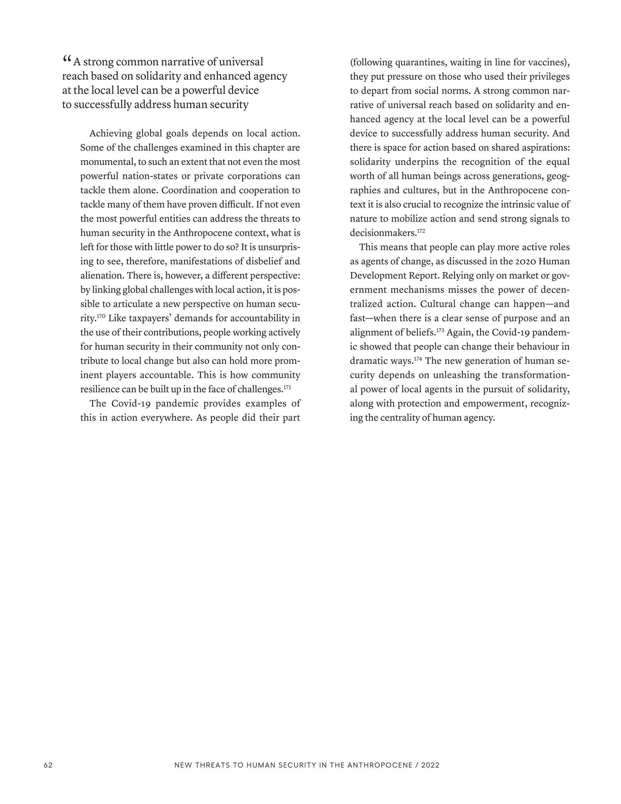 “ A strong common narrative of universal
reach based on solidarity and enhanced agency
at the local level can be a powerful device
to successfully address human security
Achieving global goals depends on local action.
Some of the challenges examined in this chapter are
monumental, to such an extent that not even the most
powerful nation-states or private corporations can
tackle them alone. Coordination and cooperation to
tackle many of them have proven difficult. If not even
the most powerful entities can address the threats to
human security in the Anthropocene context, what is
left for those with little power to do so? It is unsurpris-
ing to see, therefore, manifestations of disbelief and
alienation. There is, however, a different perspective:
by linking global challenges with local action, it is pos-
sible to articulate a new perspective on human secu-
rity.170
Like taxpayers’ demands for accountability in
the use of their contributions, people working actively
for human security in their community not only con-
tribute to local change but also can hold more prom-
inent players accountable. This is how community
resilience can be built up in the face of challenges.171
The Covid-19 pandemic provides examples of
this in action everywhere. As people did their part
(following quarantines, waiting in line for vaccines),
they put pressure on those who used their privileges
to depart from social norms. A strong common nar-
rative of universal reach based on solidarity and en-
hanced agency at the local level can be a powerful
device to successfully address human security. And
there is space for action based on shared aspirations:
solidarity underpins the recognition of the equal
worth of all human beings across generations, geog-
raphies and cultures, but in the Anthropocene con-
text it is also crucial to recognize the intrinsic value of
nature to mobilize action and send strong signals to
decisionmakers.172
This means that people can play more active roles
as agents of change, as discussed in the 2020 Human
Development Report. Relying only on market or gov-
ernment mechanisms misses the power of decen-
tralized action. Cultural change can happen­
—­
and
fast­
—­
when there is a clear sense of purpose and an
alignment of beliefs.173
Again, the Covid-19 pandem-
ic showed that people can change their behaviour in
dramatic ways.174
The new generation of human se-
curity depends on unleashing the transformation-
al power of local agents in the pursuit of solidarity,
along with protection and empowerment, recogniz-
ing the centrality of human agency.
62 NEW THREATS TO HUMAN SECURITY IN THE ANTHROPOCENE / 2022
 