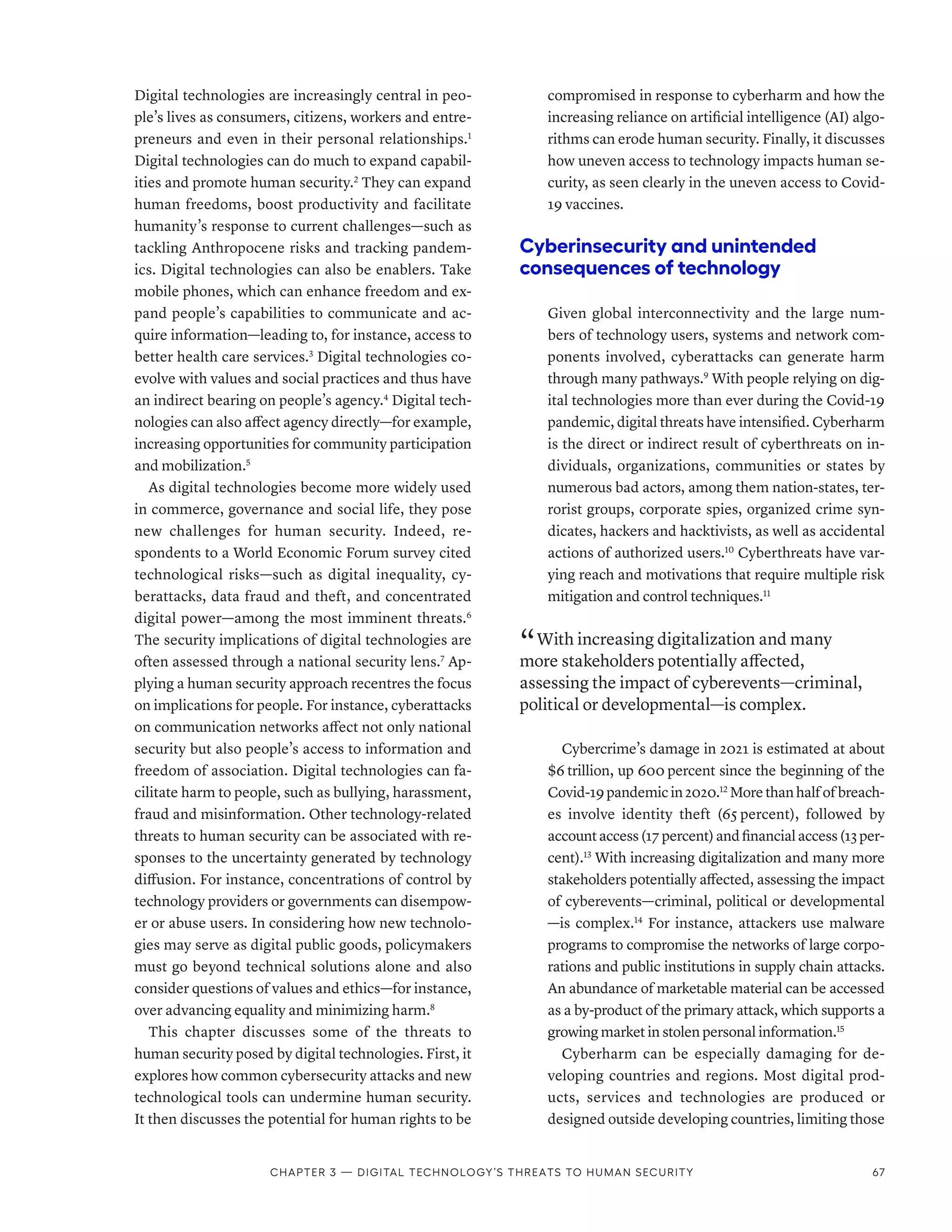Digital technologies are increasingly central in peo-
ple’s lives as consumers, citizens, workers and entre-
preneurs and even in their personal relationships.1
Digital technologies can do much to expand capabil-
ities and promote human security.2
They can expand
human freedoms, boost productivity and facilitate
humanity’s response to current challenges­
—­
such as
tackling Anthropocene risks and tracking pandem-
ics. Digital technologies can also be enablers. Take
mobile phones, which can enhance freedom and ex-
pand people’s capabilities to communicate and ac-
quire information­
—­
leading to, for instance, access to
better health care services.3
Digital technologies co-
evolve with values and social practices and thus have
an indirect bearing on people’s agency.4
Digital tech-
nologies can also affect agency directly­—­for example,
increasing opportunities for community participation
and mobilization.5
As digital technologies become more widely used
in commerce, governance and social life, they pose
new challenges for human security. Indeed, re-
spondents to a World Economic Forum survey cited
technological risks­
—­
such as digital inequality, cy-
berattacks, data fraud and theft, and concentrated
digital power­
—­
among the most imminent threats.6
The security implications of digital technologies are
often assessed through a national security lens.7
Ap-
plying a human security approach recentres the focus
on implications for people. For instance, cyberattacks
on communication networks affect not only national
security but also people’s access to information and
freedom of association. Digital technologies can fa-
cilitate harm to people, such as bullying, harassment,
fraud and misinformation. Other technology-related
threats to human security can be associated with re-
sponses to the uncertainty generated by technology
diffusion. For instance, concentrations of control by
technology providers or governments can disempow-
er or abuse users. In considering how new technolo-
gies may serve as digital public goods, policymakers
must go beyond technical solutions alone and also
consider questions of values and ethics—for instance,
over advancing equality and minimizing harm.8
This chapter discusses some of the threats to
human security posed by digital technologies. First, it
explores how common cybersecurity attacks and new
technological tools can undermine human security.
It then discusses the potential for human rights to be
compromised in response to cyberharm and how the
increasing reliance on artificial intelligence (AI) algo-
rithms can erode human security. Finally, it discusses
how uneven access to technology impacts human se-
curity, as seen clearly in the uneven access to Covid-
19 vaccines.
Cyberinsecurity and unintended
consequences of technology
Given global interconnectivity and the large num-
bers of technology users, systems and network com-
ponents involved, cyberattacks can generate harm
through many pathways.9
With people relying on dig-
ital technologies more than ever during the Covid-19
pandemic, digital threats have intensified. Cyberharm
is the direct or indirect result of cyberthreats on in-
dividuals, organizations, communities or states by
numerous bad actors, among them nation-­
states, ter-
rorist groups, corporate spies, organized crime syn-
dicates, hackers and hacktivists, as well as accidental
actions of authorized users.10
Cyberthreats have var-
ying reach and motivations that require multiple risk
mitigation and control techniques.11
“ With increasing digitalization and many
more stakeholders potentially affected,
assessing the impact of cyberevents­—­criminal,
political or developmental­
—­
is complex.
Cybercrime’s damage in 2021 is estimated at about
$6 trillion, up 600 percent since the beginning of the
Covid-19 pandemic in 2020.12
More than half of breach-
es involve identity theft (65 
percent), followed by
accountaccess(17 percent)andfinancialaccess(13 per-
cent).13
With increasing digitalization and many more
stakeholders potentially affected, assessing the impact
of cyberevents­
—­
criminal, political or developmental­
—­is complex.14
For instance, attackers use malware
programs to compromise the networks of large corpo-
rations and public institutions in supply chain attacks.
An abundance of marketable material can be accessed
as a by-product of the primary attack, which supports a
growing market in stolen personal information.15
Cyberharm can be especially damaging for de-
veloping countries and regions. Most digital prod-
ucts, services and technologies are produced or
designed outside developing countries, limiting those
Chapter 3 — Digital technology’s threats to human security 67
 