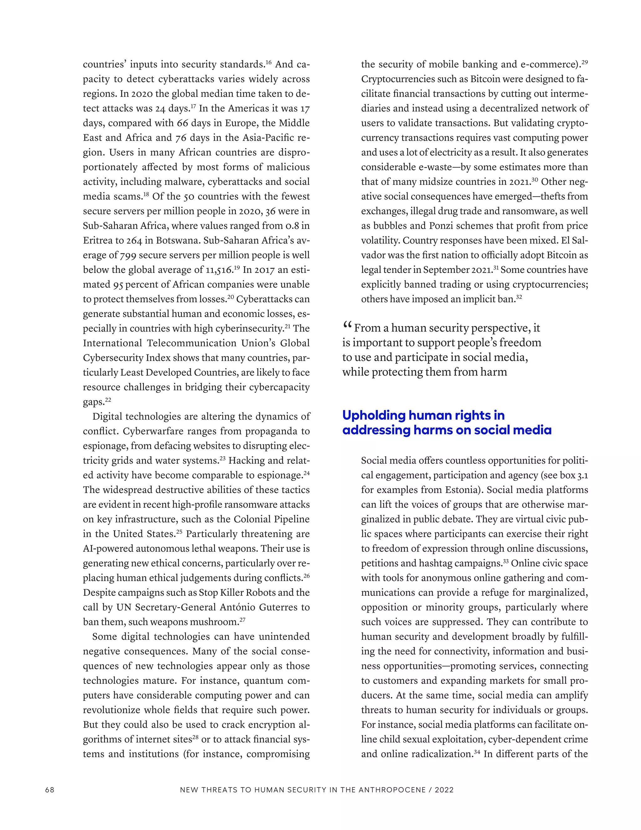 countries’ inputs into security standards.16
And ca-
pacity to detect cyberattacks varies widely across
regions. In 2020 the global median time taken to de-
tect attacks was 24 days.17
In the Americas it was 17
days, compared with 66 days in Europe, the Middle
East and Africa and 76 days in the Asia-Pacific re-
gion. Users in many African countries are dispro-
portionately affected by most forms of malicious
activity, including malware, cyberattacks and social
media scams.18
Of the 50 countries with the fewest
secure servers per million people in 2020, 36 were in
Sub-­
Saharan Africa, where values ranged from 0.8 in
Eritrea to 264 in Botswana. Sub-­
Saharan Africa’s av-
erage of 799 secure servers per million people is well
below the global average of 11,516.19
In 2017 an esti-
mated 95 percent of African companies were unable
to protect themselves from losses.20
Cyberattacks can
generate substantial human and economic losses, es-
pecially in countries with high cyberinsecurity.21
The
International Telecommunication Union’s Global
Cybersecurity Index shows that many countries, par-
ticularly Least Developed Countries, are likely to face
resource challenges in bridging their cybercapacity
gaps.22
Digital technologies are altering the dynamics of
conflict. Cyberwarfare ranges from propaganda to
espionage, from defacing websites to disrupting elec-
tricity grids and water systems.23
Hacking and relat-
ed activity have become comparable to espionage.24
The widespread destructive abilities of these tactics
are evident in recent high-profile ransomware attacks
on key infrastructure, such as the Colonial Pipeline
in the United States.25
Particularly threatening are
AI-powered autonomous lethal weapons. Their use is
generating new ethical concerns, particularly over re-
placing human ethical judgements during conflicts.26
Despite campaigns such as Stop Killer Robots and the
call by UN Secretary-General António Guterres to
ban them, such weapons mushroom.27
Some digital technologies can have unintended
negative consequences. Many of the social conse-
quences of new technologies appear only as those
technologies mature. For instance, quantum com-
puters have considerable computing power and can
revolutionize whole fields that require such power.
But they could also be used to crack encryption al-
gorithms of internet sites28
or to attack financial sys-
tems and institutions (for instance, compromising
the security of mobile banking and e-commerce).29
Cryptocurrencies such as Bitcoin were designed to fa-
cilitate financial transactions by cutting out interme-
diaries and instead using a decentralized network of
users to validate transactions. But validating crypto-
currency transactions requires vast computing power
and uses a lot of electricity as a result. It also generates
considerable e-waste­
—­
by some estimates more than
that of many midsize countries in 2021.30
Other neg-
ative social consequences have emerged­
—­
thefts from
exchanges, illegal drug trade and ransomware, as well
as bubbles and Ponzi schemes that profit from price
volatility. Country responses have been mixed. El Sal-
vador was the first nation to officially adopt Bitcoin as
legal tender in September 2021.31
Some countries have
explicitly banned trading or using cryptocurrencies;
others have imposed an implicit ban.32
“ From a human security perspective, it
is important to support people’s freedom
to use and participate in social media,
while protecting them from harm
Upholding human rights in
addressing harms on social media
Social media offers countless opportunities for politi-
cal engagement, participation and agency (see box 3.1
for examples from Estonia). Social media platforms
can lift the voices of groups that are otherwise mar-
ginalized in public debate. They are virtual civic pub-
lic spaces where participants can exercise their right
to freedom of expression through online discussions,
petitions and hashtag campaigns.33
Online civic space
with tools for anonymous online gathering and com-
munications can provide a refuge for marginalized,
opposition or minority groups, particularly where
such voices are suppressed. They can contribute to
human security and development broadly by fulfill-
ing the need for connectivity, information and busi-
ness opportunities­
—­
promoting services, connecting
to customers and expanding markets for small pro-
ducers. At the same time, social media can amplify
threats to human security for individuals or groups.
For instance, social media platforms can facilitate on-
line child sexual exploitation, cyber-dependent crime
and online radicalization.34
In different parts of the
68 NEW THREATS TO HUMAN SECURITY IN THE ANTHROPOCENE / 2022
 