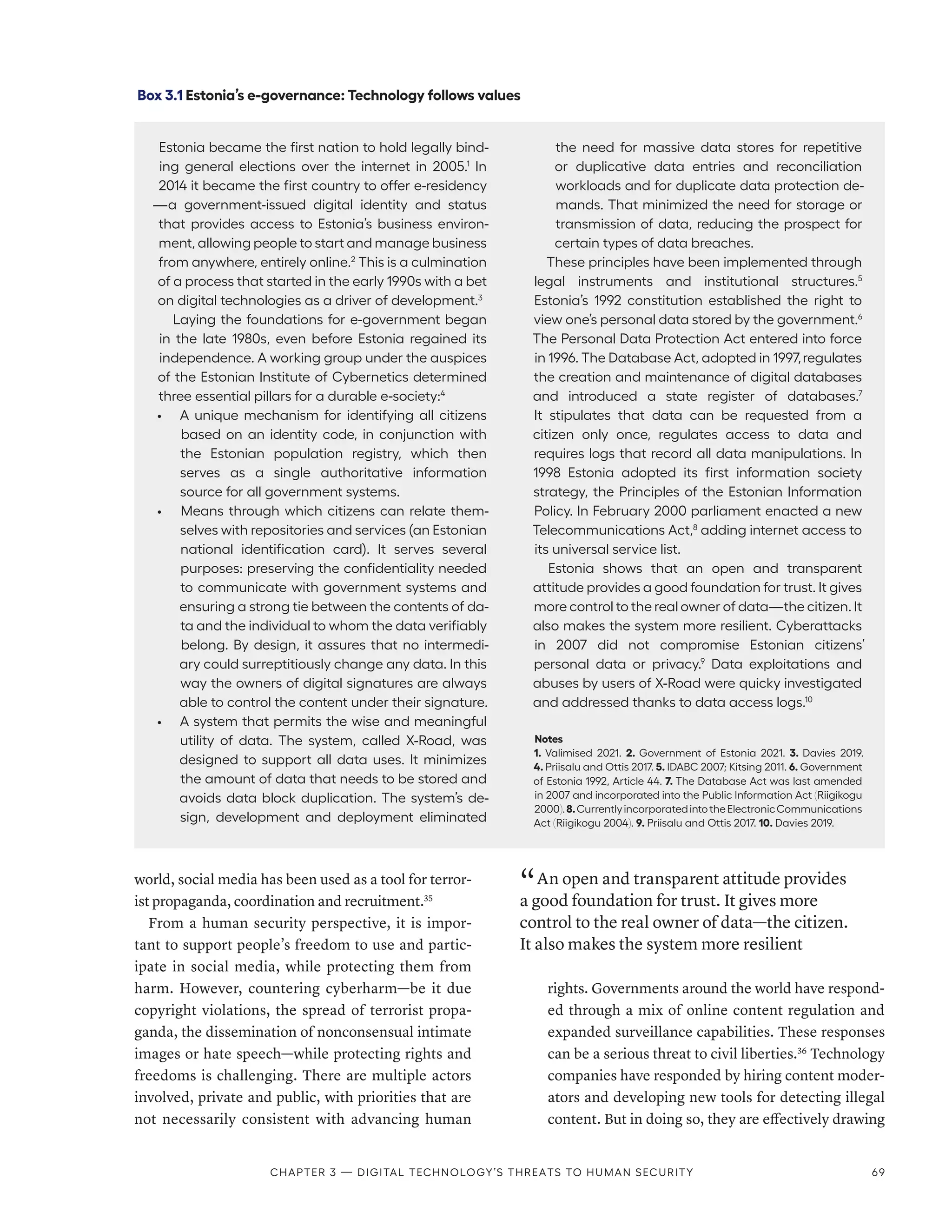 world, social media has been used as a tool for terror-
ist propaganda, coordination and recruitment.35
From a human security perspective, it is impor-
tant to support people’s freedom to use and partic-
ipate in social media, while protecting them from
harm. However, countering cyberharm­
—­
be it due
copyright violations, the spread of terrorist propa-
ganda, the dissemination of nonconsensual intimate
images or hate speech­
—­
while protecting rights and
freedoms is challenging. There are multiple actors
involved, private and public, with priorities that are
not necessarily consistent with advancing human
rights. Governments around the world have respond-
ed through a mix of online content regulation and
expanded surveillance capabilities. These responses
can be a serious threat to civil liberties.36
Technology
companies have responded by hiring content moder-
ators and developing new tools for detecting illegal
content. But in doing so, they are effectively drawing
Box 3.1 Estonia’s e-governance: Technology follows values
Estonia became the first nation to hold legally bind-
ing general elections over the internet in 2005.1
In
2014 it became the first country to offer e-residency­
—­
a government-issued digital identity and status
that provides access to Estonia’s business environ-
ment, allowing people to start and manage business
from anywhere, entirely online.2
This is a culmination
of a process that started in the early 1990s with a bet
on digital technologies as a driver of development.3
Laying the foundations for e-government began
in the late 1980s, even before Estonia regained its
independence. A working group under the auspices
of the Estonian Institute of Cybernetics determined
three essential pillars for a durable e-society:4
•	 A unique mechanism for identifying all citizens
based on an identity code, in conjunction with
the Estonian population registry, which then
serves as a single authoritative information
source for all government systems.
•	 Means through which citizens can relate them-
selves with repositories and services (an Estonian
national identification card). It serves several
purposes: preserving the confidentiality needed
to communicate with government systems and
ensuring a strong tie between the contents of da-
ta and the individual to whom the data verifiably
belong. By design, it assures that no intermedi-
ary could surreptitiously change any data. In this
way the owners of digital signatures are always
able to control the content under their signature.
•	 A system that permits the wise and meaningful
utility of data. The system, called X-Road, was
designed to support all data uses. It minimizes
the amount of data that needs to be stored and
avoids data block duplication. The system’s de-
sign, development and deployment eliminated
the need for massive data stores for repetitive
or duplicative data entries and reconciliation
workloads and for duplicate data protection de-
mands. That minimized the need for storage or
transmission of data, reducing the prospect for
certain types of data breaches.
These principles have been implemented through
legal instruments and institutional structures.5
Estonia’s 1992 constitution established the right to
view one’s personal data stored by the government.6
The Personal Data Protection Act entered into force
in 1996. The Database Act, adopted in 1997,regulates
the creation and maintenance of digital databases
and introduced a state register of databases.7
It stipulates that data can be requested from a
citizen only once, regulates access to data and
requires logs that record all data manipulations. In
1998 Estonia adopted its first information society
strategy, the Principles of the Estonian Information
Policy. In February 2000 parliament enacted a new
Telecommunications Act,8
adding internet access to
its universal service list.
Estonia shows that an open and transparent
attitude provides a good foundation for trust. It gives
more control to the real owner of data­—­the citizen. It
also makes the system more resilient. Cyberattacks
in 2007 did not compromise Estonian citizens’
personal data or privacy.9
Data exploitations and
abuses by users of X-Road were quicky investigated
and addressed thanks to data access logs.10
Notes
1. Valimised 2021. 2. Government of Estonia 2021. 3. Davies 2019.
4. Priisalu and Ottis 2017. 5. IDABC 2007; Kitsing 2011. 6. Government
of Estonia 1992, Article 44. 7. The Database Act was last amended
in 2007 and incorporated into the Public Information Act (Riigikogu
2000).8. CurrentlyincorporatedintotheElectronicCommunications
Act (Riigikogu 2004). 9. Priisalu and Ottis 2017. 10. Davies 2019.
“ An open and transparent attitude provides
a good foundation for trust. It gives more
control to the real owner of data­—­the citizen.
It also makes the system more resilient
Chapter 3 — Digital technology’s threats to human security 69
 