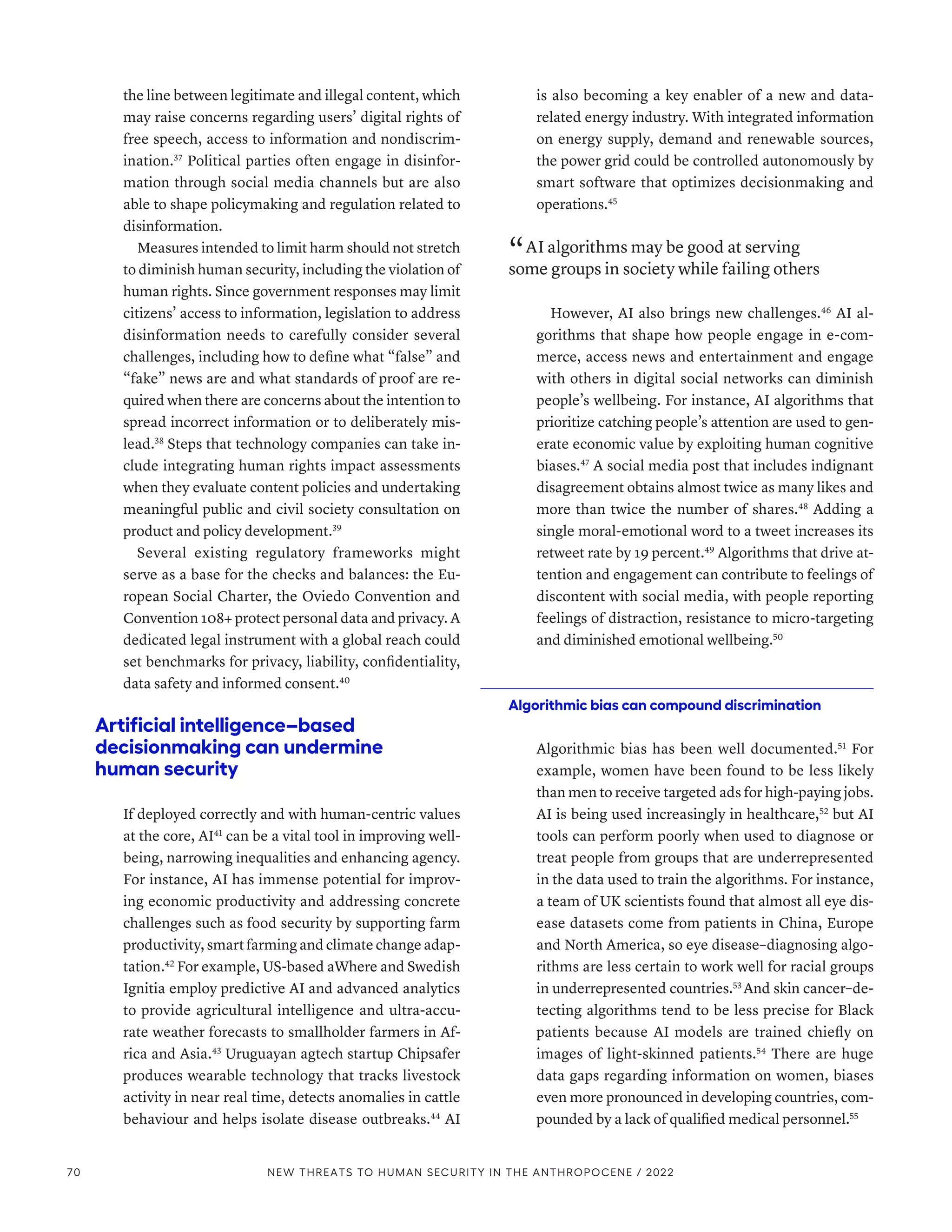 the line between legitimate and illegal content, which
may raise concerns regarding users’ digital rights of
free speech, access to information and nondiscrim-
ination.37
Political parties often engage in disinfor-
mation through social media channels but are also
able to shape policymaking and regulation related to
disinformation.
Measures intended to limit harm should not stretch
to diminish human security, including the violation of
human rights. Since government responses may limit
citizens’ access to information, legislation to address
disinformation needs to carefully consider several
challenges, including how to define what “false” and
“fake” news are and what standards of proof are re-
quired when there are concerns about the intention to
spread incorrect information or to deliberately mis-
lead.38
Steps that technology companies can take in-
clude integrating human rights impact assessments
when they evaluate content policies and undertaking
meaningful public and civil society consultation on
product and policy development.39
Several existing regulatory frameworks might
serve as a base for the checks and balances: the Eu-
ropean Social Charter, the Oviedo Convention and
Convention 108+ protect personal data and privacy. A
dedicated legal instrument with a global reach could
set benchmarks for privacy, liability, confidentiality,
data safety and informed consent.40
Artificial intelligence–based
decisionmaking can undermine
human security
If deployed correctly and with human-centric values
at the core, AI41
can be a vital tool in improving well-
being, narrowing inequalities and enhancing agency.
For instance, AI has immense potential for improv-
ing economic productivity and addressing concrete
challenges such as food security by supporting farm
productivity, smart farming and climate change adap-
tation.42
For example, US-based aWhere and Swedish
Ignitia employ predictive AI and advanced analytics
to provide agricultural intelligence and ultra-accu-
rate weather forecasts to smallholder farmers in Af-
rica and Asia.43
Uruguayan agtech startup Chipsafer
produces wearable technology that tracks livestock
activity in near real time, detects anomalies in cattle
behaviour and helps isolate disease outbreaks.44
AI
is also becoming a key enabler of a new and data-­
related energy industry. With integrated information
on energy supply, demand and renewable sources,
the power grid could be controlled autonomously by
smart software that optimizes decisionmaking and
operations.45
“ AI algorithms may be good at serving
some groups in society while failing others
However, AI also brings new challenges.46
AI al-
gorithms that shape how people engage in e-com-
merce, access news and entertainment and engage
with others in digital social networks can diminish
people’s wellbeing. For instance, AI algorithms that
prioritize catching people’s attention are used to gen-
erate economic value by exploiting human cognitive
biases.47
A social media post that includes indignant
disagreement obtains almost twice as many likes and
more than twice the number of shares.48
Adding a
single moral-emotional word to a tweet increases its
retweet rate by 19 percent.49
Algorithms that drive at-
tention and engagement can contribute to feelings of
discontent with social media, with people reporting
feelings of distraction, resistance to micro-targeting
and diminished emotional wellbeing.50
Algorithmic bias can compound discrimination
Algorithmic bias has been well documented.51
For
example, women have been found to be less likely
than men to receive targeted ads for high-paying jobs.
AI is being used increasingly in healthcare,52
but AI
tools can perform poorly when used to diagnose or
treat people from groups that are underrepresented
in the data used to train the algorithms. For instance,
a team of UK scientists found that almost all eye dis-
ease datasets come from patients in China, Europe
and North America, so eye disease–diagnosing algo-
rithms are less certain to work well for racial groups
in underrepresented countries.53
And skin cancer–de-
tecting algorithms tend to be less precise for Black
patients because AI models are trained chiefly on
images of light-skinned patients.54
There are huge
data gaps regarding information on women, biases
even more pronounced in developing countries, com-
pounded by a lack of qualified medical personnel.55
70 NEW THREATS TO HUMAN SECURITY IN THE ANTHROPOCENE / 2022
 