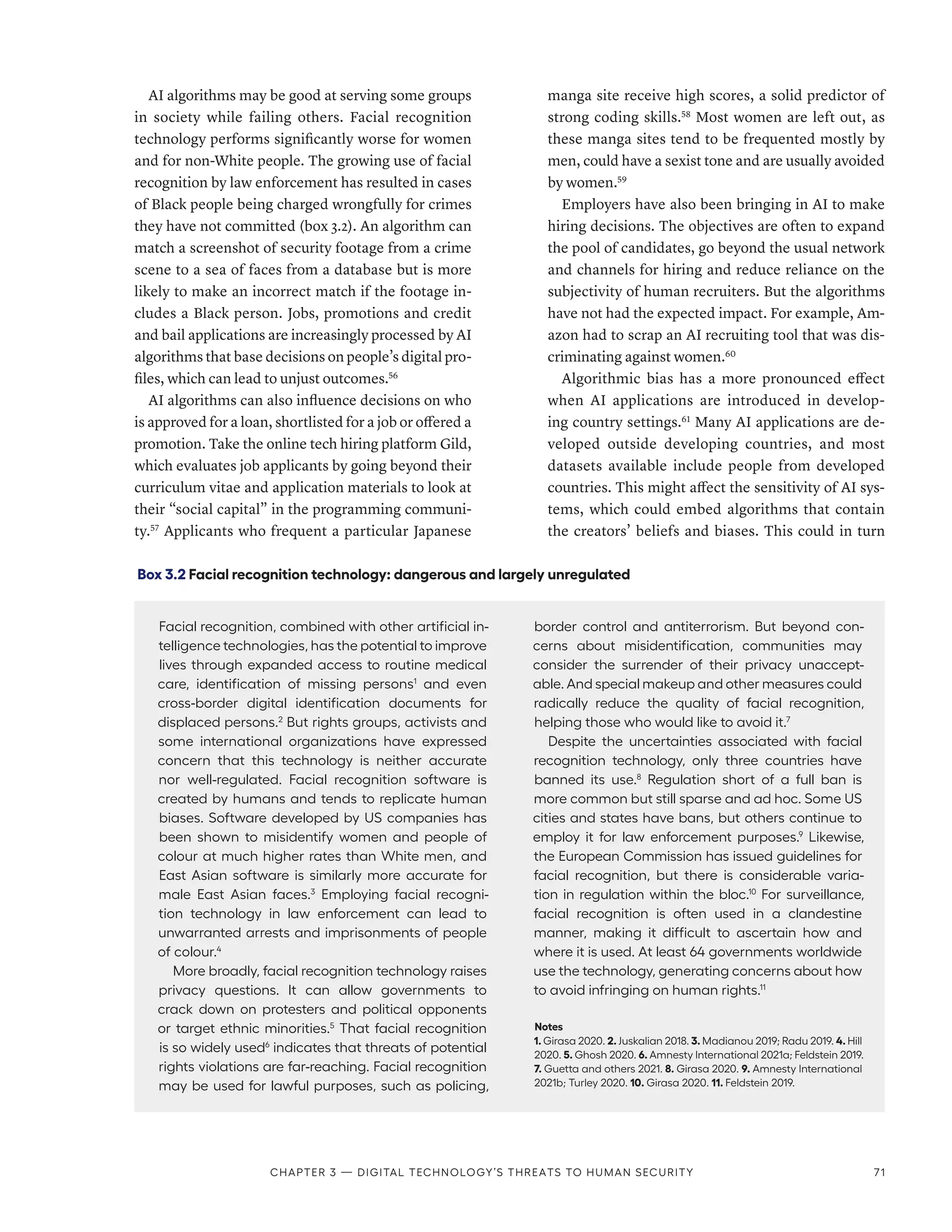 AI algorithms may be good at serving some groups
in society while failing others. Facial recognition
technology performs significantly worse for women
and for non-White people. The growing use of facial
recognition by law enforcement has resulted in cases
of Black people being charged wrongfully for crimes
they have not committed (box 3.2). An algorithm can
match a screenshot of security footage from a crime
scene to a sea of faces from a database but is more
likely to make an incorrect match if the footage in-
cludes a Black person. Jobs, promotions and credit
and bail applications are increasingly processed by AI
algorithms that base decisions on people’s digital pro-
files, which can lead to unjust outcomes.56
AI algorithms can also influence decisions on who
is approved for a loan, shortlisted for a job or offered a
promotion. Take the online tech hiring platform Gild,
which evaluates job applicants by going beyond their
curriculum vitae and application materials to look at
their “social capital” in the programming communi-
ty.57
Applicants who frequent a particular Japanese
manga site receive high scores, a solid predictor of
strong coding skills.58
Most women are left out, as
these manga sites tend to be frequented mostly by
men, could have a sexist tone and are usually avoided
by women.59
Employers have also been bringing in AI to make
hiring decisions. The objectives are often to expand
the pool of candidates, go beyond the usual network
and channels for hiring and reduce reliance on the
subjectivity of human recruiters. But the algorithms
have not had the expected impact. For example, Am-
azon had to scrap an AI recruiting tool that was dis-
criminating against women.60
Algorithmic bias has a more pronounced effect
when AI applications are introduced in develop-
ing country settings.61
Many AI applications are de-
veloped outside developing countries, and most
datasets available include people from developed
countries. This might affect the sensitivity of AI sys-
tems, which could embed algorithms that contain
the creators’ beliefs and biases. This could in turn
Box 3.2 Facial recognition technology: dangerous and largely unregulated
Facial recognition, combined with other artificial in-
telligence technologies, has the potential to improve
lives through expanded access to routine medical
care, identification of missing persons1
and even
cross-border digital identification documents for
displaced persons.2
But rights groups, activists and
some international organizations have expressed
concern that this technology is neither accurate
nor well-regulated. Facial recognition software is
created by humans and tends to replicate human
biases. Software developed by US companies has
been shown to misidentify women and people of
colour at much higher rates than White men, and
East Asian software is similarly more accurate for
male East Asian faces.3
Employing facial recogni-
tion technology in law enforcement can lead to
unwarranted arrests and imprisonments of people
of colour.4
More broadly, facial recognition technology raises
privacy questions. It can allow governments to
crack down on protesters and political opponents
or target ethnic minorities.5
That facial recognition
is so widely used6
indicates that threats of potential
rights violations are far-reaching. Facial recognition
may be used for lawful purposes, such as policing,
border control and antiterrorism. But beyond con-
cerns about misidentification, communities may
consider the surrender of their privacy unaccept-
able. And special makeup and other measures could
radically reduce the quality of facial recognition,
helping those who would like to avoid it.7
Despite the uncertainties associated with facial
recognition technology, only three countries have
banned its use.8
Regulation short of a full ban is
more common but still sparse and ad hoc. Some US
cities and states have bans, but others continue to
employ it for law enforcement purposes.9
Likewise,
the European Commission has issued guidelines for
facial recognition, but there is considerable varia-
tion in regulation within the bloc.10
For surveillance,
facial recognition is often used in a clandestine
manner, making it difficult to ascertain how and
where it is used. At least 64 governments worldwide
use the technology, generating concerns about how
to avoid infringing on human rights.11
Notes
1. Girasa 2020. 2. Juskalian 2018. 3. Madianou 2019; Radu 2019. 4. Hill
2020. 5. Ghosh 2020. 6. Amnesty International 2021a; Feldstein 2019.
7. Guetta and others 2021. 8. Girasa 2020. 9. Amnesty International
2021b; Turley 2020. 10. Girasa 2020. 11. Feldstein 2019.
Chapter 3 — Digital technology’s threats to human security 71
 
