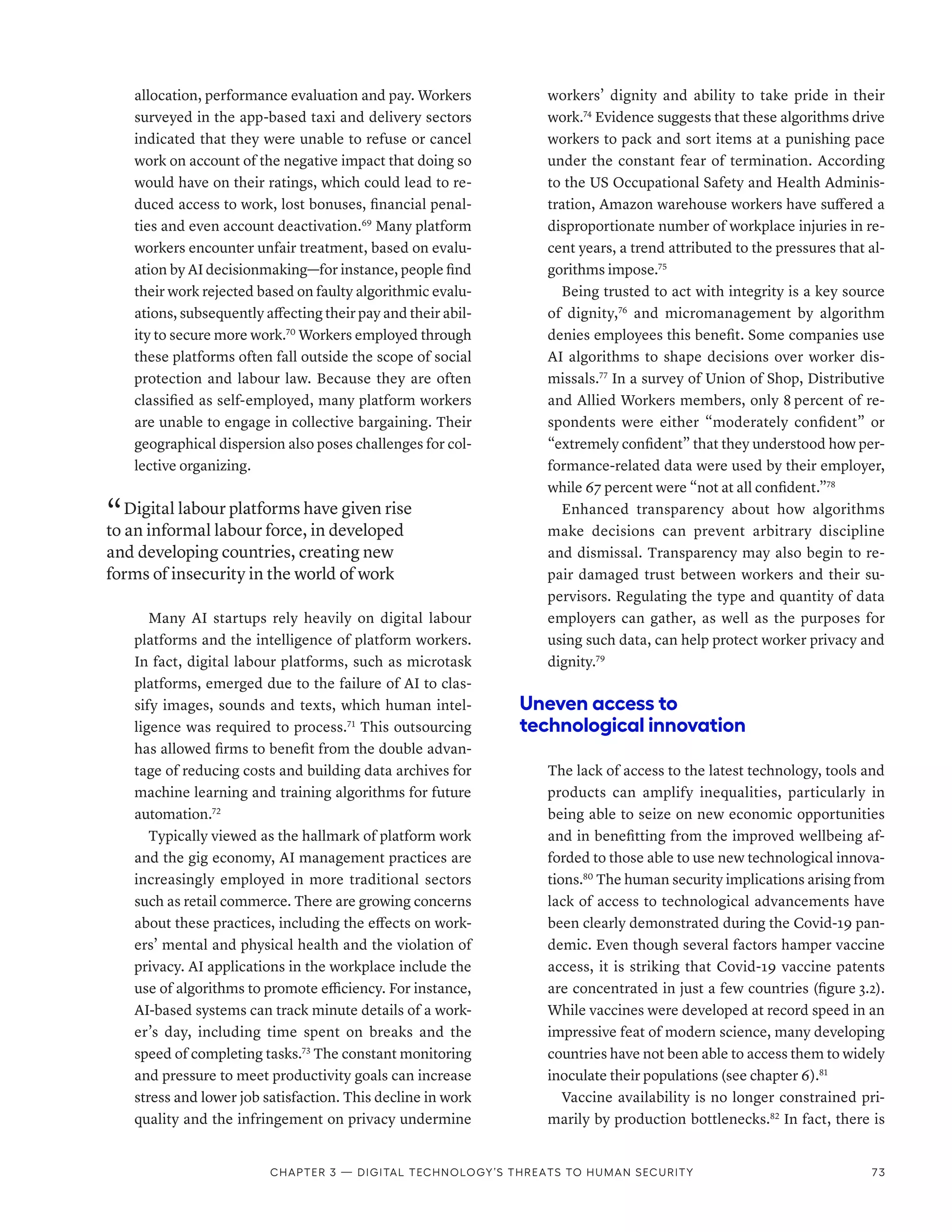 allocation, performance evaluation and pay. Workers
surveyed in the app-based taxi and delivery sectors
indicated that they were unable to refuse or cancel
work on account of the negative impact that doing so
would have on their ratings, which could lead to re-
duced access to work, lost bonuses, financial penal-
ties and even account deactivation.69
Many platform
workers encounter unfair treatment, based on evalu-
ation by AI decisionmaking­—­for instance, people find
their work rejected based on faulty algorithmic evalu-
ations, subsequently affecting their pay and their abil-
ity to secure more work.70
Workers employed through
these platforms often fall outside the scope of social
protection and labour law. Because they are often
classified as self-employed, many platform workers
are unable to engage in collective bargaining. Their
geographical dispersion also poses challenges for col-
lective organizing.
“ Digital labour platforms have given rise
to an informal labour force, in developed
and developing countries, creating new
forms of insecurity in the world of work
Many AI startups rely heavily on digital labour
platforms and the intelligence of platform workers.
In fact, digital labour platforms, such as microtask
platforms, emerged due to the failure of AI to clas-
sify images, sounds and texts, which human intel-
ligence was required to process.71
This outsourcing
has allowed firms to benefit from the double advan-
tage of reducing costs and building data archives for
machine learning and training algorithms for future
automation.72
Typically viewed as the hallmark of platform work
and the gig economy, AI management practices are
increasingly employed in more traditional sectors
such as retail commerce. There are growing concerns
about these practices, including the effects on work-
ers’ mental and physical health and the violation of
privacy. AI applications in the workplace include the
use of algorithms to promote efficiency. For instance,
AI-based systems can track minute details of a work-
er’s day, including time spent on breaks and the
speed of completing tasks.73
The constant monitoring
and pressure to meet productivity goals can increase
stress and lower job satisfaction. This decline in work
quality and the infringement on privacy undermine
workers’ dignity and ability to take pride in their
work.74
Evidence suggests that these algorithms drive
workers to pack and sort items at a punishing pace
under the constant fear of termination. According
to the US Occupational Safety and Health Adminis-
tration, Amazon warehouse workers have suffered a
disproportionate number of workplace injuries in re-
cent years, a trend attributed to the pressures that al-
gorithms impose.75
Being trusted to act with integrity is a key source
of dignity,76
and micromanagement by algorithm
denies employees this benefit. Some companies use
AI algorithms to shape decisions over worker dis-
missals.77
In a survey of Union of Shop, Distributive
and Allied Workers members, only 8 percent of re-
spondents were either “moderately confident” or
“extremely confident” that they understood how per-
formance-related data were used by their employer,
while 67 percent were “not at all confident.”78
Enhanced transparency about how algorithms
make decisions can prevent arbitrary discipline
and dismissal. Transparency may also begin to re-
pair damaged trust between workers and their su-
pervisors. Regulating the type and quantity of data
employers can gather, as well as the purposes for
using such data, can help protect worker privacy and
dignity.79
Uneven access to
technological innovation
The lack of access to the latest technology, tools and
products can amplify inequalities, particularly in
being able to seize on new economic opportunities
and in benefitting from the improved wellbeing af-
forded to those able to use new technological innova-
tions.80
The human security implications arising from
lack of access to technological advancements have
been clearly demonstrated during the Covid-19 pan-
demic. Even though several factors hamper vaccine
access, it is striking that Covid-19 vaccine patents
are concentrated in just a few countries (figure 3.2).
While vaccines were developed at record speed in an
impressive feat of modern science, many developing
countries have not been able to access them to widely
inoculate their populations (see chapter 6).81
Vaccine availability is no longer constrained pri-
marily by production bottlenecks.82
In fact, there is
Chapter 3 — Digital technology’s threats to human security 73
 