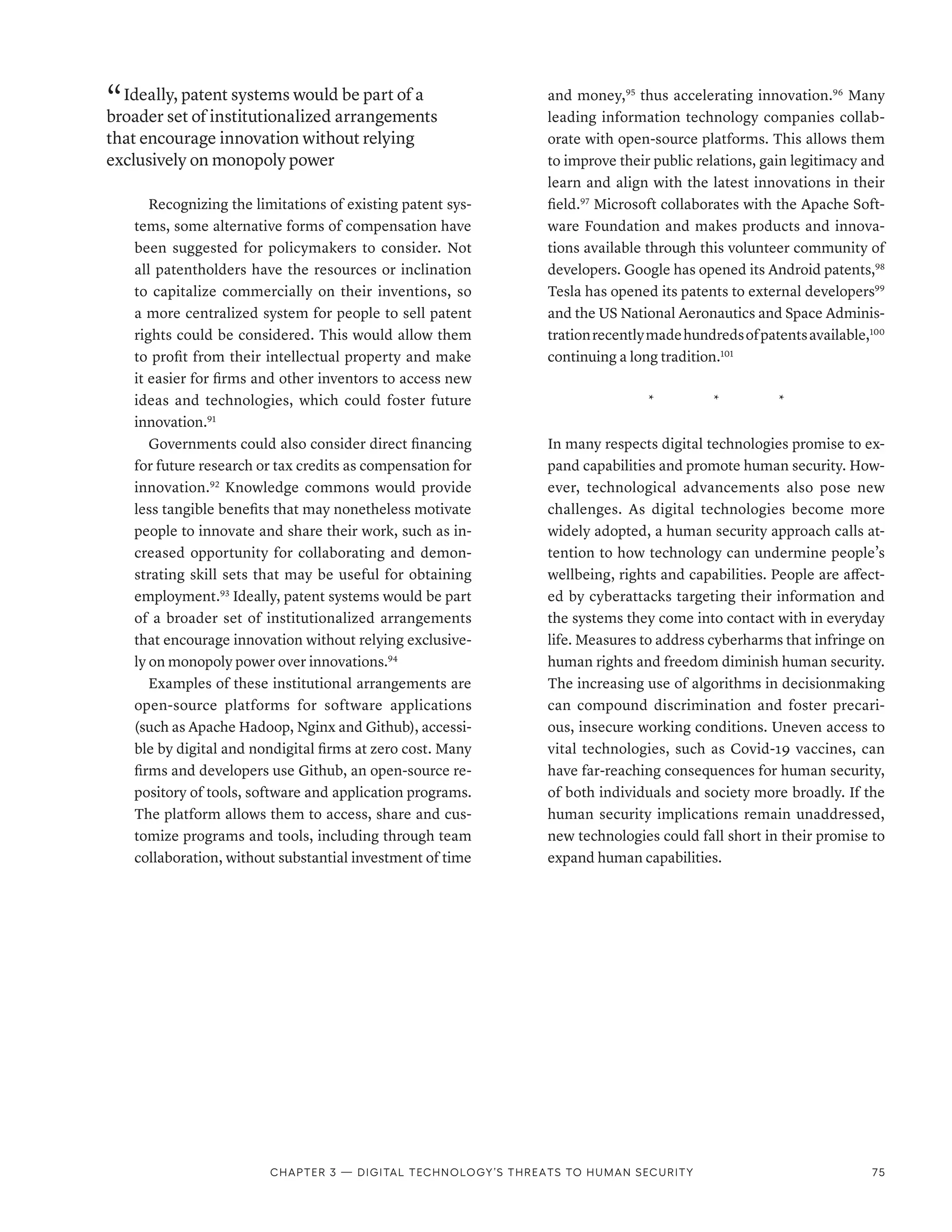 “ Ideally, patent systems would be part of a
broader set of institutionalized arrangements
that encourage innovation without relying
exclusively on monopoly power
Recognizing the limitations of existing patent sys-
tems, some alternative forms of compensation have
been suggested for policymakers to consider. Not
all patentholders have the resources or inclination
to capitalize commercially on their inventions, so
a more centralized system for people to sell patent
rights could be considered. This would allow them
to profit from their intellectual property and make
it easier for firms and other inventors to access new
ideas and technologies, which could foster future
innovation.91
Governments could also consider direct financing
for future research or tax credits as compensation for
innovation.92
Knowledge commons would provide
less tangible benefits that may nonetheless motivate
people to innovate and share their work, such as in-
creased opportunity for collaborating and demon-
strating skill sets that may be useful for obtaining
employment.93
Ideally, patent systems would be part
of a broader set of institutionalized arrangements
that encourage innovation without relying exclusive-
ly on monopoly power over innovations.94
Examples of these institutional arrangements are
open-source platforms for software applications
(such as Apache Hadoop, Nginx and Github), accessi-
ble by digital and nondigital firms at zero cost. Many
firms and developers use Github, an open-source re-
pository of tools, software and application programs.
The platform allows them to access, share and cus-
tomize programs and tools, including through team
collaboration, without substantial investment of time
and money,95
thus accelerating innovation.96
Many
leading information technology companies collab-
orate with open-source platforms. This allows them
to improve their public relations, gain legitimacy and
learn and align with the latest innovations in their
field.97
Microsoft collaborates with the Apache Soft-
ware Foundation and makes products and innova-
tions available through this volunteer community of
developers. Google has opened its Android patents,98
Tesla has opened its patents to external developers99
and the US National Aeronautics and Space Adminis-
trationrecentlymadehundredsofpatentsavailable,100
continuing a long tradition.101
*    *    *
In many respects digital technologies promise to ex-
pand capabilities and promote human security. How-
ever, technological advancements also pose new
challenges. As digital technologies become more
widely adopted, a human security approach calls at-
tention to how technology can undermine people’s
wellbeing, rights and capabilities. People are affect-
ed by cyberattacks targeting their information and
the systems they come into contact with in everyday
life. Measures to address cyberharms that infringe on
human rights and freedom diminish human security.
The increasing use of algorithms in decisionmaking
can compound discrimination and foster precari-
ous, insecure working conditions. Uneven access to
vital technologies, such as Covid-19 vaccines, can
have far-reaching consequences for human security,
of both individuals and society more broadly. If the
human security implications remain unaddressed,
new technologies could fall short in their promise to
expand human capabilities.
Chapter 3 — Digital technology’s threats to human security 75
 